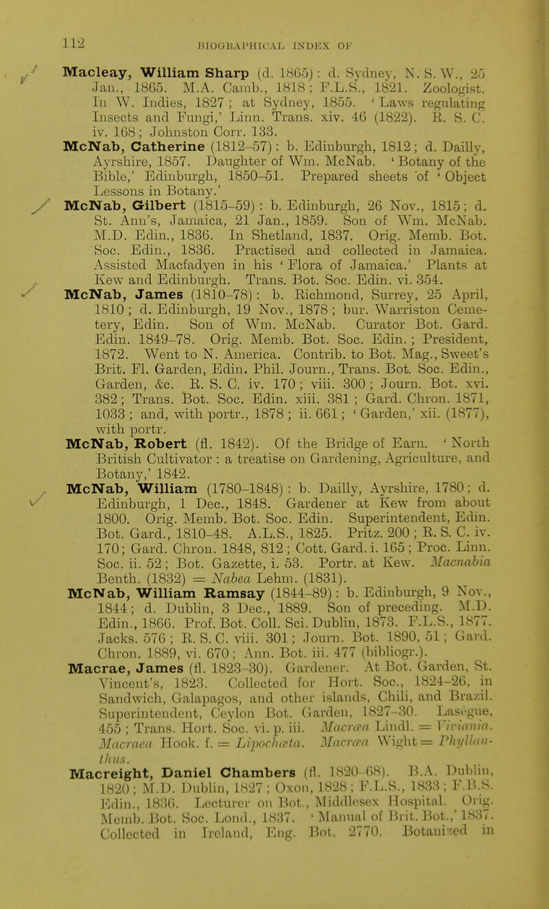 Macleay, William Sharp (d. I860): d. Sydney, N.S. W., 25 Jan., 1865. M.A. Cainb., 1818 ; F.L.8., 1821. Zoologist, lu W. Indies, 1827 ; at Sydney, 1855. ' Laws regulating Insects and Fungi,' Linn. Trans, xiv. 46 (1822). E. S. C. iv. 168; Johnston Corr. 133. McNab, Catherine (1812-57): b. Edinburgh, 1812; d. Dailly, Ayrshire, 1857. Daughter of Wm. McNab. ' Botany of the Bible,' Edinburgh, 1850-51. Prepared sheets of ' Object Lessons in Botany.' McNab, Gilbert (1815-59) : b. Edinburgh, 26 Nov., 1815; d. St. Ann's, Jamaica, 21 Jan., 1859. Son of Wm. McNab. M.D. Edin., 1836. In Shetland, 1837. Orig. Memb. Bot. Soc. Edin., 1836. Practised and collected in Jamaica. Assisted Macfadyen in his ' Flora of Jamaica.' Plants at Kew and Edinburgh. Trans. Bot. Soc. Edin. vi. 354. McNab, James (1810-78): b. Richmond, Surrey, 25 April, 1810; d. Edinburgh, 19 Nov., 1878; bur. Warriston Ceme- tery, Edin. Son of Wm. McNab. Curator Bot. Card. Edin. 1849-78. Orig. Memb. Bot. Soc. Edin.; President, 1872. Went to N. America. Contrib. to Bot. Mag., Sweet's Brit. Fl. Garden, Edin. Phil. Journ., Trans. Bot. Soc. Edin., Garden, &c. E. S. C. iv. 170 ; viii. 300 ; Journ. Bot. xvi. 382; Trans. Bot. Soc. Edin. xiii. 381 ; Card. Chron. 1871, 1033 ; and, with portr., 1878 ; ii. 661; ' Garden,' xii. (1877), with portr. McNab, Robert (fl. 1842). Of the Bridge of Earn. ' North British Cultivator : a treatise on Gardening, Agriculture, and Botany,' 1842. McNab, William (1780-1848) : b. Dailly, Ayrshire, 1780; d. Edinburgh, 1 Dec, 1848. Gardener at Kew from about 1800. Orig. Memb. Bot. Soc. Edin. Superintendent, Edin. Bot. Card., 1810-48. A.L.S., 1825. Pritz. 200 ; E. S. C. iv. 170; Gard. Chron. 1848, 812; Cott. Gard.i. 165; Proc. Linn. Soc. ii. 52; Bot. Gazette, i. 53. Portr. at Kew. Macnabia Benth. (1832) ^ Nabea Lehm. (1831). McNab, William Ramsay (1844-89): b. Edinburgh, 9 Nov., 1844; d. Dublin, 3 Dec, 1889. Son of preceding. M.D. Edin., 1866. Prof. Bot. Coll. Sci. Dublin, 1873. F.L.S., 1877. Jacks. 576 ; E. S. C. viii. 301; Journ. Bot. 1890, 51; Gard. Chron. 1889, vi. 670; Ann. Bot. iii. 477 (bibliogr.). Macrae, James (fl. 1823-30). Gardener. At Bot. Garden, St. Vincent's, 1823. Collected for Hort. Soc, 1824-26, in Sandwich, Galapagos, and other islands, Chih, and Brazil. Superintendent, Ceylon Bot. Garden, 1827-30. Lascgue, 455 ; Trans. Hort. Soc. vi. p. iii. Macrcra Lindl. = Vivianio. Macraea Hook. f. = LipochcHa. ^Tarnra Wiglit = rhyllan- thns. Macreight, Daniel Chambers (fl. 1820-68). B.A. Dublin. 1820; M.D. DubUn, 1827; Oxou, 1828; F.L.S., 1838; F.B.S. Edin., 1836. Lecturer on Bot., Middlesex Hospital. Orig. Memb. Bot. Soc. Lond., 1837. ' Manual of Brit. Bot.,' 1837. Collected in Ireland, Eng. Bot. 2770. Botanized in