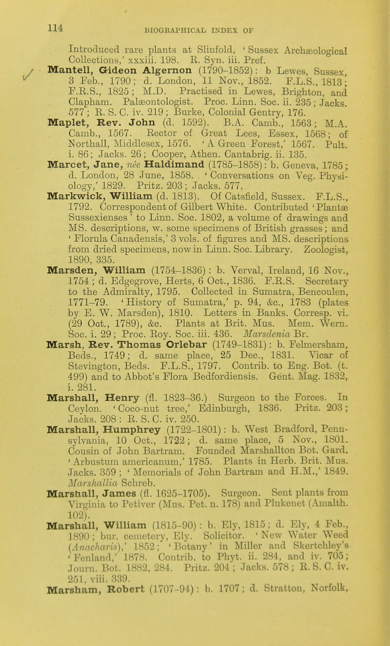 Introduced rare plants at Slinfold, ' Sussex Archaeological Collections,' xxxiii. 198. E. Syn. iii. Pref. Mantell, aideon Algernon (1790-1852): b Lewes, Sussex 3 Feb., 1790; d. London, 11 Nov., 1852. F.L.S., 1813; F.E.S., 1825 ; M.D. Practised in Lewes, Brighton, and Clapham. PaloBontologist. Proc. Linn. Soc. ii. 235; Jacks 577 ; R. S. C. iv. 219 ; Burke, Colonial Gentry, 176. Maplet, Rev. John (d. 1592). B.A. Camb., 1563; M.A. Camb., 1567. Rector of Great Lees, Essex, 1568; of Northall, Middlesex, 1576. ' A Green Forest,' 1567. Pult. i. 86; Jacks. 26; Cooper, Athen. Cantabrig. ii. 135. Marcet, Jane, nee Haldimand (1785-1858): b. Geneva, 1785; d. London, 28 June, 1858. ' Conversations on Veg. Physi- ology,' 1829. Pritz. 203; Jacks. 577. Markwick, William (d. 1813). Of Catsfield, Sussex. F.L.S., 1792. Correspondent of Gilbert White. Contributed'Plantae Sussexienses' to Linn. Soc. 1802, a volume of drawings and MS. descriptions, w. some specimens of British grasses; and ' Florula Canadensis,' 3 vols, of figures and MS. descriptions from dried specimens, now in Linn. Soc. Library. Zoologist, 1890, 335. Marsden, William (1754-1836): b. Verval, Ireland, 16 Nov., 1754 ; d. Edgegrove, Herts, 6 Oct., 1836. F.R.S. Secretary to the Admiralty, 1795. Collected in Sumatra, Bencoulen, 1771-79. 'History of Sumatra,' p. 94, &c., 1783 (plates by E. W. Marsden), 1810. Letters in Banks. Corresp. vi. (29 Oct., 1789), &c. Plants at Brit. Mus. Mem. Wern. Soc. i. 29; Proc. Roy. Soc. iii. 436. Marsdenia Br. Marsh, Rev. Thomas Orlebar (1749-1831): b. Felmersham, Beds., 1749; d. same place, 25 Dec, 1831. Vicar of Stevington, Beds. F.L.S., 1797. Contrib. to Eng. Bot. (t. 499) and to Abbot's Flora Bedfordiensis. Gent. Mag. 1832, i. 281. Marshall, Henry (fl. 1823-36.) Surgeon to the Forces. In Ceylon. 'Coco-nut tree,' Edinburgh, 1836. Pritz. 203; Jacks. 208 : R. S. C. iv. 250. Marshall, Humphrey (1722-1801): b. West Bradford, Penn- sylvania, 10 Oct., 1722; d. same place, 5 Nov., 1801. Cousin of John Bartram. Founded Marshallton Bot. Card. ' Arbustum americanum,' 1785. Plants in Herb. Brit. Mus. Jacks. 359 ; ' Memorials of John Bartram and H.M.,' 1849. MarslialUa Schreb. Marshall, James (fl. 1625-1705). Surgeon. Sent plants from Virginia to Petiver (Mus. Pet. n. 178) and Plukenet (Amalth. 102). Marshall, William (1815-90) : b. Ely, 1815; d. Ely, 4 Feb., 1890; bur. cemetery, Ely. Solicitor. ' New Water Weed (Anncharis),' 1852; 'Botany' in Miller and Skertchley's 'Fenland,' 1878. Contrib. to Phyt. ii. 284, and iv. 705; Journ. Bot. 1882, 284. Pritz. 204 ; Jacks. 578 ; R. S. C. iv. 251, viii. 339. Marsham, Robert (1707-94): b. 1707; d. Stratton, Norfolk,