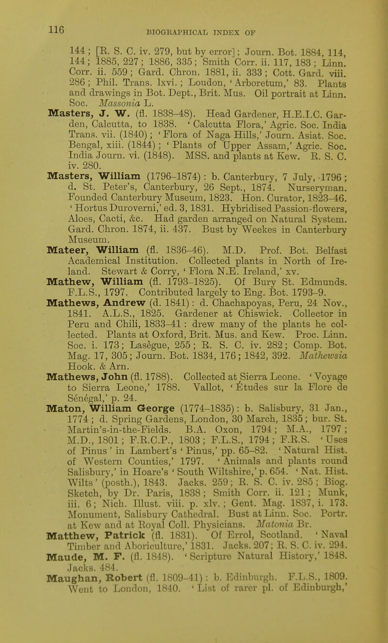 144 ; [E. S. C. iv. 279, but by error]; Journ. Bot. 1884, 114, 144; 1885, 227; 1886, 335; Smith Corr. ii. 117, 183 ; Linn. Corr. ii. 559 ; Gard. Chron. 1881, ii. 333 ; Cott. Gard. viii. 286 ; Phil. Trans. Ixvi.; Loudon, ' Arboretum,' 83. Plants and drawings in Bot. Dept., Brit. Mus. Oil portrait at Linn. Soc. Massonia L. Masters, J. W. (fl. 1838-48). Head Gardener, H.E.I.C. Gar- den, Calcutta, to 1838. ' Calcutta Flora,' Agric. Soc. India Trans, vii. (1840); 'Flora of Naga Hills,' Journ. Asiat. Soc. Bengal, xiii. (1844); ' Plants of Upper Assam,' Agric. Soc. India Journ. vi. (1848). MSS. and plants at Kew. E. S. C. iv. 280. Masters, William (1796-1874) : b. Canterbury, 7 July, 1796; d. St. Peter's, Canterbury, 26 Sept., 1874. Nurserjanan. Founded Canterbury Museum, 1823, Hon. Curator, 1823-46. ' Hortus Duroverni,' ed. 3,1831. Hybridised Passion-flowers, Aloes, Cacti, &c. Had garden arranged on Natural System. Gard. Chron. 1874, ii. 437. Bust by Weekes in Canterbury Museum. Mateer, William (fl. 1836-46). M.D. Prof. Bot. Belfast Academical Institution. Collected plants in North of Ire- land. Stewart & Corry, ' Flora N.E. Ireland,' xv. Mathew, William (fl. 1793-1825). Of Bury St. Edmunds. F.L.S., 1797. Contributed largely to Eng. Bot. 1793-9. Mathews, Andrew (d. 1841): d. Chachapoyas, Peru, 24 Nov., 1841. A.L.S., 1825. Gardener at Chiswick. Collector in Peru and Chih, 1833-41: drew many of the plants he col- lected. Plants at Oxford, Brit. Mus. and Kew. Proc. Linn. Soc. i. 173; Lasegue, 255 ; E. S. C. iv. 282; Comp. Bot. Mag. 17, 305; Journ. Bot. 1834, 176; 1842, 392. Mathewsia Hook. & Arn. Mathews, John (fl. 1788). Collected at Sierra Leone. ' Voyage to Sierra Leone,' 1788. Vallot, ' jfetudes sur la Flore de Senegal,' p. 24. Maton, William George (1774-1835): b. SaUsbury, 31 Jan., 1774 ; d. Spring Gardens, London, 30 March, 1835; bur. St. Martin's-in-the-Fields. B.A. Oxon, 1794; M.A., 1797; M.D., 1801; F.E.C.P., 1803; F.L.S., 1794; F.E.S. 'Uses of Pinus ' in Lambert's * Pinus,' pp. 65-82. ' Natural Hist. of Western Counties,' 1797. ' Animals and plants round Salisbury,' in Hoare's ' South Wiltshire,' p. 654. ' Nat. Hist. Wilts' (posth.), 1843. Jacks. 259; E. S. C. iv. 285; Biog. Sketch, by Dr. Paris, 1838; Smith Corr. ii. 121; Munk, iii. 6; Nich. Ulust. viii. p. xlv. ; Gent. Mag. 1837, i. 173. Monument, Salisbury Cathedral. Bust at Linn. Soc. Portr. at Kew and at Eoyal Coll. Physicians. Matonia Br. Matthew, Patrick (fl. 1831). Of Errol, Scotland. ' Naval Timber and Aboriculture,' 1831. Jacks. 207; E. S. C. iv. 294. Maude, M. F. (fl. 1848). ' Scripture Natural Histoiy,' 1848. Jacks. 484. Maughan, Robert (fl. 1809-41) : b. Edinburgh. F.L.S., 1809. Went to London, 1840. ' List of rarer pi. of Edinburgh,'