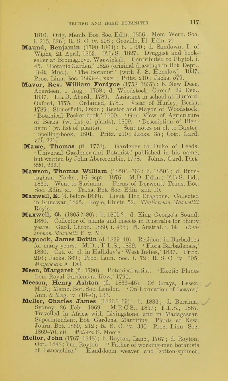 1810. Orig. Memb. Bot. Soc. Edin., 1836. Mem. Wern. Soc. i. 215, 626 ; E. S. C. iv. 298; Greville, Fl. Edin. vi. Maund, Benjamin (1790-1863): b. 1790; d. Sandown, I. of Wigbfc, 21 April, 1863. P.L.S., 1827. Druggist and book- seller at Bromsgrove, Warwicksh. Contributed to Phytol. i. 45. ' Botanic Garden,' 1825 (original drawings in Bot. Dept., Brit. Mus.). ' The Botanist' [with J. S. Henslow], 1837. Proc. Linn. Soc. 1863-4, xxx.; Fritz. 210; Jacks. 579. Mavor, Rev. William Fordyce (1758-1837) : b. New Deer, Aberdeen, 1 Aug., 1758; d. Woodstock, Oxon?, 29 Dec, 1837. LL.D. Aberd., 1789. Assistant in school at Burford, Oxford, 1775. Ordained, 1781. Vicar of Hurley, Berks, 1789 ; Stonesfield, Oxon ; Eector and Mayor of Woodstock. ' Botanical Pocket-book,' 1800. ' Gen. View of Agriculture of Berks' (w. list of plants), 1809. 'Description of Blen- heim ' (w. list of plants), . Sent notes on pi. to Baxter. ' SpeUing-book,' 1801. Pritz. 210; Jacks. 35 ; Cott. Gard. viii. 221. [Mawe, Thomas (fi. 1778). Gardener to Duke of Leeds. ' Universal Gardener and Botanist,' published in his name, but written by John Abercrombie, 1778. Johns. Gard. Diet. 220 222 ] Mawso'n, Thomas William (1850 ?-76) : b. 1850?; d. Burn- ingham, Yorks., 16 Sept., 1876. M.D. Edin.; F.B.S. Ed., 1869. Went to Surinam. ' Ferns of Derwent,' Trans. Bot. Soc. Edin. xi. Trans. Bot. Soc. Edin. xiii. 10. Maxwell, E. (d. before 1839). Lieut. 11th Dragoons. Collected in Kunawar, 1825. Eoyle, Illustr. 52. Thalictrum Maxioellii Eoyle. Maxwell, G. (1805 ?-80): b. 1805 ?; d. King George's Sound, 1880. Collector of plants and insects in x\ustralia for thirty years. Gard. Chron. 1880, i. 433; Fl. Austral, i. 14. Erio- stemon Maxiuelli F. v. M. Maycock, James Dottin (d. 1839-40). Eesident in Barbadoes for many years. M.D.; F.L.S., 1829. ' Flora Barbadensis,' 1830. Cat. of pi. in Halhday's ' West Indies,' 1837. Pritz. 210; Jacks. 369 ; Proc. Linn. Soc. i. 72; E. S. C. iv. 305. Maycockia A. DC. Meen, Margaret (fl. 1790). Botanical artist. ' Exotic Plants from Eoyal Gardens at Kew,' 1790. Meeson, Henry Ashton (fl. 1836-46). Of Grays, Essex, y M.D.; Memb. Bot. Soc. London. ' On Formation of Leaves,' Ann. & Mag. iv. (1840), 137. Meller, Charles James (1836 ?-69): b. 1836; d. Berrima, y Sydney, 26 Feb., 1869. M.E.C.S., 1857; F.L.S., 1867. Travelled in Africa with Livingstone, and in Madagascar. Superintendent, Bot. Gardens, Mauritius. Plants at Kew. Journ. Bot. 1869, 212 ; E. S. C. iv. 330; Proc. Linn. Soc. 1869-70, cii. Mellera S. Moore. Mellor, John (1767-1848); b. Eoyton, Lane, 1767 ; d. Eoyton, Oct., 1848; bur. Eoyton.  Father of working-men botanists of Lancashire. Hand-loom weaver and cotton-spinner.