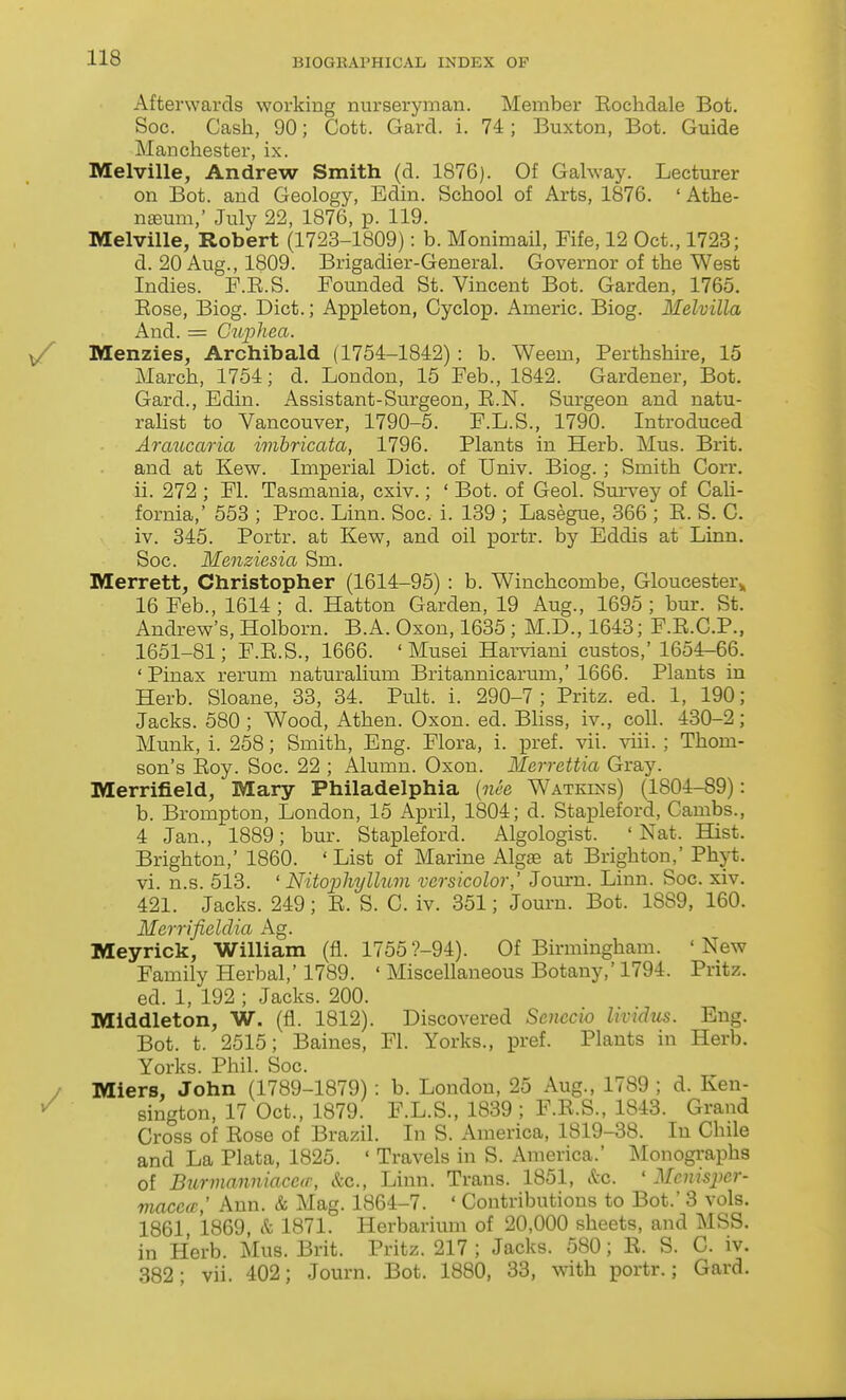 Afterwards working nurseryman. Member Eochdale Bot. Soc. Cash, 90; Cott. Gard. i. 74; Buxton, Bot. Guide Manchester, ix. Melville, Andrew Smith (d. 1876). Of Galway. Lecturer on Bot. and Geology, Edin. School of Arts, 1876. ' Athe- n£eum,' July 22, 1876, p. 119. Melville, Robert (1723-1809): b. MonimaH, Fife, 12 Oct., 1723; d. 20 Aug., 1809. Brigadier-General. Governor of the West Indies. F.E.S. Founded St. Vincent Bot. Garden, 1765. Eose, Biog. Diet.; Appleton, Cyclop. Americ. Biog. Melvilla And. = Guphea. Menzies, Archibald (1754-1842) : b. Weem, Perthshire, 15 March, 1754; d. London, 15 Feb., 1842. Gardener, Bot. Gard., Edin. Assistant-Surgeon, E.N. Surgeon and natu- rahst to Vancouver, 1790-5. F.L.S., 1790. Introduced Araucao'ia iinbricata, 1796. Plants in Herb. Mus. Brit, and at Kew. Imperial Diet, of Univ. Biog.; Smith Corr. ii. 272 ; Fl. Tasmania, cxiv.; ' Bot. of Geol. Sm-vey of CaU- fornia,' 558 ; Proc. Linn. Soc. i. 139 ; Lasegue, 366 ; E. S. C. iv. 345. Portr. at Kew, and oil portr. by Eddis at Linn. Soc. Menziesia Sm. Merrett, Christopher (1614-95) : b. Winchcombe, Gloucester^ 16 Feb., 1614 ; d. Hatton Garden, 19 Aug., 1695 ; bur. St. Andrew's, Holborn. B.A. Oxon, 1635; M.D., 1643; F.E.C.P., 1651-81; F.E.S., 1666. ' Musei Harviani custos,'1654-66. 'Pinax rerum naturalium Britannicarum,'1666. Plants in Herb. Sloane, 33, 34. Pult. i. 290-7 ; Pritz. ed. 1, 190; Jacks. 580; Wood, Athen. Oxon. ed. Bliss, iv., coll. 430-2; Munk, i. 258; Smith, Eng. Flora, i. pref. vii. viii. ; Thom- son's Eoy. Soc. 22 ; Alumu. Oxon. Merrettia Gray. Merrifield, Mary Philadelphia [nee Watkins) (1804-89): b. Brompton, London, 15 April, 1804; d. Stapleford, Cambs., 4 Jan., 1889; bur. Stapleford. Algologist. 'Nat. Hist. Brighton,' 1860. * List of Marine Algas at Brighton,' Phyt. vi. n.s. 513. ' Nitophyllum versicolor,' Jom-n. Linn. Soc. xiv. 421. Jacks. 249; E. S. C. iv. 351; Jouru. Bot. 1889, 160. Merrifieldia Ag. Meyrick, William (fl. 1755?-94). Of Birmingham. 'New Family Herbal,' 1789. ' Miscellaneous Botany,' 1794. Pritz. ed. 1, 192 ; Jacks. 200. Middleton, W. (fl. 1812). Discovered Senccio Uvidus. Eng. Bot. t. 2515; Baines, Fl. Yorks., pref. Plants in Herb. Yorks. Phil. Soc. Miers, John (1789-1879) : b. Loudon, 25 Aug., 1789 ; d. Ken- sington, 17 Oct., 1879. F.L.S., 1839 ; F.E.S., 1843. Grand Cross of Eose of Brazil. In S. America, 1819-38. In Chile and La Plata, 1825. ' Travels in S. America.' Monographs of Burmanniaccfr, &c., Linn. Trans. 1851, Sec. ' Menispcr- macea,' Ann. & Mag. 1864-7. ' Contributions to Bot.' 3 vols. 1861 1869, & 1871. Herbarium of 20,000 sheets, and MSS. in Herb. Mus. Brit. Pritz. 217 ; Jacks. 580; E. S. C. iv. 382; vii. 402; Journ. Bot. 1880, 33, with portr.; Gard.