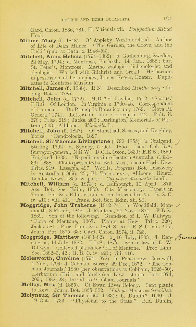 Garcl. Chron. 1866, 731; Fl. Vitiensis vii. Pohjimlmm Milnei Hook. Milner, Mary (fl. 1848). Of Appleby, Westmoreland. Author of Life of Dean Milner. ' The Garden, the Grove, and the Field ' (pub. at Bath, c. 1848-52). Mitchell, Anna Helena (1794-1882): b. Gothenburg, Sweden, 22 May, 1794; d. Montrose, Forfarsh., 14 Jan., 1882; bur. St. Peter's, Montrose. Marine zoologist, lichenologist, and algologist. Worked with Gilchrist and Croall. Herbariura in possession of her nephew, James Keogh, Exeter. Dupli- cates in Montrose Museum. Mitchell, James (fl. 1838). E.N. Described Mentha crispa for Eng. Bot. t. 2785. Mitchell, John (d. 1772). M.D.?of Leyden, 1712, ' Scotus.' F.E.S. Of London. In Virginia, c. 1700-48. Correspondent of Linnaeus. ' De Principiis Botanicorum,' 1769. ' Nova PI. Genera,' 1741. Letters in Linn. Corresp. ii. 442. Pult. ii. 278; Pritz. 219 ; Jacks. 206 ; Darlington, Memorials of Bar- tram, 363 ; AUibone. Mitchella L. Mitchell, John (fl. 1827). Of Stanstead, Sussex, and Keighley, Yorks. 'Dendrologia,'1827. Mitchell, Sir Thomas Livingstone (1792-1855): b. Craigend, / Stirling, 1792; d. Sydney, 5 Oct., 1855. Lieut.-Col. E.A. Surveyor-general, N.S.W. D.C.L. Oxon, 1839; F.E.S., 1839. Knighted, 1839. ' Expeditions into Eastern Australia' (1831- 36), 1838. Plants presented to Brit. Mus., also in Herb. Kew. Pritz. 219 ; Las^gue, 497; Woolls, Progress Bot. Discovery in Austraha (1869), 23; Fl. Tasm. cxx. ; Allibone; lUustr. London News, 1855, w. portr. Gapparis Mitchellii I^indl. Mitchell, William (d. 1873): d. Edinburgh, 10 April, 1873. Ass. Bot. Soc. Edin., 1858. City Missionary. Papers in Trans. Bot. Soc. Edin. vi. and x., on Internodes, &c. E. S. G. iv. 410; vih. 411; Trans. Bot. Soc. Edin. xii. 29. Moggridge, John Traherne (1842-74) : b. Woodfield, Mon- ^ mouth, 8 March, 1842; d. Mentone, 24 Nov., 1874. F.L.S., 1869. Son of the following. Grandson of L. W. Dillwyn. 'Flora of Mentone,' 1867. Plants at Kew. Pritz. 220; Jacks. 581; Proc. Linn. Soc. 1874-8, Ixi.; E. S. C. viii. 415; Journ. Bot. 1875, 63; Gard. Chron. 1874, ii. 723. Moggridge, Matthew (1803-82): b^l6 July, 1803 ; d. Ken- ^ / sington, 14 July, 1882. F.L.S., 187V. Son-in-law of L. W. Dillwyn. Collected plants for 'Fl. of Mentone.' Proc. Linn. Soc. 1882-3, 42 ; E. S. C. iv. 421; viii. 416. Molesworth, Caroline (1794-1872): b. Pencarrow, Cornwall, 4 Nov., 1794; d. Cobham, Surrey, 29 Dec, 1872. ' The Cob- ham Journals,' 1880 (her observations at Cobham, 1825-50). Herbarium (Brit, and foreign) at Kew. Journ. Bot. 1874, 209 ; 1882, 28 ; Introd. to ' Cobham Journals.' Molloy, Mrs. (fl. 1855). Of Swan Eiver Colony. Sent plants to Kew. Journ. Bot. 1855, 382. MoUoya M.eis\i. = Grevillea. Molyneux, Sir Thomas (1660-1733): b. Dublin?, 1660; d. 19 Oct., 1733. Physician to the State. B.A. Dublin,