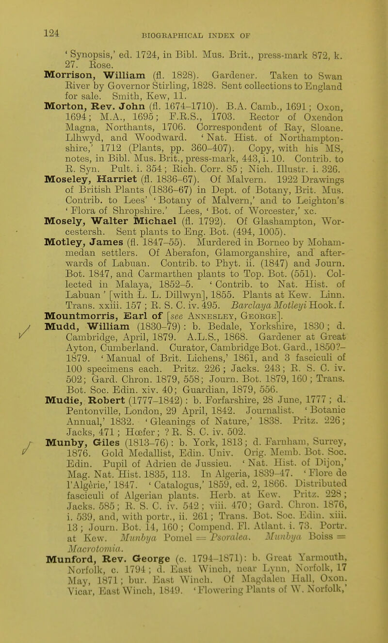 ' Synopsis,' ed. 1724, in Bibl. Mus. Brit,, press-mark 872, k. 27. Kose. Morrison, William (fl. 1828). Gardener. Taken to Swan Eiver by Governor Stirling, 1828. Sent collections to England for sale. Smith, Kew, 11. Morton, Rev. John (fl. 1G74-1710). B.A. Camb., 1691; Oxon, 1694; M.A., 1695; F.E.S., 1703. Eector of Oxendon Magna, Northants, 1706. Correspondent of Eay, Sloane. Llhwyd, and Woodward. ' Nat. Hist, of Northampton- shire,' 1712 (Plants, pp. 360-407). Copy, with his MS, notes, in Bibl. Mus. Brit., press-mark, 443, i. 10. Contrib. to E. Syn. Pult. i. 354; Eich. Corr. 85 ; Nich. Illustr. i. 326. Moseley, Harriet (fl. 1836-67). Of Malvern. 1922 Dra™gs of British Plants (1836-67) in Dept. of Botany, Brit. Mus. Contrib. to Lees' ' Botany of Malvern,' and to Leighton's ' Flora of Shropshire.' Lees, ' Bot. of Worcester,' xc. Mosely, Walter Michael (fl. 1792). Of Glashampton, Wor- cestersh. Sent plants to Eng. Bot. (494, 1005). Motley, James (fl. 1847-55). Murdered in Borneo by Moham- medan settlers. Of Aberafon, Glamorganshire, and after- wards of Labuan. Contrib. to Phyt. ii. (1847) and Journ. Bot. 1847, and Carmarthen plants to Top. Bot. (551). Col- lected in Malaya, 1852-5. ' Contrib. to Nat. Hist, of Labuan ' [with L. L. Dillwyn], 1855. Plants at Kew. Linn. Trans, xxiii. 157 ; E. S. C. iv. 495. BarclayaMotUyi'B.oo'k. i. Mountmorris, Earl of [see Annesley, Geoege]. Mudd, William (1830-79) : b. Bedale, Yorkshire, 1830; d. Cambridge, April, 1879. A.L.S., 1868. Gardener at Great Ayton, Cumberland. Curator, Cambridge Bot. Gard., 1850?- 1879. ' Manual of Brit. Lichens,' 1861, and 3 fascicuU of 100 specimens each. Pritz. 226 ; Jacks. 243; E. S. C. iv. 502; Gard. Chron. 1879, 558; Journ. Bot. 1879,160; Trans. Bot. Soc. Edin. xiv. 40; Guardian, 1879, 556. Mudie, Robert (1777-1842): b. Forfarshire, 28 June, 1777 ; d. Pentonville, London, 29 April, 1842. Journalist. ' Botanic Annual,' 1832. 'Gleanings of Natm-e,' 1838. Pritz. 226; Jacks, 471; Hcefer; ? E. S. C. iv. 502. Munby, Giles (1813-76): b. York, 1813; d. Faruham, Surrey, 1876. Gold Medallist, Edin. Univ. Orig. Memb. Bot. Soc. Edin. Pupil of Adrieu de Jussieu. ' Nat. Hist, of Dijou,' Mag. Nat. Hist. 1835, 113. In Algeria, 1839-47. ' Flore de I'Algerie,' 1847. ' Catalogus,' 1859, ed. 2, 1866. Distributed fasciculi of Algerian plants. Herb, at Kew. Pritz. 228; Jacks. 585; E. S. C. iv. 542 ; viii. 470; Gard. Chron. 1876, i. 639, and, with portr., ii. 261; Trans. Bot. Soc. Edin. xiii. 13 ; Journ. Bot. 14, 160 ; Compend. Fl. Atlant. i. 73. Portr. at Kew. Munbya Pomel = Psoralea. Munhya Boiss = Macrotomia. Munford, Rev. George (c. 1794-1871): b. Great Yarmouth, Norfolk, c. 1794 ; d. East Winch, near Lynn, Norfolk, 17 May, 1871; bur. East Winch. Of Magdalen Hall, Oxon. Vicar, East Winch, 1849. ' Flowering Plants of W. Norfolk,'