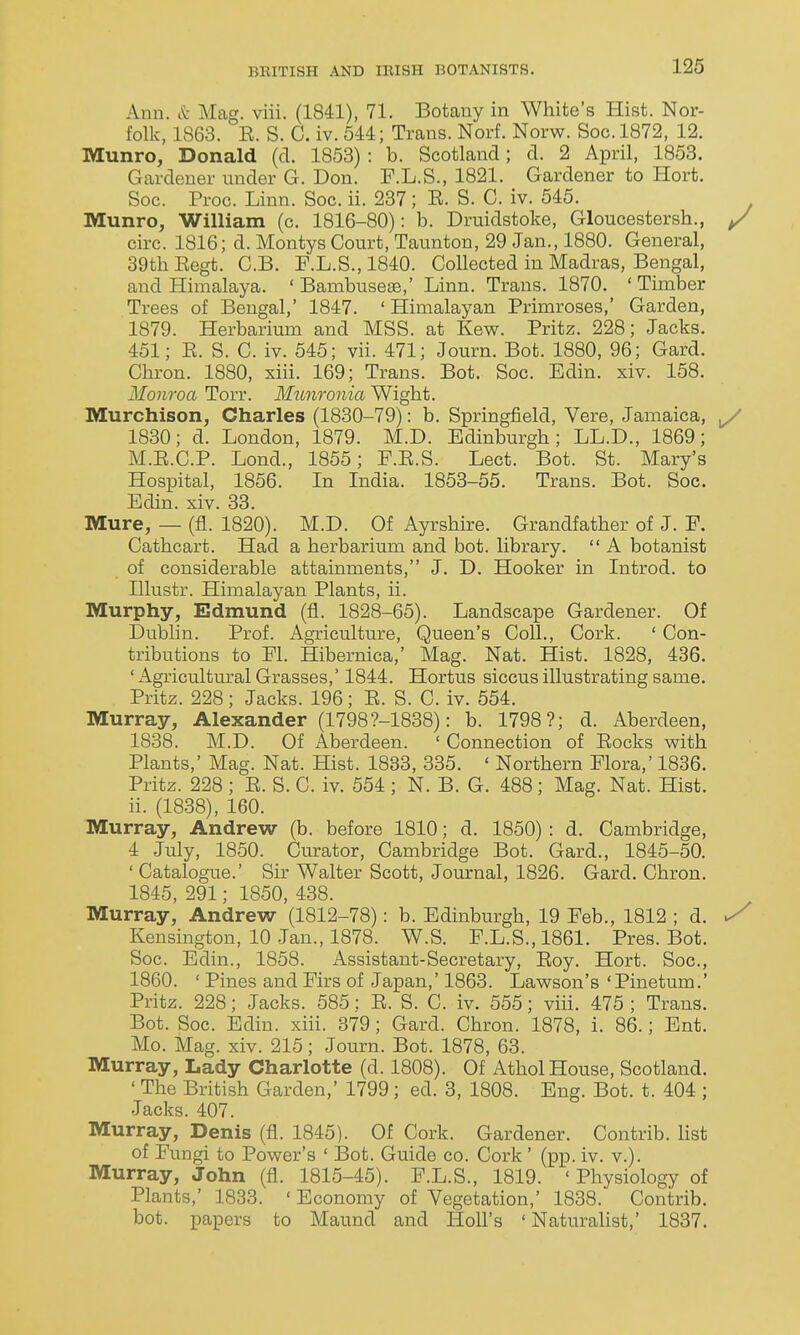 Ann. & Mag. viii. (1841), 71. Botany in White's Hist. Nor- folk, 1863. E. S. C. iv. 544; Trans. Norf. Norw. Soc. 1872, 12. Munro, Donald (d. 1853) : b. Scotland; d. 2 April, 1853. Gardener under G. Don. F.L.S., 1821. Gardener to Hort. Soc. Proc. Linn. Soc. ii. 237; E. S. C. iv. 545. Munro, William (c. 1816-80): b. Druidstoke, Gloucestersh., / circ. 1816; d. Montys Court, Taunton, 29 Jan., 1880. General, 39th Eegt. C.B. F.L.S.,1840. Collected in Madras, Bengal, and Himalaya. 'Bambuseas,' Linn. Trans. 1870. 'Timber Trees of Bengal,' 1847. 'Himalayan Primroses,' Garden, 1879. Herbarium and MSS. at Kew. Pritz. 228; Jacks. 451; E. S. C. iv. 545; vii. 471; Journ. Bot. 1880, 96; Gard. Chron. 1880, xiii. 169; Trans. Bot. Soc. Edin. xiv. 158. Monroa Torr. M^tnronia Wight. Murchison, Charles (1830-79): b. Springfield, Vere, Jamaica, ^ 1830; d. London, 1879. M.D. Edinburgh; LL.D., 1869; M.E.C.P. Lond., 1855; F.E.S. Lect. Bot. St. Mary's Hospital, 1856. In India. 1853-55. Trans. Bot. Soc. Edin. xiv. 33. Mure, — (fl. 1820). M.D. Of Ayrshire. Grandfather of J. F. Cathcart. Had a herbarium and bot. library.  A botanist of considerable attainments, J. D. Hooker in Introd. to Illustr. Himalayan Plants, ii. Murphy, Edmund (fl. 1828-65). Landscape Gardener. Of Dublin. Prof. Agriculture, Queen's Coll., Cork. ' Con- tributions to Fl. Hibernica,' Mag. Nat. Hist. 1828, 436. ' Agricultural Grasses,' 1844. Hortus siccus illustrating same. Pritz. 228; Jacks. 196; E. S. C. iv. 554. Murray, Alexander (1798?-1838): b. 1798?; d. Aberdeen, 1838. M.D. Of Aberdeen. ' Connection of Eocks with Plants,' Mag. Nat. Hist. 1883, 335. ' Northern Flora,' 1836. Pritz. 228 ; E. S. C. iv. 554 ; N. B. G. 488; Mag. Nat. Hist, ii. (1838), 160. Murray, Andrew (b. before 1810; d. 1850) : d. Cambridge, 4 July, 1850. Curator, Cambridge Bot. Gard., 1845-50. ' Catalogue.' Sir Walter Scott, Journal, 1826. Gard. Chron. 1845, 291; 1850, 438. Murray, Andrew (1812-78): b. Edinburgh, 19 Feb., 1812 ; d. ^ Kensington, 10 Jan., 1878. W.S. F.L.S.,1861. Pres. Bot. Soc. Edin., 1858. Assistant-Secretary, Eoy. Hort. Soc, 1860. ' Pines and Firs of Japan,' 1863. Lawson's 'Pinetum.' Pritz. 228; Jacks. 585; E. S. C. iv. 555; viii. 475 ; Trans. Bot. Soc. Edin. xiii. 379; Gard. Chron. 1878, i. 86.; Ent. Mo. Mag. xiv. 215; Journ. Bot. 1878, 63. Murray, Lady Charlotte (d. 1808). Of Athol House, Scotland. ' The British Garden,' 1799; ed. 3, 1808. Eng. Bot. t. 404 ; Jacks. 407. Murray, Denis (fl. 1845). Of Cork. Gardener. Contrib. Hst of Fungi to Power's ' IBot. Guide co. Cork ' (pp. iv. v.). Murray, John (fl. 1815-45). F.L.S., 1819. ' Physiology of Plants,' 1833. ' Economy of Vegetation,' 1838. Contrib. bot. papers to Maund and Holl's ' Naturalist,' 1837.