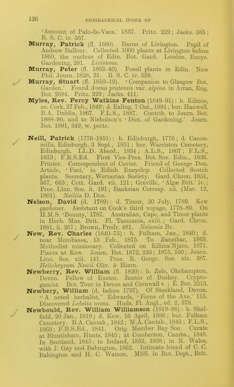 'Account of Palo-de-Vaca.' 1837. Pritz. 229; Jacks. 585; R. S. C. iv. 557. Murray, Patrick (fl. 1680). Baron of Livington. Pupil of Andrew Balfour. Collected 1000 plants at Livington before 1860, the nucleus of Edin. Bot. Gard. Loudon, Encyc. Gardening, 281. Livistona. Murray, Peter (fl. 1802-40). Fossil plants in Edin. New Phil. Journ. 1828, 31. E. S. C. iv. 559. Murray, Stuart (fl. 1810-19). ' Companion to Glasgow Bot. Garden.' Found Avena pratensis var. alinna in Arran, Eng. Bot. 2684. Pritz. 229; Jacks. 411. Myles, Rev. Percy Watkins Fenton (1849-91): b. Kilmoe, CO. Cork, 27Feb., 1849; d. Ealing, 7 Oct., 1891; bur. HanweU. B.A. Dublin, 1867. F.L.S., 1887. Contrib. to Journ. Bot. 1888-90, and to Nicholson's ' Diet, of Gardening.' Journ. Bot. 1891, 349, w. portr. Neill, Patrick (1776-1851) : b. Edinburgh, 1776; d. Canon- mills, Edinburgh, 3 Sept., 1851; bur. Warriston Cemetery, Edinburgh. LL.D. Aberd., 1834; A.L.S., 1807; F.L.S., 1813; F.R.S.Ed. First Vice-Pres. Bot. Soc. Edin., 1836. Printer. Correspondent of Cuvier. Friend of George Don. Article, ' Fuci,' in Edinb. Encyclop. Collected Scotch plants. Secretary, Wernerian Society. Gard. Chron. 1851, 567, 663 ; Cott. Gard. vii. 121; Greville, ' Algffi Brit.' iv.; Proc. Linn. Soc. ii. 191; Banksian Corresp. xii. (Mar. 12, 1801). Neillia D. Don. Nelson, David (d. 1789): d. Timor, 20 July, 1789. Kew gardener. Assistant on Cook's third voyage, 1776-80. On H.M.S. 'Bounty,' 1787. Australian, Cape, and Timor plants in Herb. Mus. Brit. Fl. Tasmania, cxiii.; Gard. Chron. 1881, ii. 267 ; Brown, Prodr. 481. Nelsonia Br. New, Rev. Charles (1840-75): b. Fulham, Jan., 1840; d. near Mombassa, 13 Feb., 1875. To Zanzibar, 1863. Methodist missionary. Collected on lulima'Njaro, 1871. Plants at Kew. Journ. Bot. 1872, 235; 1875, 160 ; Journ. Linn. Soc. xiii. 141. Proc. E. Geogr. Soc. xix. 387. Helichryswn Ncu-ii Oliv. & Hiern. Newberry, Rev. William (fl. 1820) : b. Zele, Okehanipton, Devon. Fellow of Exeter. Eector of Bushey. Crypto- gamist. Bot. Tour in Devon and Cornwall v. ; E. Bot. 2213. Newbery, William (d. before 1797). Of Stockland, Devon. A noted herbahst, Edwards, 'Ferns of the Axe,' 115. Discovered Lobelia urcns. Huds. Fl. Angl., ed. 2, 378. Newbould, Rev. William Williamson (1819-86) : b. Shef- field, 20 Jan., 1819 ; d. Kew, 16 April, 1886 ; bur. Fulham Cemetery. B.A. Cantab., 1842 ; M.A. Cantab., 1845 ; F.L.S., 1863; F.B.S.Ed., 1841. Orig. Member Eay Soc. Curate at Bluntishain, Plunts, 1845 ; at Comberton, Cambs., 1848. In Scotland, 1845; in Ireland, 1852, 1858; in N. Wales, with J. Gay and Babington, 1862. Intimate friend of C. C. Babincrton and H. C. Watson. MSS. in Bot. Dept., Brit.