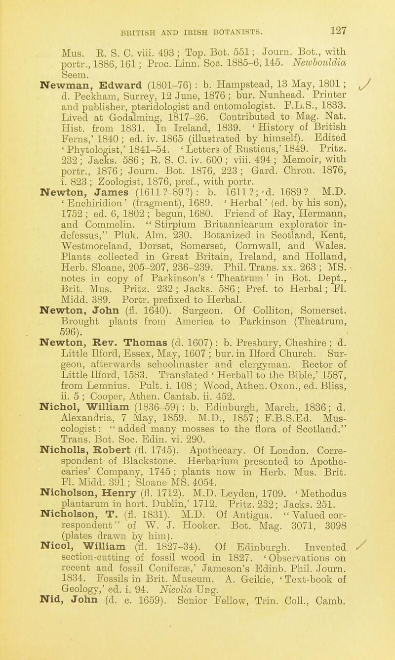 Mus. E. S. C. viii. 493 ; Top. Bot. 551; Journ. Bot., with portr., 1886,161; Proc. Linn. Soc. 1885-6,145. Neivhoulclia Seem. Newman, Edward (1801-76) : b. Hampsteacl, 13 May, 1801; y d. Peckliam, Surrey, 12 June, 1876 ; bur. Nunhead. Printer and publisher, pteridologist and entomologist. F.L.S., 1833. Lived at Godalming, 1817-26. Contributed to Mag. Nat. Hist, from 1831. In Ireland, 1839. ' History of British Ferns,' 1840 ; ed. iv. 1865 (illustrated by himself). Edited ' Phytologist,' 1841-54. ' Letters of Eusticus,' 1849. Pritz. 232 ; Jacks. 586 ; E. S. C. iv. 600 ; viii. 494 ; Memoir, with portr., 1876; Journ. Bot. 1876, 228; Gard. Chron. 1876, i. 823 ; Zoologist, 1876, pref., with portr. Newton, James (16119-89?): b. 1611 ?;'d. 1689 ? M.D. ' Enchiridion' (fragment), 1689. * Herbal' (ed. by his son), 1752 ; ed. 6, 1802 ; begun, 1680. Friend of Eay, Hermann, and Commelin.  Stirpium Britannicarum explorator in- defessus, Pluk. Aim. 230. Botanized in Scotland, Kent, Westmoreland, Dorset, Somerset, Cornwall, and Wales. Plants collected in Great Britain, Ireland, and Holland, Herb. Sloane, 205-207, 236-239. Phil. Trans, xx. 263 ; MS. ■ notes in copy of Parkinson's ' Theatrum ' in Bot. Dept., Brit. Mus. Pritz. 232 ; Jacks. 586; Pref. to Herbal; Fl. Midd. 389. Portr. prefixed to Herbal. Newton, John (fi. 1640). Surgeon. Of Colliton, Somerset. Brought plants from America to Parkinson (Theatrum, 596). Newton, Rev. Thomas (d. 1607): b. Presbury, Cheshire ; d. Little Ilford, Essex, May, 1607 ; bur. in Ilford Church. Sur- geon, afterwards schoolmaster and clergyman. Eector of Little Ilford, 1583. Translated ' Herball to the Bible,' 1587, from Lemnius. Pult. i. 108 ; Wood, Athen. Oxon., ed. Bliss, ii. 5 ; Cooper, Athen. Cantab, ii. 452. Nichol, William (1836-59) : b. Edinburgh, March, 1836; d. Alexandria, 7 May, 1859. M.D., 1857; F.B.S.Ed. Mus- cologist: added many mosses to the flora of Scotland. Trans. Bot. Soc. Edin. vi. 290. NiohoUs, Robert (fl. 1745). Apothecary. Of London. Corre- spondent of Blackstone. Herbarium presented to Apothe- caries' Company, 1745 ; plants now in Herb. Mus. Brit. Fl. Midd. 391; Sloane MS. 4054. Nicholson, Henry (fl. 1712). M.D. Leyden, 1709. ' Methodus plantarum in hort. Dublin,' 1712. Pritz. 232; Jacks. 251. Nicholson, T. (fl. 1831). M.D. Of Antigua.  Valued cor- respondent of W. J. Hooker. Bot. Mag. 3071, 3098 (plates drawn by him). Nicol, William (fl. 1827-34). Of Edinburgh. Invented / section-cutting of fossil wood in 1827. ' Observations on recent and fossil Coniferte,' Jameson's Edinb. Phil. Journ. 1834. Fossils in Brit. Museum. A. Geikie, ' Text-book of Geology,' ed. i. 94. Nicolia Ung. Nid, John (d. c. 1659). Senior Fellow, Trin. Coll., Camb.