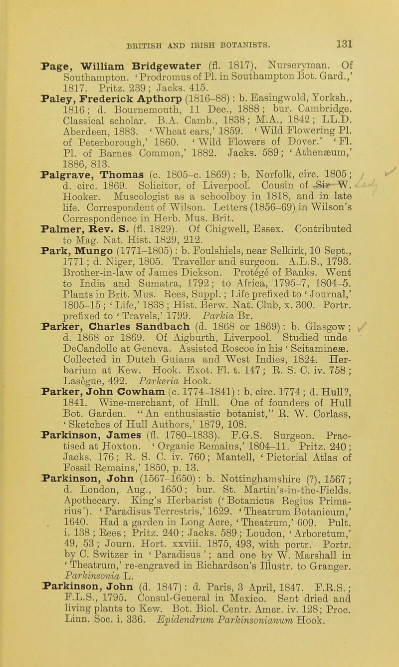 Page, William Bridgewater (fl. 1817). Nurseryman. Of Southampton. ' Prodromus of PI. in Southampton Bot. Gard.,' 1817. Pritz. 239 ; Jacks. 415. Paley, Frederick Apthorp (1816-88): b. Easingwold, Yorksh., 1816; d. Bournemouth, 11 Dec, 1888; bur. Cambridge. Classical scholar. B.A. Camb., 1838; M.A., 1842; LL.D. Aberdeen, 1888. ' Wheat ears,' 1859. ' Wild Flowering PI. of Peterborough, 1860. 'Wild Flowers of Dover.' 'Fl. PI. of Barnes Common,' 1882. Jacks. 589; 'Athenseum,' 1886, 813. Palgrave, Thomas (c. 1805-c. 1869): b. Norfolk, circ. 1805; ■ d. circ. 1869. Solicitor, of Liverpool. Cousin of W. Hooker. Muscologist as a schoolboy in 1818, and in late life. Correspondent of Wilson. Letters (1856-69) in Wilson's Correspondence in Herb. Mus. Brit. Palmer, Rev. S. (fl. 1829). Of Chigwell, Essex. Contributed to Mag. Nat. Hist. 1829, 212. Park, Mungo (1771-1805): b. Foulshiels, near Selkirk, 10 Sept., 1771; d. Niger, 1805. Traveller and surgeon. A.L.S., 1793. Brother-in-law of James Dickson. Protege of Banks. Went to India and Sumatra, 1792; to Africa, 1795-7, 1804-5. Plants in Brit. Mus. Eees, Suppl.; Life prefixed to ' Journal,' 1805-15 ; ' Life,' 1838 ; Hist. Berw. Nat. Club, x. 300. Portr. prefixed to ' Travels,' 1799. Parkia Br. Parker, Charles Sandbach (d. 1868 or 1869): b. Glasgow; / d. 1868 or 1869. Of Aigburth, Liverpool. Studied imde ' DeCandolle at Geneva. Assisted Eoscoe in his ' ScitaminesB. Collected in Dutch Guiana and West Indies, 1824. Her- barium at Kew. Hook. Exot. Fl. t. 147; E. S. C. iv. 758 ; Lasegue, 492. Parlceria Hook. Parker, John Cowham (c. 1774-1841): b. circ. 1774 ; d. Hull?, 1841. Wine-merchant, of Hull. One of founders of Hull Bot. Garden. An enthusiastic botanist, E. W. Corlass, ' Sketches of Hull Authors,' 1879, 108. Parkinson, James (fl. 1780-1833). F.G.S. Surgeon. Prac- tised at Hoxton. ' Organic Eemains,' 1804-11. Pritz. 240; Jacks. 176; E. S. C. iv. 760; Mantell, ' Pictorial Atlas of Fossil Eemains,' 1850, p. 13. Parkinson, John (1567-1650): b. Nottinghamshire (?), 1567; d. London, Aug., 1650; bur. St. Martin's-in-the-Fields. Apothecary. King's Herbarist (' Botanicus Eegius Prima- rius'). ' Paradisus Terrestris,' 1629. ' Theatrum Botanicum,' 1640. Had a garden in Long Acre, ' Theatrum,' 609. Pult. i. 138 ; Eees ; Pritz. 240; Jacks. 589 ; Loudon, ' Arboretum,' 49, 53 ; Journ. Hort. xxviii. 1875, 493, with portr. Portr. by C. Switzer in ' Paradisus '; and one by W. Marshall in ' Theatrum,' re-engraved in Eichardson's Illustr. to Granger. Parkinsonia L. Parkinson, John (d. 1847): d. Paris, 3 April, 1847. F.E.S.; F.L.S., 1795. Consul-General in Mexico. Sent dried and living plants to Kew. Bot. Biol. Centr. Amer. iv. 128; Proc. Linn. Soc. i. 336. E;pidendnm Parkinsonianum Hook.