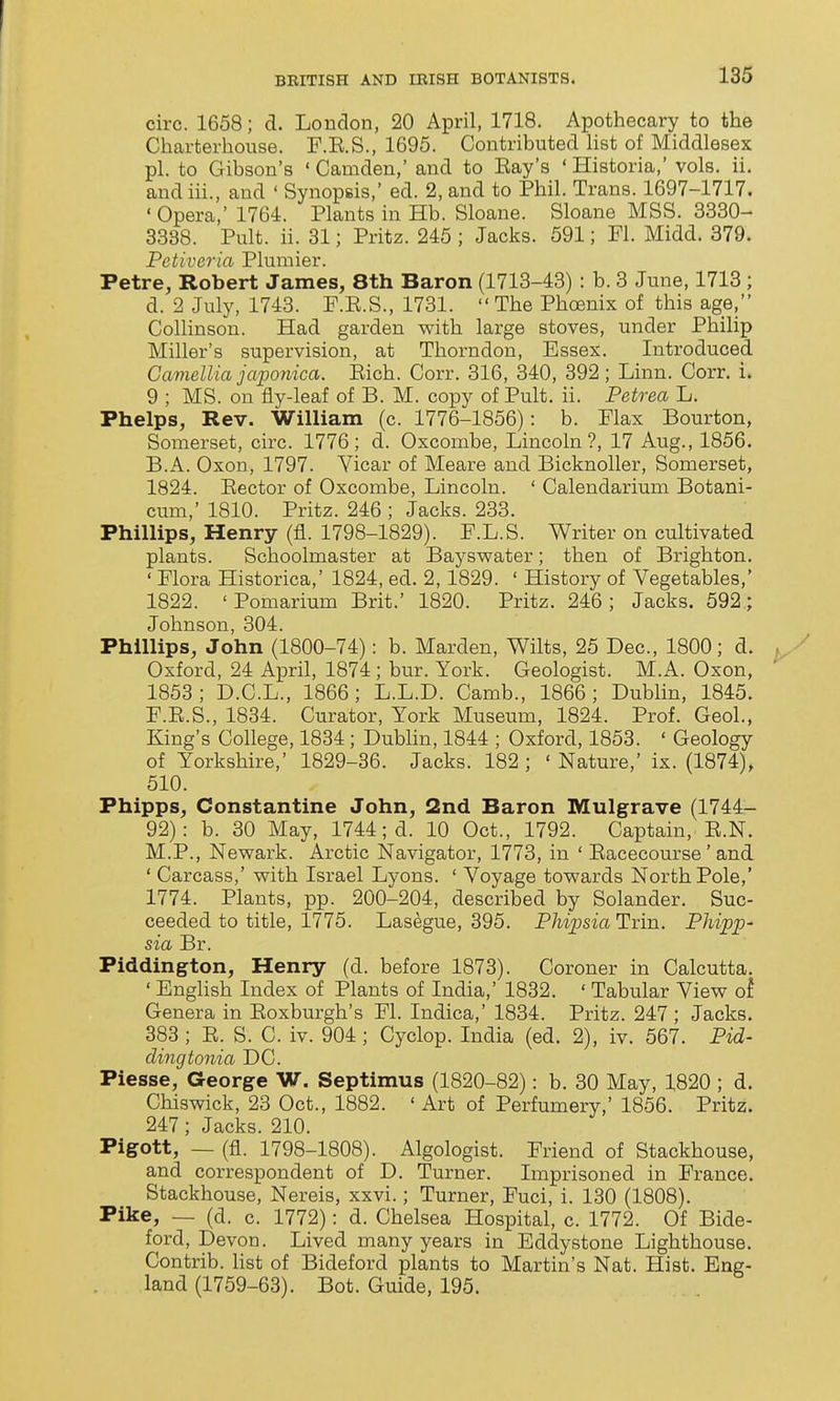 circ. 1658; d. London, 20 April, 1718. Apothecary to the Charterhouse. F.E.S., 1695. Contributed list of Middlesex pi. to Gibson's ' Camden,' and to Bay's ' Historia,' vols. ii. andiii., and ' Synopsis,' ed. 2, and to Phil. Trans. 1697-1717. ' Opera,' 1764. Plants in Hb. Sloane. Sloane MSS. 3330- 3338. Pult. ii. 31; Pritz. 245 ; Jacks. 591; Fl. Midd. 379. Petiveria Plumier. Petre, Robert James, 8th Baron (1713-43) : b. 3 June, 1713 ; d. 2 July, 1743. F.E.S., 1731.  The Phoenix of this age, Collinson. Had garden with large stoves, under Philip Miller's supervision, at Thorndon, Essex. Introduced Gaviellia japonica. Eich. Corr. 316, 340, 392; Linn. Corr. i. 9 ; MS. on fly-leaf of B. M. copy of Pult. ii. Petrea L. Phelps, Rev. WiUiam (c. 1776-1856): b. Flax Bourton, Somerset, circ. 1776; d. Oxcombe, Lincoln?, 17 Aug., 1856. B.A. Oxon, 1797. Vicar of Meare and Bicknoller, Somerset, 1824. Eector of Oxcombe, Lincoln. ' Calendarium Botani- cum,' 1810. Pritz. 246 ; Jacks. 233. Phillips, Henry (fl. 1798-1829). F.L.S. Writer on cultivated plants. Schoolmaster at Bayswater; then of Brighton. ' Flora Historica,' 1824, ed. 2,1829. ' History of Vegetables,' 1822. ' Pomarium Brit.' 1820. Pritz. 246 ; Jacks. 592; Johnson, 304. Phillips, John (1800-74): b. Marden, Wilts, 25 Dec, 1800; d. Oxford, 24 April, 1874; bur. York. Geologist. M.A. Oxon, 1853; D.C.L., 1866; L.L.D. Camb., 1866; Dublin, 1845. F.E.S., 1834. Curator, York Museum, 1824. Prof. Geol., King's College, 1834; Dublin, 1844 ; Oxford, 1853. ' Geology of Yorkshire,' 1829-36. Jacks. 182 ; ' Nature,' ix. (1874), 510. Phipps, Constantine John, 2nd Baron Mulgrave (1744- 92): b. 30 May, 1744; d. 10 Oct., 1792. Captain, E.N. M.P., Newark. Arctic Navigator, 1773, in ' Eacecourse ' and ' Carcass,' with Israel Lyons. ' Voyage towards North Pole,' 1774. Plants, pp. 200-204, described by Solander. Suc- ceeded to title, 1775. Lasegue, 395. Phipsia Trin. Phipp- sia Br. Piddington, Henry (d. before 1873). Coroner in Calcutta. ' English Index of Plants of India,' 1832. ' Tabular View oi. Genera in Eoxburgh's Fl. Indica,' 1834. Pritz. 247 ; Jacks. 383 ; E. S. C. iv. 904 ; Cyclop. India (ed. 2), iv. 567. Pid- dingtonia DC. Piesse, George W. Septimus (1820-82): b. 30 May, 1820 ; d. Chiswick, 23 Oct., 1882. ' Art of Perfumery,' 1856. Pritz. 247; Jacks. 210. Pigott, — (fl. 1798-1808). Algologist. Friend of Stackhouse, and correspondent of D. Turner. Imprisoned in France. Stackhouse, Nereis, xxvi.; Turner, Fuel, i. 130 (1808). Pike, — (d. c. 1772): d. Chelsea Hospital, c. 1772. Of Bide- ford, Devon. Lived many years in Eddystone Lighthouse. Contrib. Hst of Bideford plants to Martin's Nat. Hist. Eng- land (1759-63). Bot. Guide, 195.