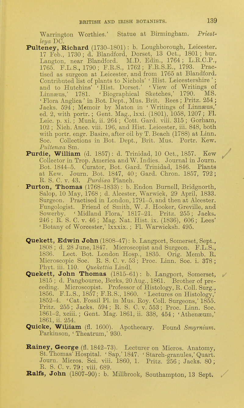 Warrington Worthies.' Statue at Birmingham. Priest- Icya DC. Pulteney, Richard (1730-1801): b. Loughborough, Leicester. 17 Feb., 1730; d, Blandford, Dorset, 13 Oct., 1801; bur. Laugton, near Blandford. M.D. Edin., 1764; L.E.C.P., 1765. F.L.S., 1790 ; F.E.S., 1762 ; F.E.S.E., 1793. Prac- tised as surgeon at Leicester, and from 1765 at Blandford. Contributed list of plants to Nichols' ' Hist. Leicestershire '; and to Hutchins' 'Hist. Dorset.' 'View of Writings of Linn£eus,' 1781. 'Biographical Sketches, 1790. MS. ' Flora Anghca ' in Bot. Dept., Mus. Brit. Eees ; Fritz. 264 ; Jacks. 594 ; Memoir by Maton in ' Writings of Linnaeus,' ed. 2, with portr.; Gent. Mag., Ixxi. (1801), 1058, 1207; Fl. Leic. p. xi.; Munk, ii. 264 ; Cott. Gard. viii. 315 ; Gorham, 102 ; Nich. Anec. viii. 196, and Hist. Leicester, iii. 848, both with portr. engr. Basire, after oil by T. Beach (1788) at Linn. Soc. Collections in Bot. Dept., Brit. Mus. Portr. Kew. PultencBa Sm. Purdie, William (d. 1857): d. Trinidad, 10 Oct., 1857. Kew Collector in Trop. America and W. Indies. Journal in Journ. Bot. 1844-5. Curator, Bot. Gard. Trinidad, 1846. Plants at Kew. Journ. Bot. 1847, 40; Gard. Chron. 1857, 792; E. S. C. V. 43. Purcli(p.a Planch. Purton, Thomas (1768-1833) : b. Endon Burnell, Bridgnorth, Salop, 10 May, 1768 ; d. Alcester, Warwick, 29 April, 1833. Surgeon. Practised in London, 1791-5, and then at Alcester. Fungologist. Friend of Smith, W. J. Hooker, Greville, and Sowerby. ' Midland Flora,' 1817-21. Pritz. 255; Jacks. 246 ; E. S. C. v. 46 ; Mag. Nat. Hist. ix. (1836), 606; Lees' 'Botany of Worcester,' Ixxxix. ; Fl. Warwicksh. 495. Quekett, Edwin John (1808-47): b. Langport, Somerset, Sept., 1808 ; d. 28 June, 1847. Microscopist and Surgeon. F.L.S., 1836. Lect. Bot. London Hosp., 1835. Orig. Memb. E. Microscopic Soc. E. S. C. v. 53 ; Proc. Linn. Soc. i. 378 ; Phyt. iii. 110. Quekettia Lindl. Quekett, John Thomas (1815-61): b. Langport, Somerset, 1815 ; d. Pangbourne, Berks, 20 Aug., 1861. Brother of pre- ceding. Microscopist. Professor of Histology, E. Coll. Surg., 1856. F.L.S., 1857; F.E.S., 1860. ' Lectures on Histology,' 1852-4. 'Cat. Fossil PI. in Mus. Eoy. Coll. Surgeons,' 1855. Pritz. 255; Jacks. 594; E. S. C. v. 553 ; Proc. Linn. Soc. 1861-2, xciii. ; Gent. Mag. 1861, ii. 338, 454; 'Athen^um,' 1861, ii. 254. Quicke, Wiljtiam (fl. 1600). Apothecary. Found Smyrnium. Parkinson, ' Theatrum,' 930. Rainey, George (fl. 1842-73). Lecturer on Micros. Anatomy, St. Thomas' Hospital. ' Sap,' 1847. ' Starch-granules,' Quart. Journ. Micros. Sci. viii. 1860, 1. Pritz. 256; Jacks. 80; E. S. C. V. 79; viii. 689. Ralfs, John (1807-90): b. Millbrook, Southampton, 13 Sept.