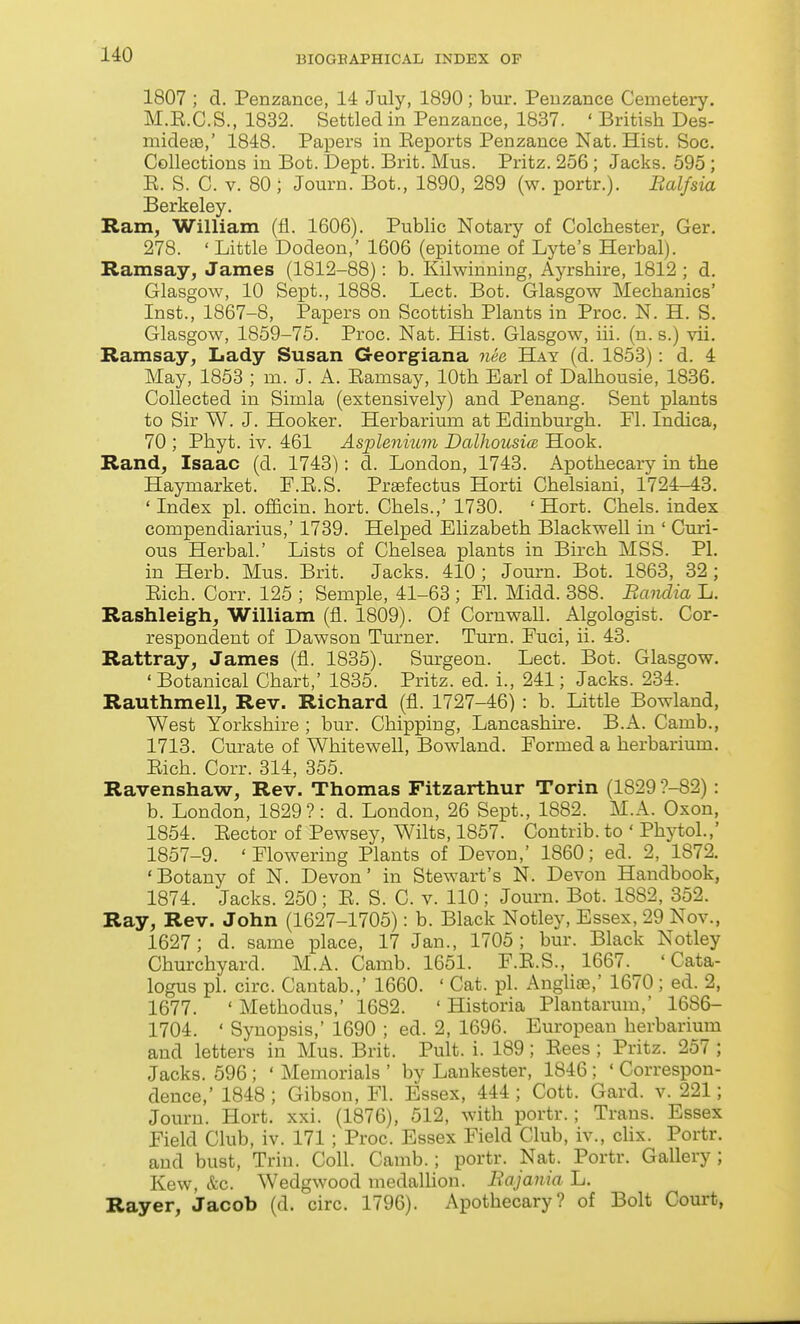 1807 ; d. Penzance, 14 July, 1890 ; bur. Penzance Cemetery. M.E.C.S., 1832. Settled in Penzance, 1837. ' British Des- midesB,' 1848. Papers in Eeports Penzance Nat. Hist. Soc. Collections in Bot. Dept. Brit. Mus. Pritz. 256; Jacks. 595 ; E. S. C. V. 80 ; Journ. Bot., 1890, 289 (w. portr.). Balfsia Berkeley. Ram, William (fl. 1606). Public Notary of Colchester, Ger. 278. ' Little Dodeon,' 1606 (epitome of Lyte's Herbal). Ramsay, James (1812-88): b. Kilwinning, Ayrshire, 1812 ; d. Glasgow, 10 Sept., 1888. Lect. Bot. Glasgow Mechanics' Inst., 1867-8, Papers on Scottish Plants in Proc. N. H. S. Glasgow, 1859-75. Proc. Nat. Hist. Glasgow, iii. (n. s.) vii. Ramsay, Lady Susan Georgiana nee Hay (d. 1853): d. 4 May, 1853 ; m. J. A. Eamsay, 10th Earl of Dalhousie, 1836. Collected in Simla (extensively) and Penang. Sent plants to Sir W. J. Hooker. Herbarium at Edinburgh. Fl. Indica, 70 ; Phyt. iv. 461 Asple^iium Dalliousia. Hook. Rand, Isaac (d. 1743): d. London, 1743. Apothecary in the Haymarket. F.E.S. Prsefectus Horti Chelsiani, 1724-43. ' Index pi. officin. hort. Chels.,' 1730. ' Hort. Chels. index compendiarius,' 1739. Helped EUzabeth Blackwell in ' Curi- ous Herbal.' Lists of Chelsea plants in Birch MSS. PL in Herb. Mus. Brit. Jacks. 410 ; Journ. Bot. 1863, 32 ; Eich. Corr. 125 ; Semple, 41-63 ; Fl. Midd. 388. BaiuLia L. Rashleigh, William (fl. 1809). Of CornwaU. Algologist. Cor- respondent of Dawson Turner. Turn. Fuci, ii. 43. Rattray, James (fl. 1835). Surgeon. Lect. Bot. Glasgow. ' Botanical Chart,' 1835. Pritz. ed. i., 241; Jacks. 234. Rauthmell, Rev. Richard (fl. 1727-46) : b. Little Bowland, West Yorkshire ; bur. Chipping, Lancashire. B.A. Camb., 1713. Curate of Whitewell, Bowland. Formed a herbarium. Eich. Corr. 314, 355. Ravenshaw, Rev. Thomas Fitzarthur Torin (1829 ?-82) : b. London, 1829?: d. London, 26 Sept., 1882. M.A. Oxon, 1854. Eector of Pewsey, Wilts, 1857. Contrib. to ' Phytol.,' 1857-9. ' Flowering Plants of Devon,' 1860; ed. 2, 1872. 'Botany of N. Devon' in Stewart's N. Devon Handbook, 1874. Jacks. 250 ; E. S. C. v. 110; Journ. Bot. 1882, 352. Ray, Rev. John (1627-1705): b. Black Notley, Essex, 29 Nov., 1627; d. same place, 17 Jan., 1705 ; bur. Black Notley Churchyard. M.A. Camb. 1651. F.E.S., 1667. ' Cata- logus pi. circ. Cantab.,' 1660. ' Cat. pi. AngUae,' 1670 ; ed. 2, 1677. ' Methodus,' 1682. ' Historia Plantarum,' 1686- 1704. ' Synopsis,' 1690 ; ed. 2, 1696. European herbarium and letters in Mus. Brit. Pult. i. 189; Eees ; Pritz. 257 ; Jacks. 596 ; ' Memorials ' by Lankester, 1846; ' Correspon- dence,' 1848; Gibson, Fl. Essex, 444; Cott. Gard. v. 221; Jouru. Hort. xxi. (1876), 512, with portr.; Trans. Essex Field Club, iv. 171 ; Proc. Essex Field Club, iv., clix. Portr. and bust, Triu. Coll. Camb.; portr. Nat. Portr. Gallery ; Kew, &c. Wedgwood medallion. Eajania L. Rayer, Jacob (d. circ. 1796). Apothecary? of Bolt Coui't,