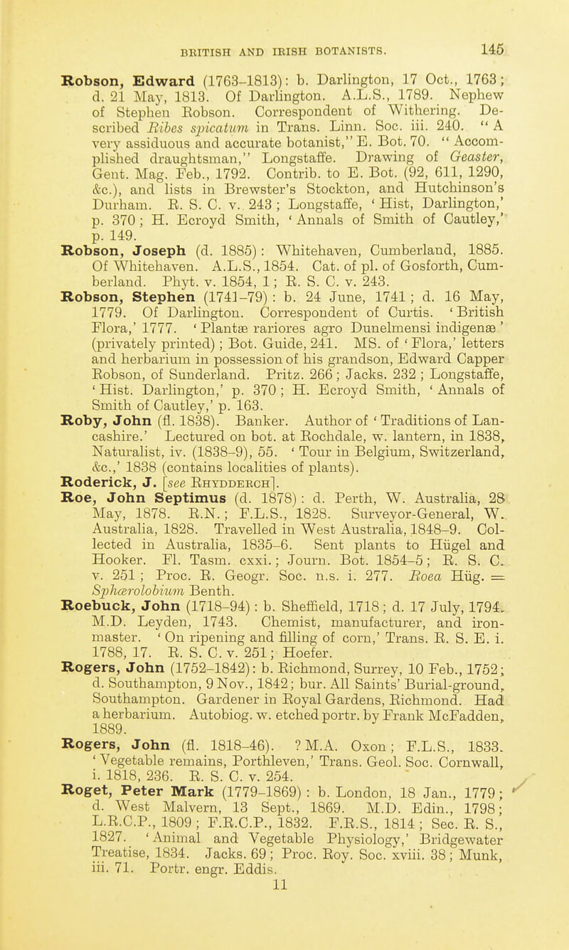 Robson, Edward (1763-1813): b. Darlington, 17 Oct., 1763; d. 21 May, 1813. Of Darlington. A.L.S., 1789. Nephew of Stephen Eobson. Correspondent of Withering. De- scribed Rihes siyicatmn in Trans. Linn. Soc. iii. 240.  A very assiduous and accurate botanist, E. Bot. 70.  Accom- phshed draughtsman, Longstaffe. Drawing of Geaster, Gent. Mag. Feb., 1792. Contrib. to E. Bot. (92, 611, 1290, &c.), and lists in Brewster's Stockton, and Hutchinson's Durham. E. S. C. v. 243 ; Longstaffe, ' Hist, Darlington,' p. 370 ; H. Ecroyd Smith, ' Annals of Smith of Cautley,' p. 149. Robson, Joseph (d. 1885): Whitehaven, Cumberland, 1885. Of Whitehaven. A.L.S.,1854. Cat. of pi. of Gosforth, Cum- berland. Phyt. V. 1854, 1; E. S. C. v. 243. Robson, Stephen (1743-79): b. 24 June, 1741; d. 16 May, 1779. Of Darlington. Correspondent of Curtis. ' British Flora,' 1777. ' Plantse rariores agro Dunelmensi indigenae ' (privately printed); Bot. Guide, 241. MS. of ' Flora,' letters and herbarium in possession of his grandson, Edward Capper Eobson, of Sunderland. Pritz. 266; Jacks. 232 ; Longstaffe, ' Hist. Darhngton,' p. 370 ; H. Ecroyd Smith, ' Annals of Smith of Cautley,' p. 163. Roby, John (fl. 1838). Banker. Author of ' Traditions of Lan- cashire.' Lectured on bot. at Eochdale, w. lantern, in 1838, Naturalist, iv. (1838-9), 55. ' Tour in Belgium, Switzerland, &c.,' 1838 (contains localities of plants). Roderick, J. [see Ehyddeech]. Roe, John Septimus (d. 1878): d. Perth, W. Australia, 28 May, 1878. E.N.; F.L.S., 1828. Surveyor-General, W. Australia, 1828. Travelled in West Australia, 1848-9. Col- lected in Australia, 1835-6. Sent plants to Hiigel and Hooker. Fl. Tasm. cxxi.; Journ. Bot. 1854-5; E. S. C. V. 251 ; Proc. E. Geogr. Soc. n.s. i. 277. Boea Hiig. = Sphcsrolohium Benth. Roebuck, John (1718-94): b. Sheffield, 1718; d. 17 July, 1794. M.D. Leyden, 1743. Chemist, manufacturer, and iron- master. ' On ripening and filling of corn,' Trans. E. S. E. i. 1788, 17. E. S. C. V. 251; Hoefer. Rogers, John (1752-1842): b. Eichmond, Surrey, 10 Feb., 1752; d. Southampton, 9 Nov., 1842; bur. All Saints' Burial-ground, Southampton. Gardener in Eoyal Gardens, Eichmond. Had! a herbarium. Autobiog. w. etched portr. by Frank McFadden, 1889. Rogers, John (fl. 1818-46). ? M.A. Oxon; F.L.S., 1833. 'Vegetable remains, Porthleven,' Trans. Geol. Soc. Cornwall, i. 1818, 236. E. S. C. v. 254. Roget, Peter Mark (1779-1869) : b. London, 18 Jan., 1779; d. West Malvern, 13 Sept., 1869. M.D. Edin., 1798; L.E.C.P., 1809; F.E.C.P., 1832. F.E.S., 1814 ; Sec. E. S., 1827. 'Animal and Vegetable Physiology,' BridgeAvater Treatise, 1834. Jacks. 69 ; Proc. Eoy. Soc. xviii. 38; Munk, iii. 71. Portr. engr. Eddis. 11