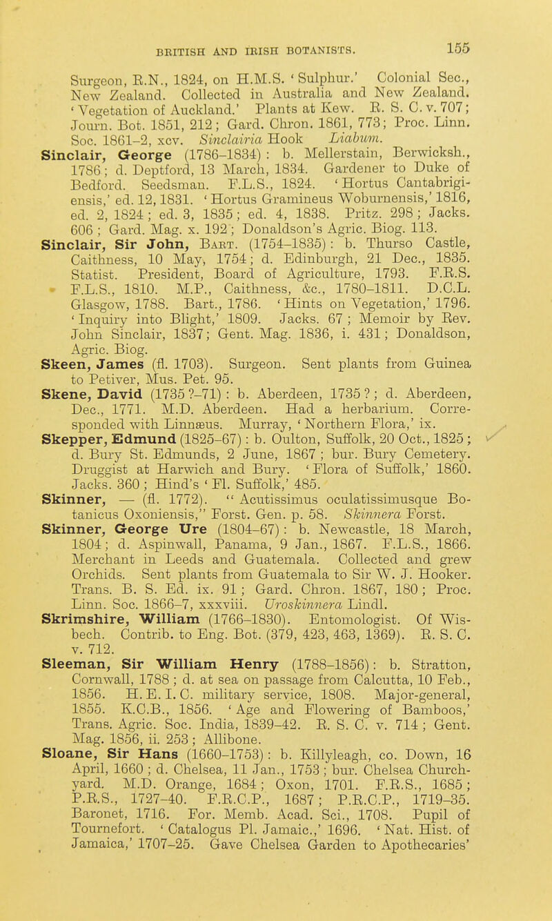 Surgeon, E.N., 1824, on H.M.S. 'Sulphur.' Colonial Sec, New Zealand. Collected in Australia and New Zealand. ' Vegetation of Auckland.' Plants at Kew. E. S. C. v. 707; Journ. Bot. 1851, 212; Card. Chron. 1861, 773; Proc. Linn. Soc. 1861-2, xcv. Sinclairia Hook Liabum. Sinclair, George (1786-1834) : b. Mellerstain, Berwicksh., 1786; d. Deptford, 13 March, 1834. Gardener to Duke of Bedford. Seedsman. P.L.S., 1824. ' Hortus Cantabrigi- ensis,' ed. 12,1831. ' Hortus Gramineus Woburnensis,' 1816, ed. 2, 1824 ; ed. 3, 1835; ed. 4, 1838. Pritz. 298 ; Jacks. 606 ; Gard. Mag. x. 192 ; Donaldson's Agric. Biog. 113. Sinclair, Sir John, Babt. (1754-1835): b. Thurso Castle, Caithness, 10 May, 1754; d. Edinburgh, 21 Dec, 1835, Statist. President, Board of Agriculture, 1793. P.E.S. • F.L.S., 1810. M.P., Caithness, &c, 1780-1811. D.C.L. Glasgow, 1788. Bart., 1786. 'Hints on Vegetation,' 1796. ' Inquiry into Blight,' 1809. Jacks. 67 ; Memoir by Eev. John Sinclair, 1837; Gent. Mag. 1836, i. 431; Donaldson, Agric. Biog. Skeen^ James (fl. 1703). Surgeon. Sent plants from Guinea to Petiver, Mus. Pet. 95. Skene, David (1735 ?-71): b. Aberdeen, 1735?; d. Aberdeen, Dec, 1771. M.D. Aberdeen. Had a herbarium. Corre- sponded with Linnaeus. Murray, ' Northern Flora,' ix. Skepper, Edmund (1825-67): b. Oulton, Suffolk, 20 Oct., 1825; d. Bury St. Edmunds, 2 June, 1867 ; bur. Bury Cemetery. Druggist at Harwich and Bury. ' Plora of Suffolk,' 1860. Jacks. 360 ; Hind's ' Fl. Suffolk,' 485. Skinner, — (fl. 1772).  Acutissimus oculatissimusque Bo- tanicus Oxoniensis, Forst. Gen. p. 58. Skinnera Forst. Skinner, George Ure (1804-67): b. Newcastle, 18 March, 1804; d. Aspinwall, Panama, 9 Jan., 1867. F.L.S., 1866. Merchant in Leeds and Guatemala. Collected and grew Orchids. Sent plants from Guatemala to Sir W. J. Hooker. Trans. B. S. Ed. ix. 91; Gard. Chron. 1867, 180; Proc. Linn. Soc. 1866-7, xxxviii. Uroskinnera Lindl. Skrimshire, William (1766-1830). Entomologist. Of Wis- bech. Contrib. to Eng. Bot. (379, 423, 463, 1369). E. S. C. V. 712. Sleeman, Sir William Henry (1788-1856): b. Stratton, Cornwall, 1788 ; d. at sea on passage from Calcutta, 10 Feb., 1856. H. E.I.C. military service, 1808. Major-general, 1855. K.C.B., 1856. 'Age and Flowering of Bamboos,' Trans. Agric. Soc. India, 1839-42. E. S. C. v. 714 ; Gent. Mag. 1856, ii. 253 ; Allibone. Sloane, Sir Hans (1660-1753): b. Killyleagh, co. Down, 16 April, 1660 ; d. Chelsea, 11 Jan., 1753 ; bur. Chelsea Church- yard. M.D. Orange, 1684; Oxon, 1701. F.E.S., 1685; P.E.S., 1727-40. F.E.C.P., 1687; P.E.C.P., 1719-35. Baronet, 1716. For. Memb. Acad. Sci., 1708. Pupil of Tournefort. ' Catalogus PL Jamaic.,' 1696. 'Nat. Hist, of Jamaica,' 1707-25. Gave Chelsea Garden to Apothecaries'