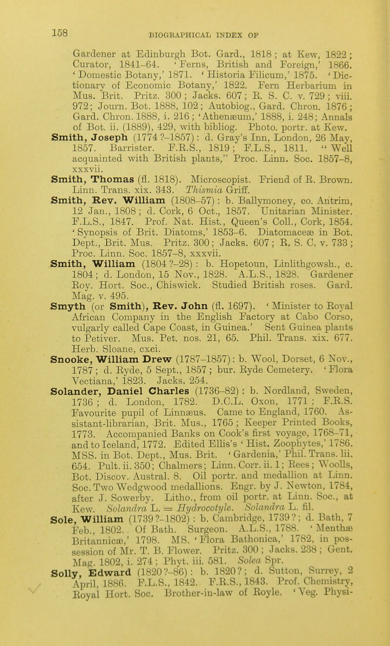 Gardener at Edinburgh Bot. Gard., 1818 ; at Kew, 1822 ; Curator, 1841-64. ' Ferns, British and Foreign,' 1866. ' Domestic Botany,' 1871. ' Historia Fihcum,' 1875. ' Dic- tionary of Economic Botany,' 1822. Fern Herbarium in Mus. Brit. Pritz. 300 ; Jacks. 607; E. S. C. v. 729 ; viii. 972; Journ. Bot. 1888, 102; Autobiog., Gard. Chron. 1876; Gard. Chron. 1888, i. 216; 'Athenaeum,' 1888, i. 248; Annals of Bot. ii. (1889), 429, with bibhog. Photo, portr. at Kew. Smith, Joseph (1774 ?-1857): d. Gray's Inn, London, 26 May, 1857. Barrister. F.E.S., 1819; F.L.S., 1811.  WeU acquainted with British plants, Proc. Linn. Soc. 1857-8, xxxvii. Smith, Thomas (fl. 1818). Microscopist. Friend of E. Brown. Linu. Trans, xix. 343. Tliismia Griff. Smith, Rev. William (1808-57): b. Ballymoney, eo. Antrim, 12 Jan., 1808 ; d. Cork, 6 Oct., 1857. Unitarian Minister. F.L.S., 1847. Prof. Nat. Hist., Queen's Coll., Cork, 1854. ' Synopsis of Brit. Diatoms,' 1853-6. Diatomaceae in Bot. Dept., Brit. Mus. Pritz. 300; Jacks. 607; E, S. C. v. 733 ; Proc. Linn. Soc. 1857-8, xxxvii. Smith, William (1804 ?-28) : b. Hopetoun, Linlithgowsh., c. 1804; d. London, 15 Nov., 1828. A.L.S., 1828. Gardener Eoy. Hort. Soc, Chiswick. Studied British roses. Gard. Mag. V. 495. Smyth (or Smith), Rev. John (fl. 1697). ' Minister to Eoyal African Company in the Enghsh Factory at Cabo Corso, vulgarly called Cape Coast, in Guinea.' Sent Guinea plants to Petiver. Mus. Pet. nos. 21, 65. Phil. Trans, xix. 677. Herb. Sloane, cxci. Snooke, William Drew (1787-1857): b. Wool, Dorset, 6 Nov., 1787; d. Eyde, 5 Sept., 1857; bur. Eyde Cemetery. 'Flora Vectiana,' 1823. Jacks. 254. Solander, Daniel Charles (1736-82) : b. Nordland, Sweden, 1736 ; d. London, 1782. D.C.L. Oxon, 1771 ; F.E.S. Favourite pupil of Linnaeus. Came to England, 1760. As- sistant-hbrarian, Brit. Mus., 1765; Keeper Printed Books, 1773. Accompanied Banks on Cook's first voyage, 1768-71, and to Iceland, 1772. Edited Elhs's ' Hist. Zoophytes,' 1786. MSS. in Bot. Dept., Mus. Brit. ' Gardenia,' Phil. Trans, lii. 654. Pult. ii. 350; Chalmers; Linn. Corr. ii. 1; Eees; WooUs, Bot. Discov. Austral. 8. Oil portr. and medallion at Linn. Soc. Two Wedgwood medaUions. Engr. by J. Newton, 1784, after J. Sowerby. Litho., from oil portr. at Linu. Soc, at Kew. Solandra L. = Hydrocotyle. Solandra L. fil. Sole, William (1739 ?-1802) : b. Cambridge, 1739 ?; d. Bath, 7 Feb., 1802. Of Bath. Surgeon. A.L.S., 1788. ' Mentha^ Britannicffi,' 1798. MS. 'Flora Bathonica,' 1782, in pos- session of Mr. T. B. Flower. Pritz. 300 ; Jacks. 238 ; Gent. Mag. 1802, i. 274 ; Phyt. iii. 581. Soka Spr. Solly Edward (1820 ?-86): b. 1820?; d. Sutton, Surrey, 2 April, 1886. P.L.S., 1842. F.E.S., 1843. Prof. Chemistry, Eoyai Hort. Soc. Brother-in-law of Eoyle. ' Veg. Physi-