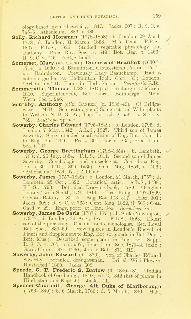 ology based upon Electricity,' 1847. Jacks. 607 ; K. S. C. v. 745-6 ; Athenteum, 1886, i. 489. Solly, Richard Horsman (1778-1858): b. London, 29 April, y 1778 ; d. London, 31 March, 1858. M.A. Oxon ; F.R.S., ^ 1807 ; F.L.S., 1826. Studied vegetable physiology and anatomy. Proc. Roy. Soc. ix. 549; Bot. Eeg. t. 1466; R. S. C. V. 746. Sollija Lindl. Somerset, Mary {nee Capel), Duchess of Beaufort (1630?- 1714): b. 1630?; d. Badminton, Gloucestersh., 7 Jan., 1714 ; bur. Badminton. Previously Lady Beauchamp. Had a botanic garden at Badminton, Rich. Corr. 33; Loudon, ' Arboretum,'61. Plants in Herb. Sloane. Beaufortia'R.liT. Sommerville, Thomas (1783 ?-1810): d. Edinburgh, 17 March, 1810. Superintendent, Bot. Gard., Edinburgh. Mem. Wern. Soc. i. 246. Southby, Anthony {olim Gappek) (fl. 1835-49). Of Bridge- water. M.D. Sent catalogue of Somerset and Wilts plants to Watson, N. B. G. 27; Top. Bot. ed. 2, 556. R. S. C. v. 762. Southbya Spruce. Sowerby, Charles Edward (1795-1842): b. London. 1795; d. London, 7 May, 1842. A.L.S., 1827. Third son of James Sowerby. Superintended small edition of Eng. Bot. Contrib. to Eng. Bot. 2446. Pritz. 301; Jacks. 235; Proc. Linn. Soc. i. 149. Sowerby, Georg^e Brettingham (1788-1854) : b. Lambeth, ^/ 1788; d. 26 July, 1854. E.L.S., 1811. Second son of James Sowerby. Conchologist and muscologist. Contrib. to Eng. Bot. (1304, 1710, 1866, 1939). Gent. Mag. 1854, ii. 406 ; ' Athenteum,' 1854, 971; Allibone. Sowerby, James (1757-1822) : b. London, 21 March, 1757; d. Lambeth, 25 Oct., 1822. Botanical artist. A.L.S., 1788; F.L.S., 1793. 'Botanical Drawing-book,' 1789. ' EngUsh Botany,' with Smith, ] 790-1814. ' Brit. Fungi,' 1797-1809. ' Exotic Botany,' 1804-5. Eng. Bot. 103, 317. Pritz. 301; Jacks. 608 ; R. S. C. v. 765; Gent. Mag. 1822, ii. 568 ; Cott. Gard. v. 29. Engr. portr. at Linn. Soc. Soioerhcea Sm. Sowerby, James De Carle (1787 ?-1871) : b. Stoke Newington, / 1787?; d. London, 26 Aug., 1871. F.L.S., 1823. Eldest son of the preceding. Chemist and conchologist. Sec. Royal Bot. Soc, 1839-69. Drew figures in Loudon's Encycl. of Plants and Supplement to Eng. Bot. (originals in Bot. Dept., Brit. Mus.). Described some plants in Eng. Bot. Suppl. R. S. C. V. 765; vih. 987 ; Proc. Linn. Soc. 1871-2, Ixxix.; Gard. Chron. 1871, 1260; Journ. Bot. 1871, 319. Sowerby, John Edward (d. 1870). Son of Charles Edward Sowerby. Botanical draughtsman. ' British Wild Flowers Illustrated,' 1860. Jacks. 608. Speede, G. T. Frederic S. Barlow (fl. 1840-48). ' Indian Handbook of Gardening,' 1840; ed. 2,1842 (hst of plants in Hindustani and English). Jacks. 11. Spencer-Churchill, George, 4th Duke of Marlborough (1766-1840): b. 6 March, 1766; d. 5 March, 1840. M.P.,