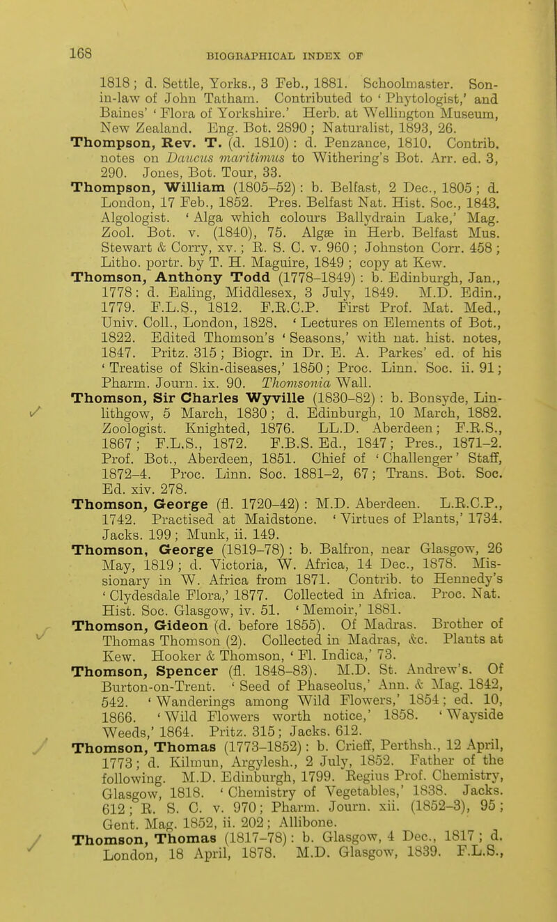 1818; d. Settle, Yorks., 3 Feb., 1881. Schoolmaster. Son- in-law of John Tatham. Contributed to ' Phytologist,' and Baines' ' Flora of Yorkshire.' Herb, at Wellington Museum, New Zealand. Eng. Bot. 2890 ; Naturalist, 1893, 26. Thompson, Rev. T. (d. 1810) : d. Penzance, 1810. Contrib. notes on Dcmms maritimus to Withering's Bot. Arr. ed. 3, 290. Jones, Bot. Tour, 33. Thompson, William (1805-52) : b. Belfast, 2 Dec, 1805 ; d. London, 17 Feb., 1852. Pres. Belfast Nat. Hist. Soc, 1843. Algologist. ' Alga which colours Ballydrain Lake,' Mag. Zool. Bot. V. (1840), 75. Algse in Herb. Belfast Mus. Stewart & Corry, xv.; E. S. C. v. 960 ; Johnston Corr. 458 ; Litho. portr. by T. H. Maguire, 1849 ; copy at Kew. Thomson, Anthony Todd (1778-1849) : b. Edinburgh, Jan., 1778: d. Eahng, Middlesex, 3 July, 1849. M.D. Edin., 1779. F.L.S., 1812. F.E.C.P. First Prof. Mat. Med., Univ. Coll., London, 1828. ' Lectures on Elements of Bot., 1822. Edited Thomson's ' Seasons,' with nat. hist, notes, 1847. Pritz. 315 ; Biogr. in Dr. E. A. Parkes' ed. of his ' Treatise of Skin-diseases,' 1850; Proc. Linn. Soc. ii. 91; Pharm. Journ. ix. 90. Tliovisonia Wall. Thomson, Sir Charles Wyville (1830-82) : b. Bonsyde, Lin- nthgow, 5 March, 1830; d. Edinburgh, 10 March, 1882. Zoologist. Knighted, 1876. LL.D. Aberdeen; F.E.S., 1867; F.L.S., 1872. F.B.S. Ed., 1847; Pres., 1871-2. Prof. Bot., Aberdeen, 1851. Chief of 'Challenger' Staff, 1872-4. Proc. Linn. Soc. 1881-2, 67; Trans. Bot. Soc. Ed. xiv. 278. Thomson, George (fl. 1720-42) : M.D. Aberdeen. L.E.C.P., 1742. Practised at Maidstone. ' Virtues of Plants,' 1734. Jacks. 199 ; Munk, ii. 149. Thomson, George (1819-78): b. Balfron, near Glasgow, 26 May, 1819; d. Victoria, W. Africa, 14 Dec, 1878. Mis- sionary in W. Africa from 1871. Contrib. to Hennedy's ' Clydesdale Flora,' 1877. Collected in Africa. Proc. Nat. Hist. Soc Glasgow, iv. 51. 'Memoir,' 1881. Thomson, Gideon (d. before 1855). Of Madras. Brother of Thomas Thomson (2). Collected in Madras, &c. Plants at Kew. Hooker & Thomson, ' Fl. Indica,' 73. Thomson, Spencer (fl. 1848-83). M.D. St. Andrew's. Of Burton-on-Trent. ' Seed of Phaseolus,' Ann. k Mag. 1842, 542. ' Wanderings among Wild Flowers,' 1854; ed. 10, 1866. 'Wild Flowers worth notice,' 1858. 'Wayside Weeds,' 1864. Pritz. 315; Jacks. 612. Thomson, Thomas (1773-1852): b. Crieff, Perthsh., 12 April, 1773; d. Kilmun, Argylesh., 2 July, 1852. Father of the following. M.D. Edinburgh, 1799. Eegius Prof. Chemistry, Glasgow, 1818. ' Chemistry of Vegetables,' 1838. Jacks. 612; E. S. C. V. 970; Pharm. Journ. xii. (1852-3), 95; Gent. Mag. 1S52, ii. 202; Allibone. Thomson, Thomas (1817-78): b. Glasgow, 4 Dec, 1817 ; d. London, 18 April, 1878. M.D. Glasgow, 1839. F.L.S.,