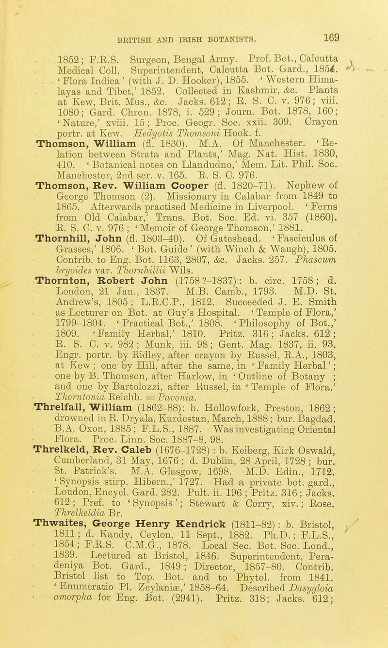 1852; F.E.S. Surgeon, Bengal Army. Prof. Bot., Calcutta . Medical Coll. Superintendent, Calcutta Bot. Gard., 185^. ^ ' Flora Indica' (with J. D. Hooker), 1855. ' Western Hima- layas and Tibet,' 1852. Collected in Kashmir, &c. Plants at Kew, Brit. Mus., &c. Jacks. 612; E. S. C. v. 97G; viii. 1080; Gard. Chron. 1878, i. 529; Journ. Bot. 1878, 160; 'Nature,' xviii. 15; Proc. Geogr. Soc. xxii. 309. Crayon portr. at Kew. Hedyotis Thomsoni Hook. f. Thomson, William (fl. 1830). M.A. Of Manchester. ' Ee- lation between Strata and Plants,' Mag. Nat. Hist. 1830, 410. ' Botanical notes on Llandudno,' Mem. Lit. Phil. Soc. Manchester, 2nd ser. v. 165. E. S. C. 976. Thomson, Rev. William Cooper (fl. 1820-71). Nephew of George Thomson (2). Missionary in Calabar from 1849 to 1865. Afterwards practised Medicine in Liverpool. ' Ferns from Old Calabar,' Trans. Bot. Soc. Ed. vi. 357 (1860). E. S. C. V. 976 ; ' Memoir of George Thomson,' 1881. Thornhill, John (fl. 1803-40). Of Gateshead. ' Fasciculus of Grasses,' 1806. ' Bot. Guide' (with Winch & Waugh), 1805. Contrib. to Eng. Bot. 1163, 2807, &c. Jacks. 257. Phascum hryoides var. Thornliillii Wils. Thornton, Robert John (1758 ?-1887): b. circ. 1758; d. London, 21 Jan., 1837. M.B. Camb., 1793. M.D. St. Andrew's, 1805 ; L.E.C.P., 1812. Succeeded J. E. Smith as Lecturer on Bot. at Guy's Hospital. ' Temple of Flora,' 1799-1804. 'Practical Bot.,' 1808. ' Philosophy of Bot.,' 1809. 'Family Herbal,' 1810. Pritz. 316; Jacks. 612; E. S. C. V. 982 ; Munk, iii. 98; Gent. Mag. 1837, ii. 93. Engr. portr. by Eidley, after crayon by Eussel, E.A., 1803, at Kew ; one by Hill, after the same, in ' Family Herbal'; one by B. Thomson, after Harlow, in ' Outline of Botany ; and one by Bartolozzi, after Eussel, in ' Temple of Flora.' TJiorntonia Eeichb. = Pavonia. Threlfall, William (1862-88): b. HoUowfork, Preston, 1862; drowned in E. Dryala, Kurdestan, March, 1888 ; bur. Bagdad. B.A. Oxon, 1885; F.L.S., 1887. Was investigating Oriental Flora. Proc. Linn. Soc. 1887-8, 98. Threlkeld, Rev. Caleb (1676-1728) : b. Keiberg, Kirk Oswald, Cumberland, 31 May, 1676 ; d. Dublin, 28 April, 1728 ; bur. St. Patrick's. M.A. Glasgow, 1698. M.D. Edin., 1712. ' Synopsis stirp. Hibern.,' 1727. Had a private bot. gard., Loudon, Encycl. Gard. 282. Pult. ii. 196 ; Pritz. 316; Jacks. 612 ; Pref. to ' Synopsis'; Stewart & Corry, xiv.; Eose. Threlkeldia Br. Thwaites, George Henry Kendrick (1811-82): b. Bristol, , ^ 1811; d. Kandy, Ceylon, 11 Sept., 1882. Ph.D.; F.L.S., 1854; F.E.S. C.M.G., 1878. Local Sec. Bot. Soc. Lond., 1839. Lectured at Bristol, 1846. Superintendent, Pera- deniya Bot. Gard., 1849; Director, 1857-80. Contrib. Bristol list to Top. Bot. and to Phytol. from 1841. ' Enumeratio PI. Zeylaniae,' 1858-64. Described Dasygloia amorpha for Eng. Bot. (2941). Pritz. 318; Jacks. 612;