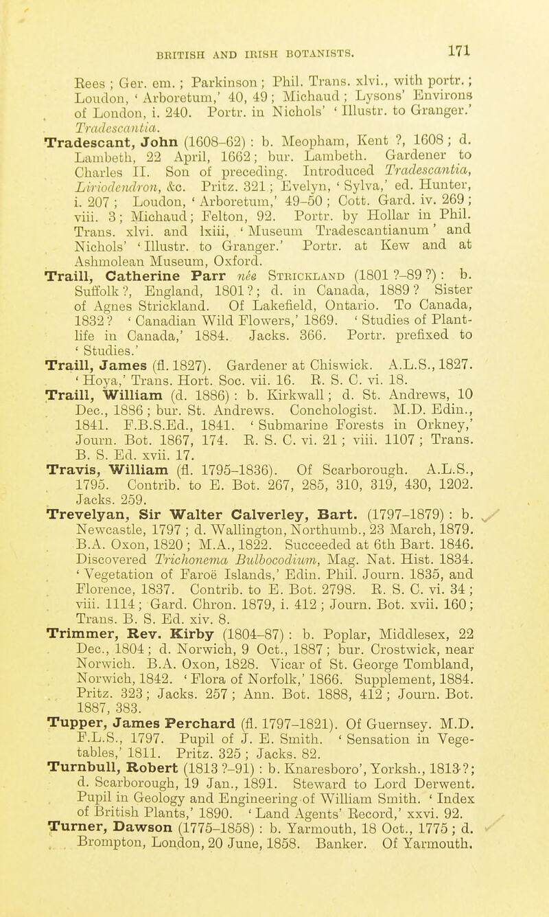 Eees ; Ger. em.; Parkinson ; Phil. Trans, xlvi., with portr.; Loudon, 'Arboretum,' 40, 49; Micliaud ; Lysons' Environs of London, i. 240. Portr. in Nichols' ' Illustr. to Granger.' TradcsciDitia. Tradescant, John (1608-62) : b. Meopham, Kent ?, 1608 ; d. Lambeth, 22 April, 1662; bur. Lambeth. Gardener to Charles II. Sou of preceding. Introduced Tradascantia, Liriodcndron, &c. Pritz. 321; Evelyn, ' Sylva,' ed. Hunter, i. 207 ; Loudon, ' Arboretum,' 49-50 ; Cott. Gard. iv. 269 ; viii. 3; Michaud; Felton, 92. Portr. by Hollar in^Phil. Trans, xlvi. and Ixiii, ' Museum Tradescantianum' and Nichols' ' Illustr. to Granger.' Portr. at Kew and at Ashmolean Museum, Oxford. Traill, Catherine Parr Steickland (1801 ?-89 ?): b. Suffolk?, England, 1801?; d. in Canada, 1889? Sister of Agnes Strickland. Of Lakefield, Ontario. To Canada, 1832 ? ' Canadian Wild Elowers,' 1869. ' Studies of Plant- Life in Canada,' 1884. Jacks. 366. Portr. prefixed to ' Studies.' Traill, James (fl. 1827). Gardener at Chiswick. A.L.S., 1827. ' Hoya,' Trans. Hort. Soc. vii. 16. E. S. C. vi. 18. Traill, William (d. 1886) : b. Kirkwall; d. St. Andrews, 10 Dec, 1886; bur. St. Andrews. Conchologist. M.D. Edin., 1841. F.B.S.Ed., 1841. ' Submarine Forests in Orkney,' Journ. Bot. 1867, 174. E. S. C. vi. 21; viii. 1107 ; Trans. B. S. Ed. xvii. 17. Travis, William (fl. 1795-1886). Of Scarborough. A.L.S., 1795. Contrib. to E. Bot. 267, 285, 310, 819, 480, 1202. Jacks. 259. Trevelyan, Sir Walter Calverley, Bart. (1797-1879) : b. y Newcastle, 1797 ; d. WaUington, Northumb., 23 March, 1879. B.A. Oxon, 1820 ; M.A., 1822. Succeeded at 6th Bart. 1846. Discovered TricJwnema Bulhocodium, Mag. Nat. Hist. 1834. ' Vegetation of Faroe Islands,' Edin. Phil. Journ. 1885, and Florence, 1837. Contrib. to E. Bot. 2798. E. S. C. vi. 34 ; viii. 1114; Gard. Chron. 1879, i. 412 ; Journ. Bot. xvii. 160; Trans. B. S. Ed. xiv. 8. Trimmer, Rev. Kirby (1804-87) : b. Poplar, Middlesex, 22 Dec, 1804; d. Norwich, 9 Oct., 1887; bur. Crostwick, near Norwich. B.A. Oxon, 1828. Vicar of St. George Tombland, Norwich, 1842. ' Flora of Norfolk,' 1866. Supplement, 1884. Pritz. 828; Jacks. 257; Ann. Bot. 1888, 412 ; Journ. Bot. 1887, 883. Tupper, James Perchard (fl. 1797-1821). Of Guernsey. M.D. F.L.S., 1797. Pupil of J. E. Smith. ' Sensation in Vege- tables,' 1811. Pritz. 825 ; Jacks. 82. TurnbuU, Robert (1818 ?-91) : b. Knaresboro', Yorksh., 1813'?; d. Scarborough, 19 Jan., 1891. Steward to Lord Derwent. Pupil in Geology and Engineering of William Smith. ' Index of British Plants,' 1890. ' Land Agents' Eecord,' xxvi. 92. Turner, Dawson (1775-1858) : b. Yarmouth, 18 Oct., 1775; d. Brompton, London, 20 June, 1858. Banker. Of Yarmouth.