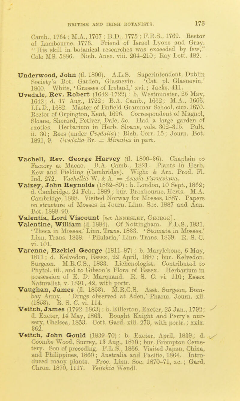 Carnb., 1704 ; M.A., 1767 : UA)., ilirj; F.R.8., 1769. Rector of Lainbourne, 1776, Friend of Israel Lyons and Gray. His skill in botanical reseai-ches was exceeded by few, Cole MS. o88G. Nich. Anec. viii. 204-210; Ray Lett. 482. Underwood, John ffl. 1800j. A.L.S. Superintendent, Dublin Society's liot. Garden, Glasnevin. 'Cat, pi. Glasnevin,' 1800. White, 'Grasses of Ireland,' xvi.; Jacks. 411. Uvedale, Rev. Robert (1642-1722) : b. Westminster, 25 May, 1042; a. 17 Aug., 1722; 13.A. Carnb., 1602; M.A., 1606. LL.D., 1682, Master of Enfield Grammar School, circ. 1670. Rector of Orpington, Kent, 1606. Correspondent of Magnol, Sloane, Sherard, Petiver, Dale, &c. Had a large garden of exotics. Herbarium in Herb. Sloane, vols. 302-315. Pult. ii. 30; Rees funder Uvedalia); Rich, Corr, 1-0; -lourn. Bot. 1891, 9. Uvedalia Br. = Mimuiws in part. Vachell, Rev. George Harvey Cfl. 1800-36). Chaplain to Factory at Macao, B.A. Carnb., 1821. Plants in Herb, Kew and Fielding (Cambridge^, Wight k Arn, Prod. Fl. Tnd. 272. Vachdl/ui W. k A. = Acfxcia FfirmHianri. Vaizey, John Reynolds (1862-89): b. London, 10 Sept., 1862; d. Cambridge, 24 Feb., 1889 ; bur. Broxbourne, Herts. M.A. Cambridge, 1888. Visited NorAvay for Mosses, 1887. Papers on structure of Mosses in ,Ioum. Linn. Soc. 1887 and Ann. Bot. 1888-90. Valentia, Lord Viscount hee Akxesley, Geokoe] . Valentine, William (d. 1884). Of Nottingham. F.L.S., 1831. ' Theca in Mosses,' Linn, Trans. 1833. ' Stomata in Mosses,' Linn. Trans. 1838. ' Pilularia,' Linn, Trans. 1839. E. S. C. vi. 101. Varenne, Ezekiel George (1811-87): b. Marylebone, 6 May, 1811; d. Kelvedon, Essex, 22 April, 1887; bur. Kelvedon. Surgeon. M.R.C.S., 1833. Lichenologist. Contributed to Phytol. iii., and to Gibson's Flora of Essex, Herbarium in possession of E. D. Marquand. E. 8, C. vL 110; Essex Naturalist, v. 1891, 42, with portr. Vaughan, James (fl. 18o.3j. M.Ii.C.S. Asst. Surgeon, Bom- bay Army. ' Drugs observed at Aden,' Pharm. .loum. xii. 08-031. R. S. C. vi. 114, Veitch, James (1792-1863): b, Killerton, Exeter, 2o Jan., 1792; ^ d. Exeter, 14 May, 1863. Bought Knight and Perry's nur- sery, Chelsea, 1853. Cott. Gard. xiii. 273, with portr.; xxix. 362. Veitch, John Gould (1839-70): b. Exeter, April, 18.39; d. Coornbe Wood, Surrey, 13 Aug., 1870; bur. Brompton Ceme- tery. Son of preceding. F.L.S., 1866. YmU'A .lapan, China, and Philippines, 1860; Australia and Pacific, 1864. Intro- duced many plants. Proc. Linn. Soc. 1870-71, xc.; Gard. Chron. 1870, 1117. Veitchia Wendl.