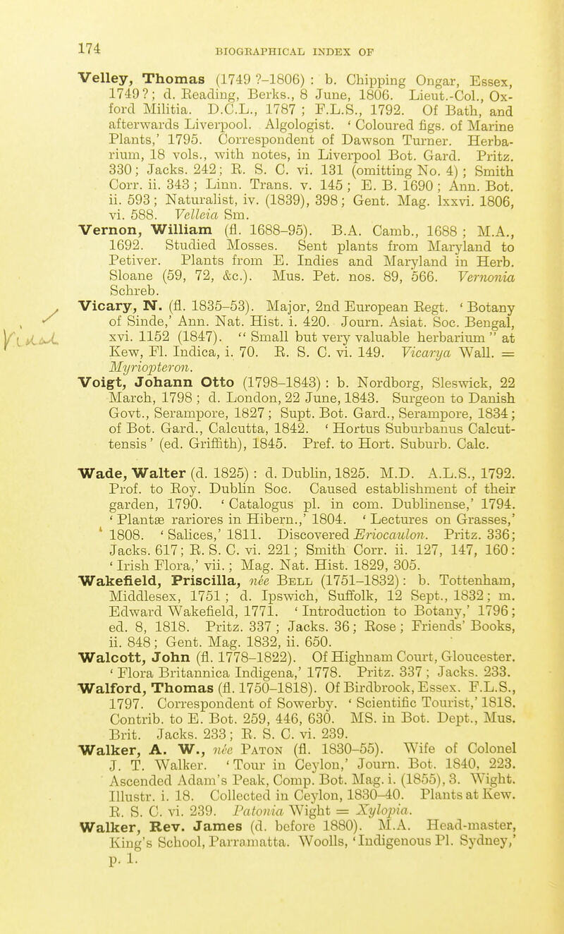 Velley, Thomas (1749 ?-1806) : b. Chipping Ongar, Essex, 1749?; d. Eeading, Berks., 8 June, 1806. Lieut.-Col., Ox- ford Militia. D.C.L., 1787 ; F.L.S., 1792. Of Bath, and afterwards Liverpool. Algologist. ' Coloured figs, of Marine Plants,' 1795. Correspondent of Dawson Turner. Herba- rium, 18 vols., with notes, in Liverpool Bot. Gard. Pritz. 330; Jacks. 242; E. S. C. vi. 131 (omitting No. 4); Smith Corr. ii. 343 ; Linn. Trans, v. 145 ; E. B. 1690 ; Ann. Bot. ii. 593; Naturalist, iv. (1839), 398; Gent. Mag. Ixxvi. 1806, vi. 588. Velleia Sm. Vernon, William (fl. 1688-95). B.A. Camb., 1688 ; M.A., 1692. Studied Mosses. Sent plants from Maryland to Petiver. Plants from B. Indies and Maryland in Herb. Sloane (59, 72, &c.). Mus. Pet. nos. 89, 566. Vernonia Schreb. Vicary, N. (fl. 1835-53). Major, 2nd European Eegt. 'Botany , of Sinde,' Ann. Nat. Hist. i. 420. Journ. Asiat. Soc. Bengal, Yl ^^^'^ (1847).  Small but very valuable herbarium  at Kew, Fl. Indica, i. 70. E. S. 0. vi. 149. Vicarya WaU. = MyriojJteron. Voigt, Johann Otto (1798-1843) : b. Nordborg, Sleswick, 22 March, 1798 ; d. London, 22 June, 1843. Surgeon to Danish Govt., Serampore, 1827; Supt. Bot. Gard., Serampore, 1834; of Bot. Gard., Calcutta, 1842. ' Hortus Suburbanus Calcut- tensis' (ed. Griffith), 1845. Pref. to Hort. Suburb. Calc. Wade, Walter (d. 1825) : d. Dubhn, 1825. M.D. A.L.S., 1792. Prof, to Eoy. Dubhn Soc. Caused establishment of their garden, 1790. ' Catalogus pi. in com. Dublinense,' 1794. ' Plantse rariores in Hibern.,' 1804. ' Lectm-es on Grasses,' '1808. ' Sahces,'1811. Dhcoyered Eriocaulon. Pritz. 336; Jacks. 617; E. S. C. vi. 221; Smith Corr. ii. 127, 147, 160: ' Irish Flora,' vii.; Mag. Nat. Hist. 1829, 305. Wakefield, Priscilla, nee Bell (1751-1832): b. Tottenham, Middlesex, 1751; d. Ipswich, Suffolk, 12 Sept., 1832; m. Edward Wakefield, 1771. ' Introduction to Botany,' 1796; ed. 8, 1818. Pritz. 337 ; Jacks. 36; Eose ; Friends' Books, ii. 848; Gent. Mag. 1832, ii. 650. Walcott, John (fl. 1778-1822). Of Highuam Court, Gloucester. ' Flora Britannica Indigena,' 1778. Pritz. 337 ; Jacks. 238. Walford, Thomas (fl. 1750-1818). Of Birdbrook, Essex. F.L.S., 1797. Correspondent of Sowerby. ' Scientific Tourist,' 1818. Contrib. to E. Bot. 259, 446, 630. MS. in Bot. Dept., Mus. Brit. Jacks. 238; E. S. C. vi. 239. Walker, A. W., nee Paton (fl. 1880-55). Wife of Colonel J. T. Walker. 'Tour in Ceylon,' Journ. Bot. 1840, 223. Ascended Adam's Peak, Comp. Bot. Mag. i. (1855), 3. Wight. Illustr. i. 18. Collected in Ceylon, 1880-40. Plants at Kew. E. S. C. vi. 239. Patonia Wight = Xylopia. Walker, Rev. James (d. before 1880). M.A. Head-master, King's School, Parramatta. WooUs, 'Indigenous PI. Sydney/ p. 1.