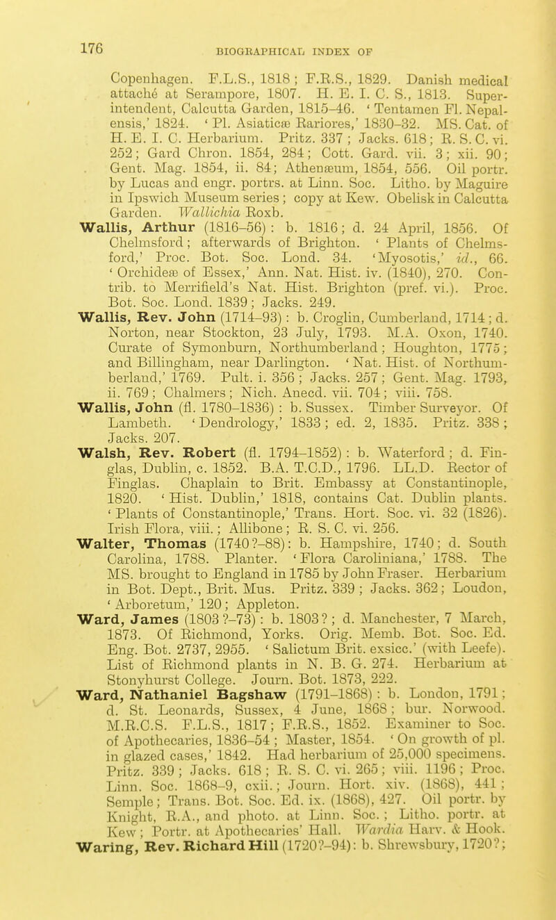 Copenhagen. F.L.S., 1818 ; F.E.S., 1829. Danish medical attache at Serampore, 1807. H. E. I. C. S., 1813. Super- intendent, Calcutta Garden, 1815-46. ' Tentaraen Fl. Nepal- ensis,' 1824. ' PL Asiatics Eariores,' 1830-32. MS. Cat. of H. E. I. C. Herbarium. Pritz. 837 ; Jacks. 618 ; E. S. C. vi. 252; Card Chrou. 1854, 284; Cott. Gard. vii. 3; xii. 90; Gent. Mag. 1854, ii. 84; Athenaeum, 1854, 556. Oil portr. by Lucas and engr. portrs. at Linn. Soc. Litho. by Maguire in Ipswich Museum series; copy at Kew. Obehsk in Calcutta Garden. Wctllichia Eoxb. Wallis, Arthur (1816-56) : b. 1816; d. 24 April, 1856. Of Chelmsford ; afterwards of Brighton. ' Plants of Chelms- ford,' Proc. Bot. Soc. Lond. 34. 'Myosotis,' id., 66. ' Orchidea3 of Essex,' Ann. Nat. Hist. iv. (1840), 270. Con- trib. to Merrifield's Nat. Hist. Brighton (pref. vi.). Proc. Bot. Soc. Lond. 1839; Jacks. 249. Wallis, Rev. John (1714-93): b. Croglin, Cumberland, 1714 ; d. Norton, near Stockton, 23 July, 1793. M.A. Oxon, 1740. Curate of Symonburn, Northumberland; Houghton, 1775; and Billingham, near Darlington. ' Nat. Hist, of Northum- berland,' 1769. Pult. i. 356 ; Jacks. 257; Gent. Mag. 1793, ii. 769 ; Chalmers ; Nich. Anecd. vii. 704; viii. 758. Wallis, John (fl. 1780-1836) : b. Sussex. Timber Surveyor. Of Lambeth. 'Dendrology,' 1833; ed. 2, 1835. Pritz. 338 ; Jacks. 207. Walsh, Rev. Robert (fl. 1794-1852) : b. Waterford; d. Fiu- glas, Dublin, c. 1852. B.A. T.C.D., 1796. LL.D. Eector of Finglas. Chaplain to Brit. Embassy at Constantinople, 1820. ' Hist. Dublin,' 1818, contains Cat. Dublin plants. ' Plants of Constantinople,' Trans. Hort. Soc. vi. 32 (1826). Irish Flora, viii.; AUibone; E. S. C. vi. 256. Walter, Thomas (1740 ?-88): b. Hampshire, 1740; d. South Carolina, 1788. Planter. 'Flora Caroliniana,' 1788. The MS. brought to England in 1785 by John Eraser. Herbarium in Bot. Dept., Brit. Mus. Pritz. 339 ; Jacks. 362; Loudon, ' Arboretum,' 120 ; Appleton. Ward, James (1803 ?-73): b. 1803 ? ; d. Manchester, 7 March, 1873. Of Eichmond, Yorks. Orig. Memb. Bot. Soc. Ed. Eng. Bot. 2737, 2955. ' Salictum Brit, exsicc' (with Leefe). List of Eichmond plants in N. B. G. 274. Herbarium at Stonyhurst College. Journ. Bot. 1873, 222. Ward, Nathaniel Bagshaw (1791-1868): b. London, 1791; d. St. Leonards, Sussex, 4 June, 1868; bur. Norwood. M.E.C.S. F.L.S., 1817; F.E.S., 1852. Examiner to Soc. of Apothecaries, 1836-54 ; Master, 1854. ' On growth of pi. in glazed cases,' 1842. Had herbarium of 25,000 specimens. Pritz. 339 ; Jacks. 618 ; E. S. C. vi. 265; viii. 1196 ; Proc. Linn. Soc. 1868-9, cxii.; Journ. Hort. xiv. (1868), 441 ; Semple; Trans. Bot. Soc. Ed. ix. (1868), 427. Oil portr. by Knight, E.A., and photo, at Linn. Soc. ; Litho. portr. at Kew ; Portr. at Apothecaries' Hall. Wardia Harv. & Hook. Waring, Rev. Richard Hill (1720?-94): b. Shrewsbury, 1720?;