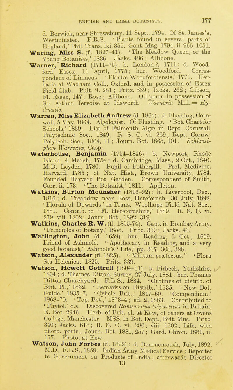 d. Berwick, near Shrewsbury, 11 Sept., 1794. Of St. James's, Westminster. F.R.S. ' Plants found in several parts of England,' Phil. Trans. Ixi. 359. Gent. Mag. 1794, ii. 966,1051. Waring, Miss S. (fl. 1827-41). 'The Meadow Queen, or the Young Botanists,' 1836. Jacks. 486 ; AUibone. Warner, Richard (1711-75): b. London?, 1711; d. Wood- ford, Essex, 11 April, 1775; bur. Woodford. Corres- pondent of Linnaeus. ' Plantas Woodfordiensis,' 1771. Her- baria at Wadham Coll., Oxford, and in possession of Essex Field Club. Pult. ii. 281; Pritz. 339 ; Jacks. 262 ; Gibson, El. Essex, 147; Rose ; Alhbone. Oil portr. in possession of Sir Arthur Jervoise at Idsworth. Warneria Mill.= Hy- drastis. Warren, Miss Elizabeth Andrew (d. 1864): d. Flushing, Corn- wall, 5 May, 1864. Algologist. Of Flushing. ' Bot. Chart for Schools,' 1839. List of Falmouth Algae in Rept. Cornwall Polytechnic Soc, 1849. R. S. C. vi. 269; Rept. Cornw. Polytech. Soc, 1864, 11; Journ. Bot. 1865, 101. Schizosi- pJwn Warre7iicB, Casp. Waterhouse, Benjamin (1754-1846): b. Newport, Rhode Island, 4 March, 1754; d. Cambridge, Mass., 2 Oct., 1846. M.D. Leyden, 1780. Pupil of Fothergill. Prof. Medicine, Harvard, 1788 ; of Nat. Hist., Brown University, 1784. Founded Harvard Bot. Garden. Correspondent of Smith, Corr. ii. 173. 'The Botanist,' 1811. Appleton. Watkins, Burton Mounsher (1816-92) : b. Liverpool, Dec, 1816 ; d, Treaddow, near Ross, Herefordsh., 30 July, 1892. 'Florula of Dowards ' in Trans. Woolhope Field Nat. Soc, 1881. Contrib. to ' Fl. Herefordshire,' 1889. R. S. C. vi. 279, viii. 1202; Journ. Bot., 1892, 319. Watkins, Charles R. W. (fl. 1855-74). Capt. in Bombay Army. ' Principles of Botany,' 1858. Pritz. 339 ; Jacks. 43. Watlington, John (d. 1659) : bur. Reading, 2 Oct., 1659. Friend of Ashmole. Apothecary in Reading, and a very good botanist, Ashmole's ' Life,' pp. 307, 308, 326. Watson, Alexander (fl. 1825).  Mihtum prasfectus. ' Flora Sta Helenica,' 1825. Pritz. 339. Watson, Hewett Cottrell (1804-81): b. Firbeck, Yorkshire, 1804 ; d. Thames Ditton, Surrey, 27 July, 1881; bur. Thames Ditton Churchyard. F.L.S., 1834. 'Outlines of distrib. of Brit, PI.,' 1832. ' Remarks on Distrib.,' 1835. ' New Bot. Guide,' 1835-7. ' Cybele Brit.,' 1847-60. 'Compendium,' 1868-70. ' Top. Bot.,' 1873-4 ; ed. 2,1883. Contributed to ' Phytol.' o.s. Discovered Banunmdus tripartiUis in Britain, E. Bot. 2946. Herb, of Brit. pi. at Kew, of others at Owens College, Manchester. MSS. in Bot. Dept., Brit. Mus. Pritz. 340; Jacks. 618 ; R. S. C. vi. 280; viii. 1202; Life, with photo, portr., Journ. Bot. 1881, 257 ; Card. Chron. 1881, ii. 177. Photo, at Kew. Watson, John Forbes (d. 1892) : d. Bournemouth, July, 1892. »^ M.D. F.L.S., 1859. Indian Army Medical Service ; Reporter to Government on Products of India ; afterwards Director 13