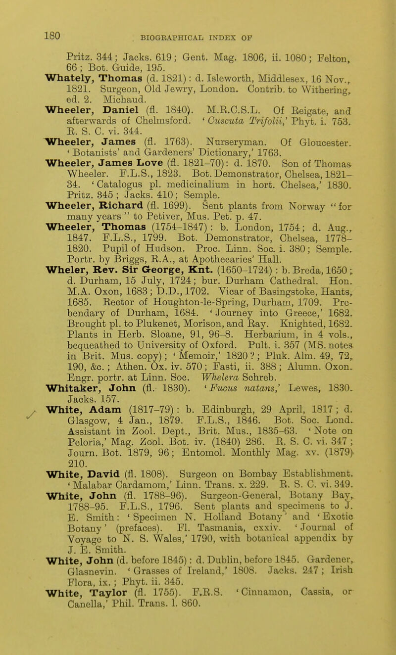 Pritz. 344; Jacks. 619; Gent. Mag. 1806, ii. 1080; Felton 66 ; Bet. Guide, 195. Whately, Thomas (d. 1821): d. Isleworth, Middlesex, 16 Nov., 1821. Surgeon, Old Jewry, London. Contrib. to Withering,. ed. 2. Michaud. Wheeler, Daniel (fl. 1840). M.E.C.S.L. Of Eeigate, and afterwards of Chelmsford. ' Cuscuta Trifolii,' Phyt. i. 753, E. S. C. vi. 344. lUTheeler, James (fi. 1763). Nurseryman. Of Gloucester. ' Botanists' and Gardeners' Dictionary,' 1763. Wheeler, James Love (fl. 1821-70): d. 1870. Son of Thomas- Wheeler. F.L.S., 1823. Bot. Demonstrator, Chelsea, 1821- 34. ' Catalogus pi. medicinalium in hort. Chelsea,' 1830. Pritz. 845 ; Jacks. 410; Semple. Wheeler, Richard (fl. 1699). Sent plants from Norway for many years  to Petiver, Mus. Pet. p. 47. Wheeler, Thomas (1754-1847): b. London, 1754; d. Aug., 1847. F.L.S., 1799. Bot. Demonstrator, Chelsea, 1778- 1820. Pupil of Hudson. Proc. Linn. Soc. i. 380; Semple. Portr. by Briggs, E.A., at Apothecaries' Hall. Wheler, Rev. Sir George, Knt. (1650-1724) : b. Breda, 1650; d. Durham, 15 July, 1724; bur. Durham Cathedral. Hon. M.A. Oxon, 1683 ; D.D., 1702. Vicar of Basingstoke, Hants, 1685. Eector of Houghton-le-Spring, Durham, 1709. Pre- bendary of Durham, 1684. ' Journey into Greece,' 1682. Brought pi. to Plukenet, Morison, and Eay. Knighted, 1682. Plants in Herb. Sloane, 91, 96-8. Herbarium, in 4 vols., bequeathed to University of Oxford. Pult. i. 357 (MS. notes in Brit. Mus. copy); ' Memoir,' 1820 ?; Pluk. Aim. 49, 72,. 190, &c.; Athen. Ox. iv. 570; Fasti, ii. 388; Alumn. Oxon. Engr. portr. at Linn. Soc. Whelera Schreb. Whitaker, John (fl. 1830). ' Fiocus natans,' Lewes, 1830. Jacks. 157. White, Adam (1817-79) : b. Edinburgh, 29 April, 1817; d. Glasgow, 4 Jan., 1879. F.L.S., 1846. Bot. Soc. Lond. Assistant in Zool. Dept., Brit. Mus., 1835-63. ' Note on Peloria,' Mag. Zool. Bot. iv. (1840) 286. E. S. G. vi. 347 ; Journ. Bot. 1879, 96; Entomol. Monthly Mag. xv. (1879) 210. White, David (fl. 1808). Surgeon on Bombay Establishment. ' Malabar Cardamom,' Linn. Trans, x. 229. E. S. C. vi. 349. White, John (fl. 1788-96). Surgeon-General, Botany Bay,. 1788-95. F.L.S., 1796. Sent plants and specimens to J. E. Smith: * Specimen N. Holland Botany' and 'Exotic Botany' (prefaces). Fl. Tasmania, cxxiv. ' Journal of Voyage to N. S. Wales,' 1790, with botanical appendix by J. E. Smith. White, John (d. before 1845): d. Dublin, before 1845. Gardener, Glasnevin. ' Grasses of Ireland,' 1808. Jacks. 247 ; Irish Flora, ix. ; Phyt. ii. 345. White, Taylor (fl. 1755). F.E.S. 'Cinnamon, Cassia, or Canella,' Phil. Trans. 1. 860.