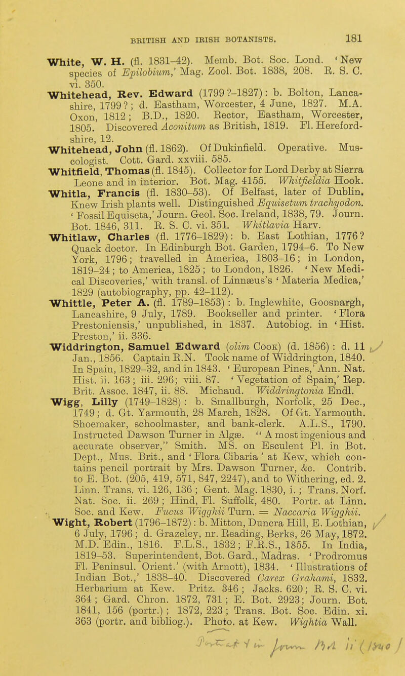 White, W. H. (H. 1831-42). Memb. Bot. Soc. Lond. ' New species of Ejnlobium,' Mag. Zool. Bot. 1838, 208. R. S. C. vi. 350. Whitehead, Rev. Edward (1799 ?-1827): b. Bolton, Lanca- shire, 1799'?; d. Eastham, Worcester, 4 June, 1827. M.A. Oxon, 1812; B.D., 1820. Eector, Eastham, Worcester, 1805. Discovered Aconitum as British, 1819. Fl. Hereford- shire, 12. Whitehead, John (fl. 1862). Of Dukinfield. Operative. Mua- cologist. Cott. Gard. xxviii. 585. Whitfield, Thomas (fl. 1845). Collector for Lord Derby at Sierra Leone and in interior. Bot, Mag. 4155. Whitfieldia Hook, Whitla, Francis (fl, 1880-53). Of Belfast, later of Dublin. Knew Irish plants well. Distinguished Equisetum trachyodon. ' Fossil Equiseta,' Journ. Geol. Soc. Ireland, 1838, 79. Journ, Bot 1846, 311. E. S. C. vi. 351. Whitlavia Harv. Whitlaw, Charles (fl, 1776-1829): b. East Lothian, 1776? Quack doctor. In Edinburgh Bot. Garden, 1794-6. To New York, 1796; travelled in America, 1803-16; in London, 1819-24; to America, 1825 ; to London, 1826. ' New Medi- cal Discoveries,' with transl. of Linnaeus's ' Materia Medica,' 1829 (autobiography, pp. 42-112). Whittle, Peter A. (fl. 1789-1853) : b. Inglewhite, Goosnargh, Lancashire, 9 July, 1789. Bookseller and printer. 'Flora Prestoniensis,' unpublished, in 1837. Autobiog. in ' Hist. Preston,' ii. 336. Widdrington, Samuel Edward {olim Cook) (d. 1856) : d. 11 Jan., 1856. Captain E.N. Took name of Widdrington, 1840. In Spain, 1829-32, and in 1843, ' European Pines,' Ann, Nat. Hist, ii. 163 ; iii. 296; viii. 87. ' Vegetation of Spain,' Eep. Brit. Assoc. 1847, ii. 88. Michaud. Widdringtonia Endl. Wigg, Lilly (1749-1828) : b. Smallburgh, Norfolk, 25 Dec, 1749 ; d. Gt. Yarmouth, 28 March, 1828. Of Gt. Yarmouth. Shoemaker, schoolmaster, and bank-clerk. A.L.S., 1790. Instructed Dawson Turner in Algse.  A most ingenious and accurate observer, Smith. MS. on Esculent PI. in Bot. Dept., Mus. Brit., and 'Flora Cibaria ' at Kew, which con- tains pencil portrait by Mrs. Dawson Turner, &c. Contrib. to E. Bot, (205, 419, 571, 847, 2247), and to Withering, ed. 2. Linn. Trans, vi. 126, 136 ; Gent. Mag, 1830, i.; Trans. Norf. Nat. Soc. ii. 269 ; Hind, Fl. Suffolk, 480. Portr. at Linn. Soc. and Kew. Fucus WiggJiii Turn. = Naccaria Wigghii. Wight, Robert (1796-1872): b. Mitton, Duncra Hill, E. Lothian, / 6 July, 1796; d. Grazeley, nr. Eeading, Berks, 26 May, 1872. M.D. Edin., 1816. F.L.S., 1832; F.E.S., 1855. In India, 1819-53. Superintendent, Bot. Gard., Madras. ' Prodromus Fl. Peninsul. Orient.' (with Arnott), 1834. 'Illustrations of Indian Bot.,' 1838-40. Discovered Carex Grahami, 1832. Herbarium at Kew. Pritz. 346 ; Jacks. 620; E. S. C. vi. 364; Gard. Chron. 1872, 731; E. Bot. 2923; Journ. Bot. 1841, 156 (portr.); 1872, 223 ; Trans. Bot. Soc. Edin. xi. 363 (portr. and bibliog.). Photo, at Kew. Wightia Wall.