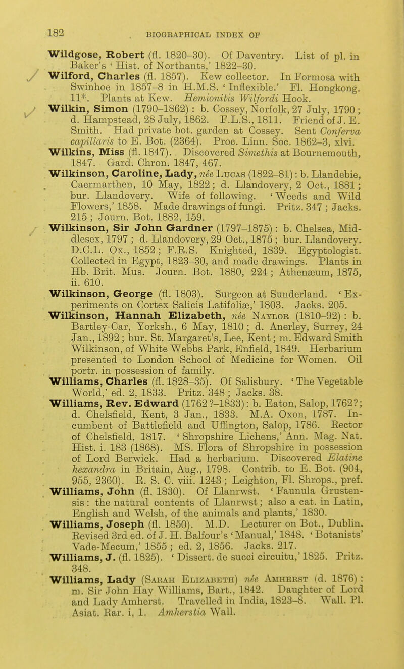 Wildgose, Robert (fl. 1820-30). Of Daventry. List of pi. in Baker's ' Hist, of Northants, 1822-30. y Wilford, Charles (fl. 1857). Kew collector. In Formosa with Swinhoe in 1857-8 in H.M.S. ' Inflexible.' Fl. Hongkong. 11. Plants at Kew. Hemionitis Wilfordi Hook. • Wilkin, Simon (1790-1862) : b. Cossey, Norfolk, 27 July, 1790 ; ^ d. Hampstead, 28 July, 1862. F.L.S., 1811.' Friend of J. E. Smith. Had private hot. garden at Cossey. Sent Conferva caiyillaris to E. Bot. (2364). Proc. Linn. Soc. 1862-3, xlvi. Wilkins, Miss (fl. 1847). Discovered Simethis at Bournemouth, 1847. Gard. Chron. 1847, 467. Wilkinson, Caroline, Lady, nee Lucas (1822-81): b. Llandebie, Caermarthen, 10 May, 1822; d. Llandovery, 2 Oct., 1881; bur. Llandovery. Wife of following. ' Weeds and Wild Flowers,' 1858. Made drawings of fungi. Pritz. 347 ; Jacks. 215 ; Joui-n. Bot. 1882, 159. Wilkinson, Sir John Gardner (1797-1875): b. Chelsea, Mid- dlesex, 1797 ; d. Llandovery, 29 Oct., 1875 ; bur. Llandovery. D.C.L. Ox., 1852 ; F.E.S. Knighted, 1839. Egyptologist. Collected in Egypt, 1823-30, and made drawings. Plants in Hb. Brit. Mus. Journ. Bot. 1880, 224 ; Athenseum, 1875, ii. 610. Wilkinson, George (fl. 1803). Surgeon at Sunderland. 'Ex- periments on Cortex Salicis Latifoliae,' 1803. Jacks. 205. Wilkinson, Hannah Elizabeth, nee Nayloe (1810-92) : b. Bartley-Car, Yorksh., 6 May, 1810; d. Anerley, Surrey, 24 Jan., 1892 ; bur. St. Margaret's, Lee, Kent; m. Edward Smith Wilkinson, of White W^ebbs Park, Enfield, 1849. Herbarium presented to London School of Medicine for Women. Oil portr. in possession of family. Williams, Charles (fl. 1828-35). Of Salisbury. ' The Vegetable World,' ed. 2, 1833. Pritz. 348 ; Jacks. 38. Williams, Rev. Edward (1762 ?-1833): b. Eaton, Salop, 1762?; d. Chelsfield, Kent, 3 Jan., 1833. M.A. Oxon, 1787. In- cumbent of Battlefield and Uflington, Salop, 1786. Eector of Chelsfield, 1817. ' Shropshire Lichens,' Ann. Mag. Nat. Hist. i. 183 (1868). MS. Flora of Shropshire in possession of Lord Berwick. Had a herbarium. Discovered Elatine hexandra in Britain, Aug., 1798. Contrib. to E. Bot. (904, 955, 2360). E. S. C. vui. 1243 ; Leighton, Fl. Shrops., pref. Williams, John (fl. 1830). Of Llanrwst. ' Faunula Grusten- sis: the natural contents of Llanrwst; also a cat. in Latin, English and Welsh, of the animals and plants,' 1830. Williams, Joseph (fl. 1850). M.D. Lecturer on Bot., Dublin. Eevised 3rd ed. of J. H. Balfour's ' Manual,' 1848. ' Botanists' Vade-Mecum,' 1855 ; ed. 2, 1856. Jacks. 217. Williams, J. (fl. 1825). ' Dissert, de succi circuitu,' 1825. Pritz. 348. Williams, Lady (Saeah Elizabeth) nee Amheest (d. 1876) : m. Sir John Hay Wilhams, Bart., 1842. Daughter of Lord and Lady Amherst. Travelled in India, 1823-8. Wall. PI. Asiat. Ear. i. 1. Amherstia Wall.