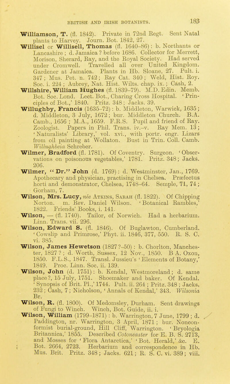 Williamson, T. (fl. 1842). Private in 72ncl Eegt. Sent Natal plants to Harvey. Journ. Bot. 1842, 27. Willisel or Willisell, Thomas (fl. 1640-86): b. Northants or Lancashire ; cl. Jamaica ? before 1686. Collector for Merrett, Morison, Sherard, Eay, and the Eoyal Society. Had served tinder Cromwell. Travelled all over United Kingdom. Gardener at Jamaica. Plants in Hb. Sloane, 27. Pult. i. 347 ; Mus. Pet. n. 742; Bay Cat. 340 ; Weld, Hist. Eoy. Soc. i. 224 ; Aubrey, Nat. Hist. Wilts, chap. ix.; Cash, 2. Willshire, William Hughes (fl. 1839-79). M.D. Edin. Menib. Bot. Soc. Lond. Lect. Bot., Charing Cross Hospital. ' Prin- ciples of Bot.,' 1840. Pritz. 348 ; Jacks. 39. Willughby, Francis (1635-72): b. Middleton, Warwick, 1635; d. Middleton, 3 July, 1672; bur. Middleton Church. B.A. Camb., 1656 ; M.A., 1659. F.E.S. Pupil and friend of Eay. Zoologist. Papers in Phil. Trans, iv.-v. Eay Mem. 13 ; ' Naturalists' Library,' vol. xvi., with portr. engr. Lizars from oil painting at Wollaton. Bust in Trin. Coll. Camb. WiUughbeia Schreber. Wilmer, Bradford (fl. 1781). Of Coventry. Surgeon. 'Obser- vations on poisonous vegetables,' 1781. Pritz. 348; Jack^. 206. Wilmer, ''Dr. John (d. 1769): d. Westminster, Jan., 1769. Apothecary and physician, practising in Chelsea. Preefectus horti and demonstrator, Chelsea, 1748-64. Semple, 71, 74; Gorham, 7. Wilson, Mrs. Lucy, nee Atkins, Sakah (fl. 1822). Of Chipping Norton, m. Eev. Daniel Wilson. ' Botanical Eambles,' 1822. Friends' Books, i. 141. Wilson, — (fl. 1740). Tailor, of Norwich. Had a herbarium. Linn. Trans, vii. 296. Wilson, Edward S. (fl. 1846). Of Buglawton, Cumberland. ' Cowshp and Primrose,' Phyt. ii, 1846, 377, 550. E. S. C. vi. 385. Wilson, James Hewetson (1827'?-50) : b. Chorlton, Manches- ter, 1827? ; d. Worth, Sussex, 12 Nov., 1850. B A. Oxon, 1850. F.L.S., 1847. Transl. Jussieu's 'Elements of Botany,' 1849. Proc. Linn. Soc. ii. 139. Wilson, John (d. 1751): b. Kendal, Westmoreland; d. same place?, 15 July, 1751. Shoemaker and baker. Of Kendal. ' Synopsis of Brit. PI.,' 1744. Pult. ii. 264 ; Pritz. 348 ; Jacks. 232 ; Cash, 7 ; Nicholson, ' Annals of Kendal,' 343. Wilsonia Br. Wilson, R. (fl. 1800). Of Medomsley, Durham. Sent drawings of Fungi to Winch. Winch, Bot. Guide, ii. i. Wilson, William (1799-1871) : b. Warrington, 7 June, 1799 ; d. Paddington, nr. Warrington, 3 April, 1871; bur. Noncon- formist burial-ground, Hill Cliff, Warrington. ' Bryologia Britannica,' 1855. Described Cotoneaster for E. B. S. 2713, and Mosses for 'Flora Antarctica,' 'Bot. Herald,' &c. E. Bot. 2664, 2723. Herbarium and correspondence in Hb. Mus. Brit. Pritz. 348 ; Jacks. 621; E. S. C. vi. 389; viii.