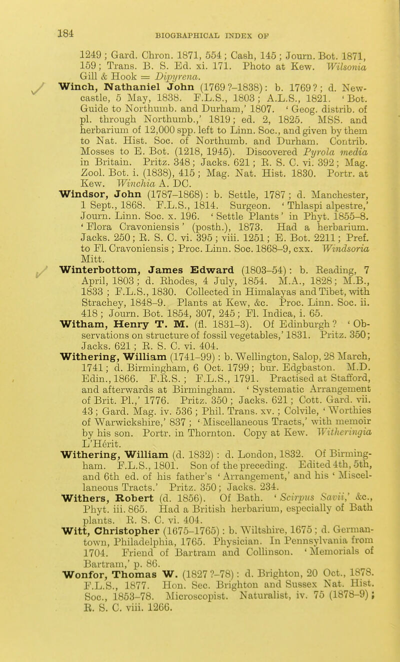 1249 ; Gard. Chron. 1871, 554; Cash, 145 ; Journ. Bot. 1871, 169; Trans. B. S. Ed. xi. 171. Photo at Kew. Wilsonia Gill & Hook = Dijjyrcna. Winch, Nathaniel John (1769 ?-1838): b. 1769?; d. New- castle, 5 May, 1838. F.L.S., 1803; A.L.S., 1821. 'Bot. Guide to Northtimb. and Durham,' 1807. ' Geog. distrib. of pi. through Northumb.,' 1819; ed. 2, 1825. MSS. and herbarium of 12,000 spp. left to Linn. Soc, and given by them to Nat. Hist. Soc. of Northumb. and Durham. Contrib. Mosses to E. Bot. (1218, 1945). Discovered Pyrola media in Britain. Pritz. 348; Jacks. 621; E. S. C. vi. 392; Mag. Zool. Bot. i. (1838), 415 ; Mag. Nat. Hist. 1830. Portr. at Kew. Winchia A. DC. Windsor, John (1787-1868): b. Settle, 1787 ; d. Manchester, 1 Sept., 1868. F.L.S., 1814. Surgeon. ' Thlaspi alpestre,' Journ. Linn. Soc. x. 196. ' Settle Plants' in Phyt. 1855-8. * Flora Cravoniensis' (posth.), 1873. Had a herbarimn. Jacks. 250; E. S. C. vi. 395; viii. 1251; E. Bot. 2211; Pref. to Fl. Cravoniensis ; Proc. Linn. Soc. 1868-9, cxx. Windsoria Mitt. Winterbottom, James Edward (1803-54): b. Eeading, 7 April, 1803; d. Ehodes, 4 July, 1854. M.A., 1828; M.B., 1833 ; F.L.S., 1830. Collected in Himalayas and Tibet, with Strachey, 1848-9. Plants at Kew, &c. Proc. Linn. Soc. ii. 418 ; Journ. Bot. 1854, 307, 245; Fl. Indica, i. 65. Witham, Henry T. M. (fl. 1831-3). Of Edinburgh? 'Ob- servations on structure of fossil vegetables,' 1831. Pritz. 350; Jacks. 621; E. S. C. vi. 404. Withering, William (1741-99): b. Welhngton, Salop, 28 March, 1741; d. Birmingham, 6 Oct. 1799; bur. Edgbaston. M.D. Edin.,1866. F.E.S. ; F.L.S., 1791. Practised at Stafford, and afterwards at Birmingham. ' Systematic Arrangement of Brit. PI.,' 1776. Pritz. 350 ; Jacks. 621; Cott. Gard. vii. 43 ; Gard. Mag. iv. 536 ; Phil. Trans, xv. ; Colvile, ' Worthies of Warwickshire,' 837 ; ' Miscellaneous Tracts,' with memoir by his son. Portr. in Thornton. Copy at Kew. Withcringia L'Herit. Withering, William (d. 1832) : d. London, 1832. Of Birming- ham. F.L.S.,1801. Son of the preceding. Edited 4th, 5th, and 6th ed. of his father's ' Arrangement,' and his ' Miscel- laneous Tracts.' Pritz. 350; Jacks. 234. Withers, Robert (d. 1856). Of Bath. ' Scirpus SavU; &c., Phyt. iii. 865. Had a British herbarium, especially of Bath plants. E. S. C. vi. 404. Witt, Christopher (1675-1765): b. Wiltshire, 1675 ; d. German- town, Philadelphia, 1765. Physician. In Pennsylvania from 1704. Friend of Bartram and ColHnson. 'Memorials of Bartram,' p. 86. Wonfor, Thomas W. (1827 ?-78): d. Brighton, 20 Oct., 1878. F.L.S., 1877. Hon. Sec. Brighton and Sussex Nat. Hist. Soc, 1853-78. Microscopist. Naturalist, iv. 75 (1878-9); E. S. C. viii. 1266.