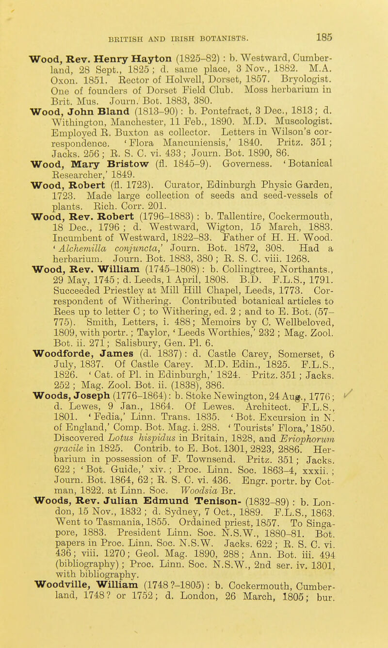 Wood, Rev. Henry Hay ton (1825-82) : b. Westward, Cumber- land, 28 Sept., 1825 ; d. same place, 3 Nov., 1882. M.A. Oxon. 1851. Sector of Holwell, Dorset, 1857. Bryologist. One of founders of Dorset Field Club. Moss herbarium in Brit. Mus. Journ. Bot. 1883, 380. Wood, John Bland (1813-90): b. Pontefract, 3 Dec, 1813; d. Withington, Manchester, 11 Feb., 1890. M.D. Muscologist. Employed E. Buxton as collector. Letters in Wilson's cor- respondence. 'Flora Mancuniensis,' 1840. Pritz. 351; Jacks. 256 ; E. S. C. vi. 433 ; Journ. Bot. 1890, 86. Wood, Mary Bristow (fl. 1845-9). Governess. 'Botanical Eesearcher,' 1849. Wood, Robert (fl. 1723). Curator, Edinburgh Physic Garden, 1723. Made large collection of seeds and seed-vessels of plants. Eich. Corr. 201. Wood, Rev. Robert (1796-1883) : b. Tallentire, Cockermouth, 18 Dec, 1796 ; d. Westward, Wigton, 15 March, 1883. Incumbent of Westward, 1822-83. Father of H. H. Wood. ' Alchemilla co7vjtoncta,' Journ. Bot. 1872, 308. Had a herbarium. Journ. Bot. 1883, 380 ; E. S. C. viii. 1268. Wood, Rev. William (1745-1808): b. Collingtree, Northants., 29 May, 1745; d. Leeds, 1 April, 1808. B.D. F.L.S., 1791. Succeeded Priestley at Mill Hill Chapel, Leeds, 1773. Cor- respondent of Withering. Contributed botanical articles to Eees up to letter C ; to Withering, ed. 2 ; and to E. Bot. (57- 775). Smith, Letters, i. 488; Memoirs by C. Wellbeloved, 1809, withportr.; Taylor, ' Leeds Worthies,' 232 ; Mag. Zool. Bot. ii. 271; Salisbury, Gen. PI. 6. Woodforde, James (d. 1837): d. Castle Carey, Somerset, 6 July, 1837. Of Castle Carey. M.D. Edin., 1825. F.L.S., 1826. ' Cat. of PL in Edinburgh,' 1824. Pritz. 351 ; Jacks. 252 ; Mag. Zool. Bot. ii. (1838), 386. Woods, Joseph (1776-1864): b. Stoke Newington, 24 Aug., 1776; d. Lewes, 9 Jan., 1864. Of Lewes. Architect. F.L.S., 1801. 'Fedia,' Linn. Trans. 1835. 'Bot. Excursion in N. of England,' Comp. Bot. Mag. i. 288. ' Tourists' Flora,' 1850. Discovered Lotus hispidus in Britain, 1828, and Eriophorum gracile in 1825. Contrib. to B. Bot. 1301, 2823, 2886. Her- barium in possession of F. Townsend. Pritz. 351; Jacks. 622; 'Bot. Guide,' xiv. ; Proc. Linn. Soc. 1863-4, xxxii. ; Journ. Bot. 1864, 62; E. S. C. vi. 436. Engr. portr. by Cot- man, 1822. at Linn. Soc. Woodsia Br. Woods, Rev. Julian Edmund Tenison- (1832-89) : b. Lon- don, 15 Nov., 1832 ; d. Sydney, 7 Oct., 1889. F.L.S., 1863. Went to Tasmania, 1855. Ordained priest, 1857. To Singa- pore, 1883. President Linn. Soc. N.S.W., 1880-81. Bot. papers in Proc. Linn. Soc. N.S.W. Jacks. 622 ; E. S. C vi 436; viii. 1270; Geol. Mag. 1890, 288; Ann. Bot. iii. 494 (bibliography); Proc. Linn. Soc. N.S.W., 2nd ser. iv. 1301, with bibliography. Woodville, William (1748 ?-1805): b. Cockermouth, Cumber- land, 1748? or 1752; d. London, 26 March, 1805; bur.