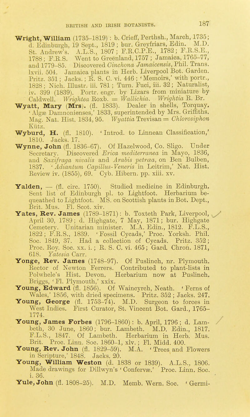 Wright, William (1735-1819) : b. Crieff, Perthsh., March, 1735; d. Edinburgh, 19 Sept., 1819 ; bur. Greyfriars, Edin. M.D. St. Andrew's. A.L.S., 1807; F.E.C.P.E., 1782; F.E.S.E., 1788; F.E.S. Went to Greenland, 1757 ; Jamaica, 1765-77, and 1779-85. Discovered Cinchona Jamaicensis, Phil. Trans. Ixvii. 504. Jamaica plants in Herb. Liverpool Bot. Garden. Pritz. 351; Jacks.; E. S. C. vi. 446 ; 'Memoirs,' with portr., 1828; Nich. Illustr. iii. 781; Turn. Fuci, iii. 32; Naturahst, iv. 399 (1839). Portr. engr. by Lizars from miniature by Caldwell. Wrightea Eoxb. = Wallichia. Wrightia E. Br. Wyatt, Mary (Mrs), (fl. 1833). Dealer in shells, Torquay. ' Alg£B Damnonienses,' 1833, superintended by Mrs. Griffiths. Mag. Nat. Hist. 1834,95. JF^/aiiio. Trevisan = Chlorosiphon Kiitz. Wyburd, H. (fl. 1810). ' Introd. to Linnean Classification,' 1810. Jacks. 17. Wynne, John (fl. 1836-67). Of Hazelwood, Co_. Sligo. Under Secretary. Discovered Erica mecliterranea in Mayo, 1836, and Saxifraga nivalis and Arabis petrcea, on Ben Bulben, 1837. ' Adiantum Gapillus-Veneris in Leitrim,' Nat. Hist. Eeview iv. (1855), 69. Cyb. Hibern. pp. xiii. xv. Yalden, — (fl. circ. 1750). Studied medicine in Edinburgh. Sent list of Edinburgh pi. to Lightfoot. Herbarium be- queathed to Lightfoot. MS. on Scottish plants in Bot. Dept., Brit. Mus. El. Scot. xiv. Yates, Rev. James (1789-1871): b. Toxteth Park, Liverpool, ^ April 30, 1789; d. Highgate, 7 May, 1871; bur. Highgate Cemetery. Unitarian minister. M.A. Edin., 1812. F.L.S., 1822; F.E.S., 1839. 'Fossil Cycads,' Proc. Yorksh. Phil. Soc. 1849, 37. Had a coUection of Cycads. Pritz. 352; Proc. Eoy. Soc. xx. i.; E. S. C. vi. 465; Gard. Chron. 1871, 618. Yatesia Carr. Yonge, Rev. James (1748-97). Of Pushnch, nr. Plymouth. Eector of Newton Ferrers. Contributed to plant-lists in Polwhele's Hist. Devon. Herbarium now at Pushnch. Briggs, ' Fl. Plymouth,' xxix. Young, Edward (fl. 1856). Of Waincyrch, Neath. ' Ferns of Wales,' 1856, with dried specimens. Pritz. 352 ; Jacks. 247. Young, George (fl. 1753-74). M.D. Surgeon to forces in West Indies. First Curator, St. Vincent Bot. Gard., 1765- 1774. Young, James Forbes (1796-1860): b. April, 1796 ; d. Lam- / beth, 30 June, 1860; bur. Lambeth. M.D. Edin., 1817. F.L.S., 1847. Of Lambeth. Herbarium in Herb. Mus. Brit. Proc. Linn. Soc. 1860-1, xlv. ; Fl. Midd. 400. Young, Rev. John (fl. 1829-59). M.A. ' Trees and Flowers in Scripture,' 1848. Jacks. 20. Young, William Weston (d. 1838 or 1839). A.L.S., 1806. Made drawings for Dillwyn's ' Confervae.' Proc. Linn. Soc. i. 36. Yule, John (fl. 1808-25). M.D. Memb. Wern. Soc. ' Germi-