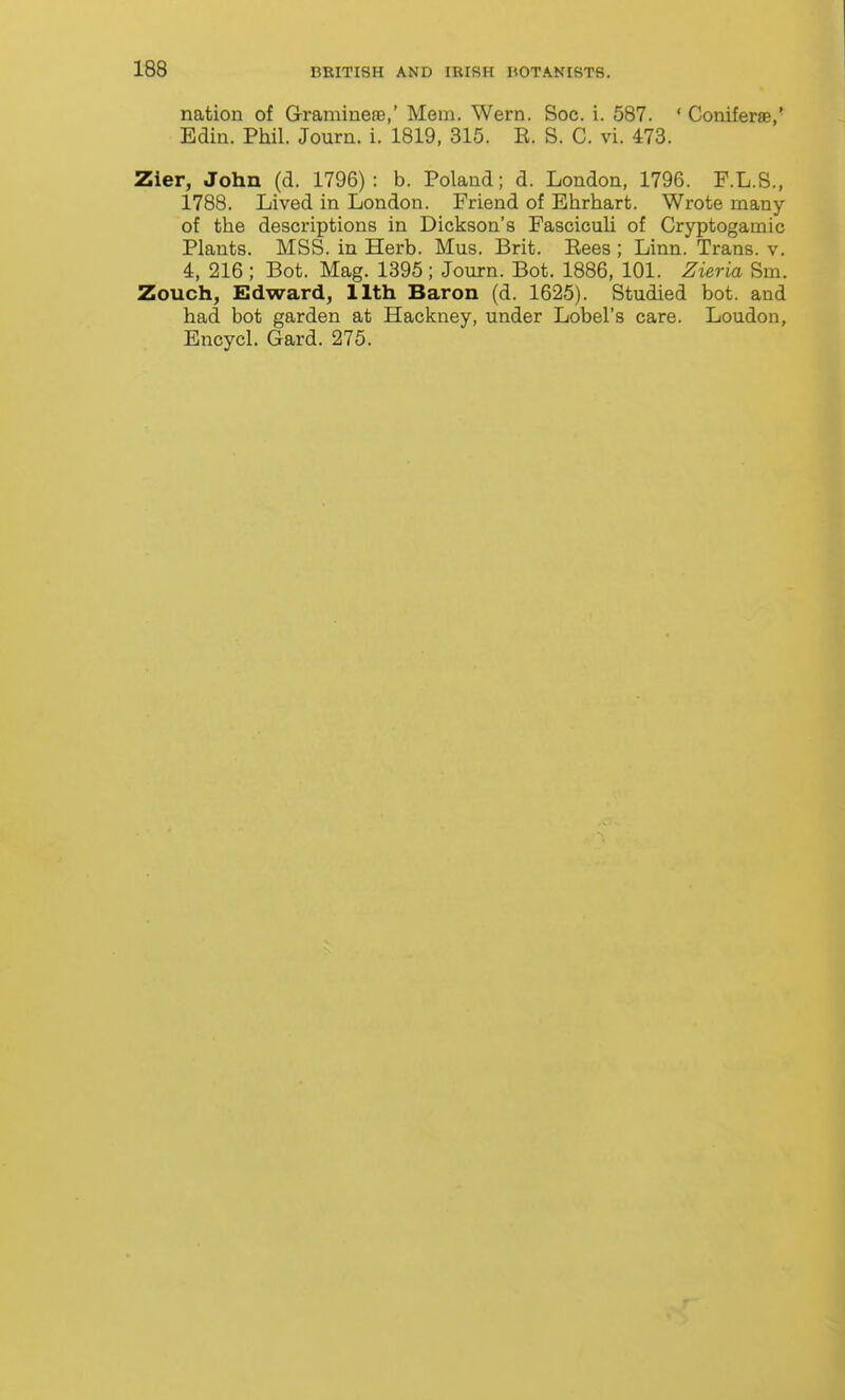 nation of Graminere,' Mem. Wern. Soc. i. 587. ' Coniferae,' Edin. Phil. Journ. i. 1819, 315. R. S. C. vi. 473. Zier, John (d. 1796) : b. Poland; d. London, 1796. F.L.S., 1788. Lived in London. Friend of Ehrhart. Wrote many of the descriptions in Dickson's Fascicuh of Cryptogamic Plants. MSS. in Herb. Mus. Brit. Eees; Linn. Trans, v. 4, 216 ; Bot. Mag. 1395; Journ. Bot. 1886, 101. Zieria Sm. Zouch, Edward, 11th Baron (d. 1625). Studied bot. and had bot garden at Hackney, under Lobel's care. Loudon, Encycl. Gard. 275.