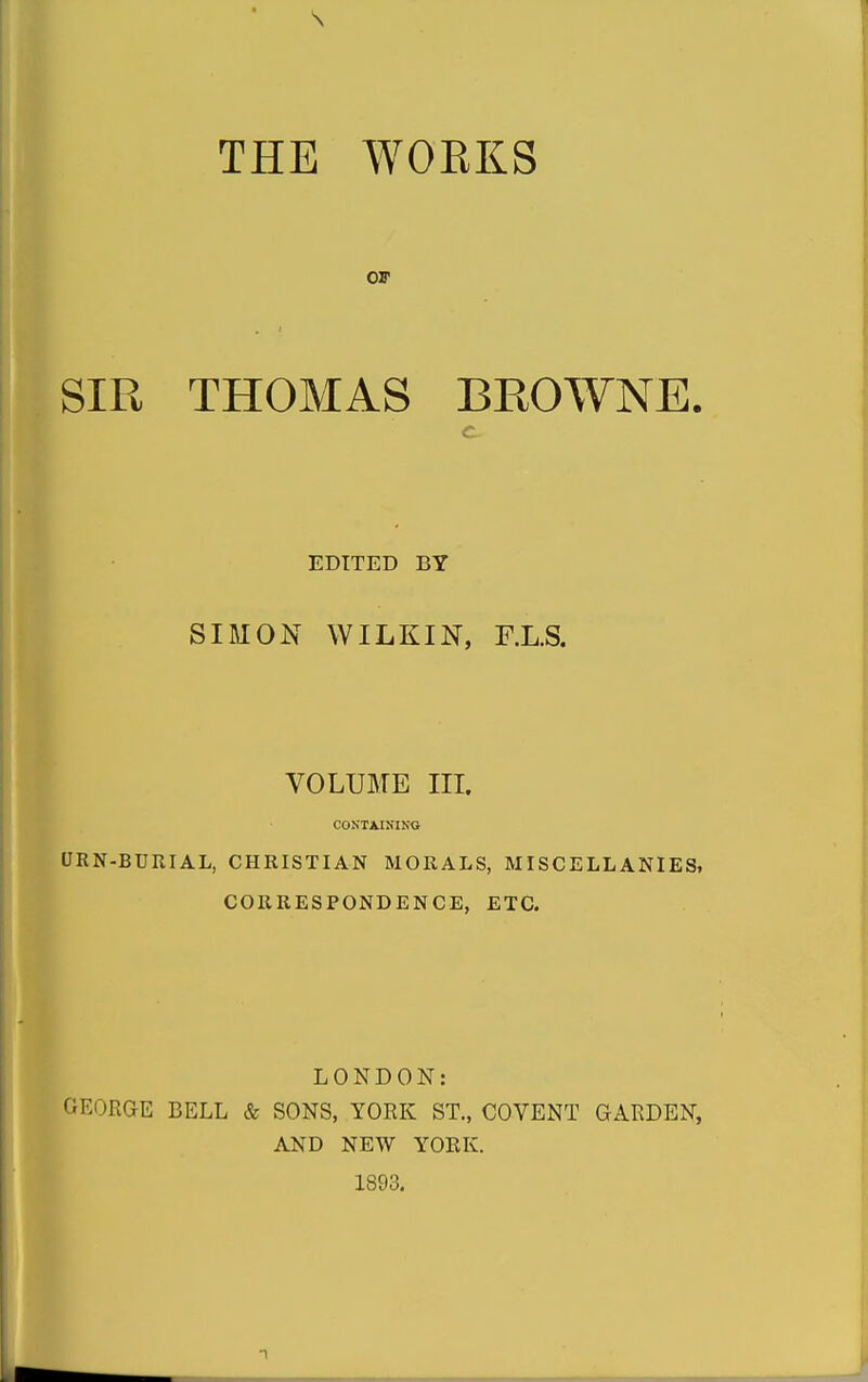 THE WOEKS OF SIR THOMAS BROWNE. c EDITED BY SIMON WILKIN, r.L.S. VOLUME IIL CONTJLISIKO URN-BTJIIIAL, CHRISTIAN MORALS, MISCELLANIES, CORRESPONDENCE, ETC. LONDON: GEORGE BELL & SONS, YORK ST., COVENT OARDEN, AND NEW YORK. 1893.