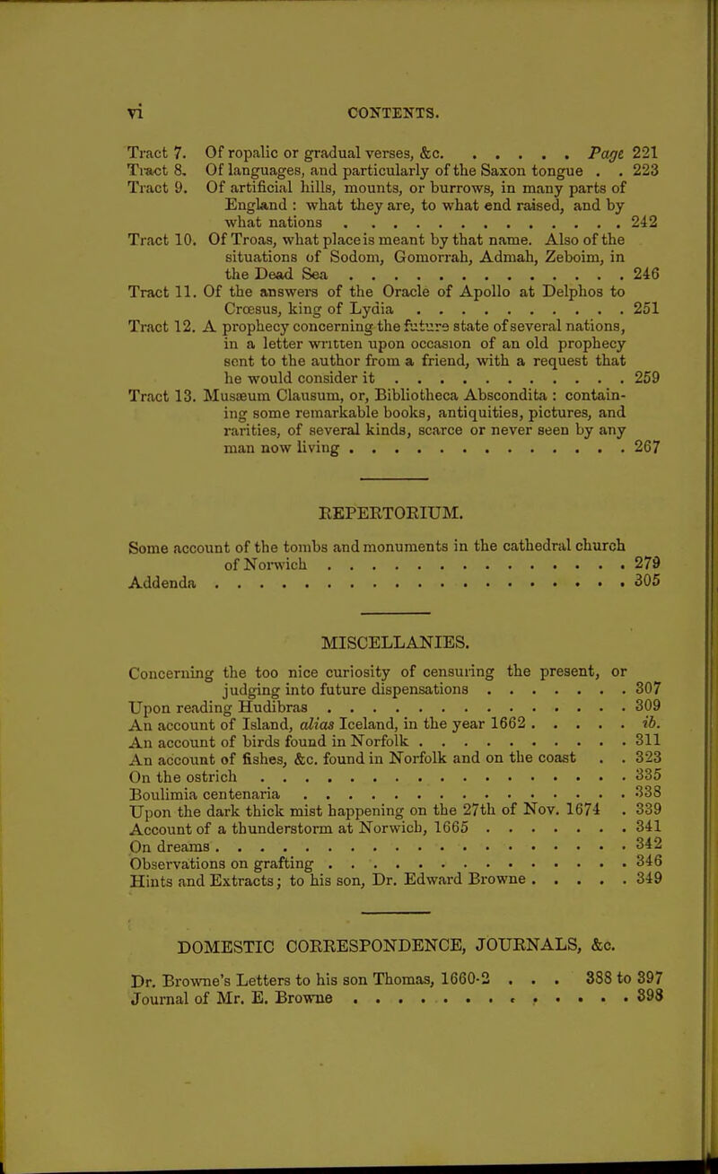 Tract 7. Of ropalic or gradual verses, &c Page 221 Ti-act 8, Of languages, and particularly of the Saxon tongue , . 223 Tract 9. Of artificial hills, mounts, or burrows, in many parts of England : what tliey are, to what end raised, and by what nations 242 Tract 10. Of Troas, what place is meant by that name. Also of the situations of Sodom, Gomorrah, Admah, Zeboim, in the Dead Sea 246 Tract 11. Of the answei-s of the Oracle of Apollo at Delphos to Croesus, king of Lydia 251 Tract 12. A prophecy concerning the fsiture state of several nations, in a letter written upon occasion of an old prophecy sent to the author from a friend, with a request that he would consider it 259 Tr.act 13. Musteum Ciausum, or, Bibliotlieca Abscondita : contain- ing some remarkable books, antiquities, pictures, and rarities, of several kinds, scarce or never seen by any man now living 267 REPERTORIUM. Some account of the tombs and monuments in the cathedral church of Norwich 279 Addenda 305 MISCELLANIES. Concerning the too nice curiosity of censming the present, or judging into future dispensations 307 Upon reading Hudibras 309 An account of Island, alias Iceland, in the year 1662 ih. An account of birds found in Norfolk 311 An account of fishes, &c. found in Norfolk and on the coast . . 323 On the ostrich 335 Boulimia centenaria 333 Upon the dark thick mist happening on the 27th of Nov. 1674 . 339 Account of a thunderstorm at Norwich, 1665 341 On dreams 342 Observations on grafting 346 Hints and Extracts; to his son. Dr. Edward Browne 349 DOMESTIC COREESPONDENCE, JOURNALS, &c. Dr. Browne's Letters to his son Thomas, 1660-2 ... 388 to 397 Journal of Mr. E. Browne .......>..... 898