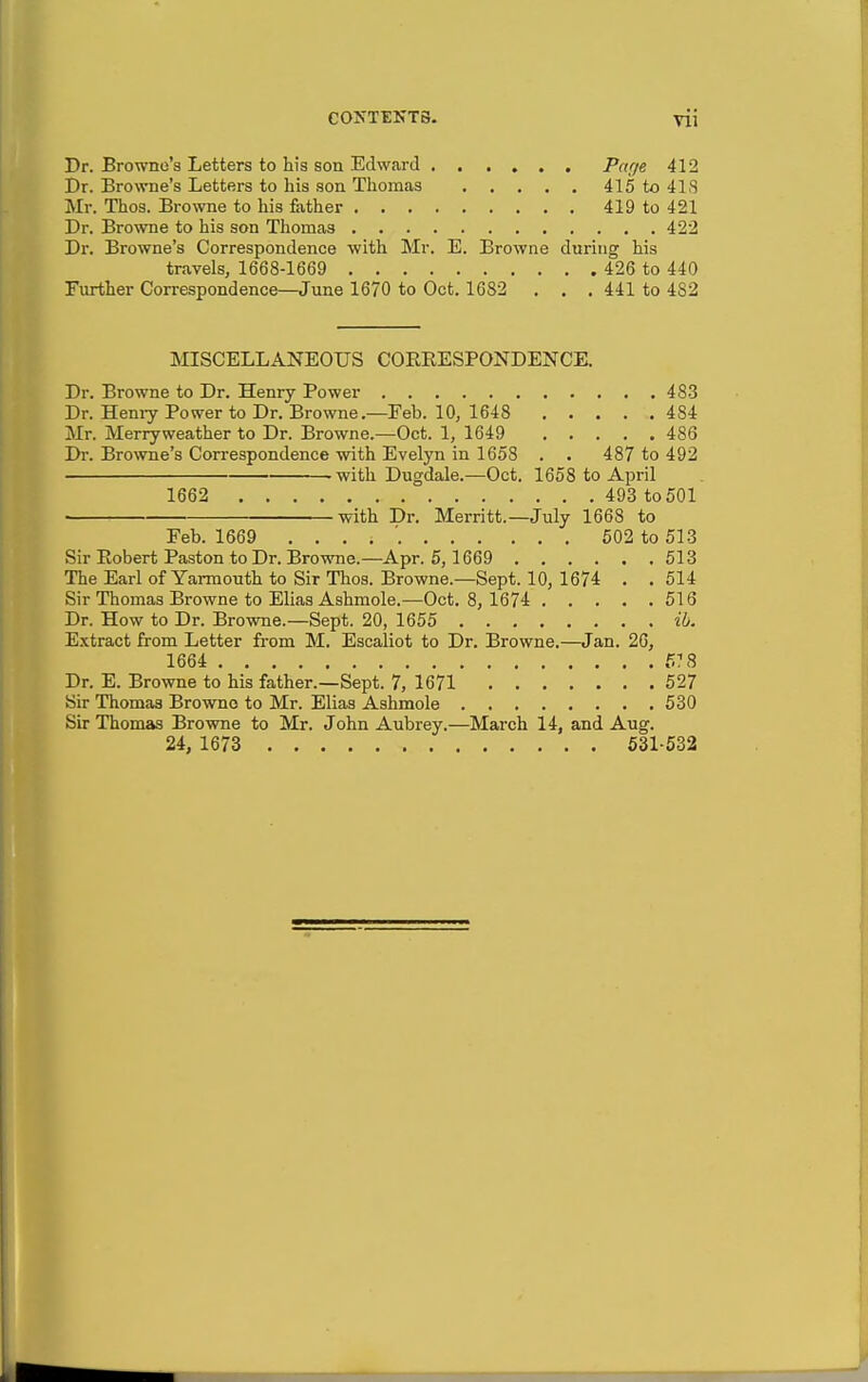 Dr. Browne's Letters to his son Edward Pn'l^ 412 Dr. Browne's Letters to his son Thomas 415 to 41S Mr. Thos. Browne to his father 419 to 421 Dr. Browne to his son Thomas 422 Dr. Browne's Correspondence with Mr. E. Browne during his travels, 1668-1669 426 to 440 Further Correspondence—June 1670 to Oct. 1682 . . .441 to 482 MISCELLANEOUS COREESPONDENCE. Dr. Browne to Dr. Henry Power 483 Dr. Hemy Power to Dr. Browne.—Feb. 10, 1648 484 Mr. Merryweather to Dr. Browne.—Oct. 1, 1649 486 Dr. Browne's Correspondence with Evelyn in 1658 . . 487 to 492 -with Dugdale.—Oct. 1658 to April 1662 493 to 501 ^ith Dr. Merritt.—July 1668 to Feb. 1669 502 to 513 Sir Eobert Paston to Dr. Browoie.-Apr. 5,1669 513 The Earl of Yarmouth to Sir Thos. Browne.-Sept. 10, 1674 . . 514 Sir Thomas Browne to Elias Ashmole.—Oct. 8, 1674 516 Dr. How to Dr. Browne.—Sept. 20, 1655 ih. E.xtract from Letter from M. Escaliot to Dr. Browne.—Jan. 26, 1664 5? 8 Dr. E. Browne to his father.—Sept. 7, 1671 527 Sir Thomas Browne to Mr. Elias Ashmole 530 Sir Thomas Browne to Mr. John Aubrey.—March 14, and Aug. 24, 1673 531-532