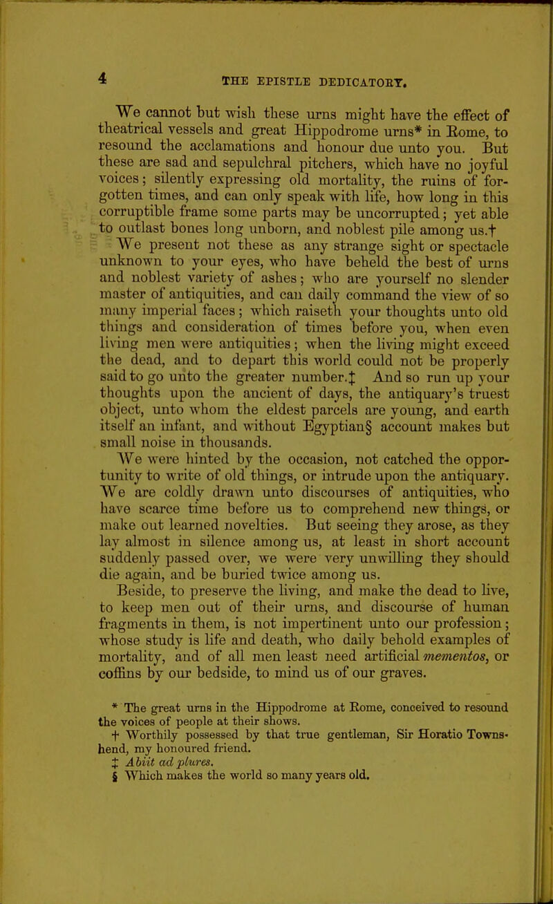 We cannot but wish these urns might have the effect of theatrical vessels and great Hippodrome urns* in Eome, to resound the acclamations and honour due unto you. But these are sad and sepulchral pitchers, which have no joyful voices; silently expressing old mortality, the ruins of for- gotten times, and can only speak with life, how long in this corruptible frame some parts may be uncorrupted; yet able to outlast bones long unborn, and noblest pile among us.f We present not these as any strange sight or spectacle unknown to your eyes, who have beheld the best of urns and noblest variety of ashes; who are yourself no slender master of antiquities, and can daily command the view of so many imperial faces ; which raiseth your thoughts unto old things and consideration of times before you, when even living men were antiquities; when the living might exceed the dead, and to depart this world could not be properly said to go uiito the greater number. J And so run up your thoughts upon the ancient of days, the antiquary's truest object, mito whom the eldest parcels are young, and earth itself an infant, and without Egyptian§ account makes but small noise in thousands. e were hinted by the occasion, not catched the oppor- tunity to write of old things, or intrude upon the antiquary. We are coldly dra\ATi unto discourses of antiquities, who have scarce time before us to comprehend new things, or make out learned novelties. But seeing they arose, as they lay almost in silence among us, at least in short account suddenly passed over, we were very unwilling they should die again, and be buried twice among us. Beside, to preserve the living, and make the dead to Hve, to keep men out of their urns, and discourse of human fragments in them, is not impertinent unto our profession; whose study is life and death, who daily behold examples of mortality, and of all men least need artificial mementos, or cofiins by our bedside, to mind us of our graves. * The great urns in the Hippodrome at Eome, conceived to resound the voices of people at their shows. + Worthily possessed by that true gentleman, Sir Horatio Towns* bend, my honoured friend. X A biit ad plures. § Which makes the world so many years old.