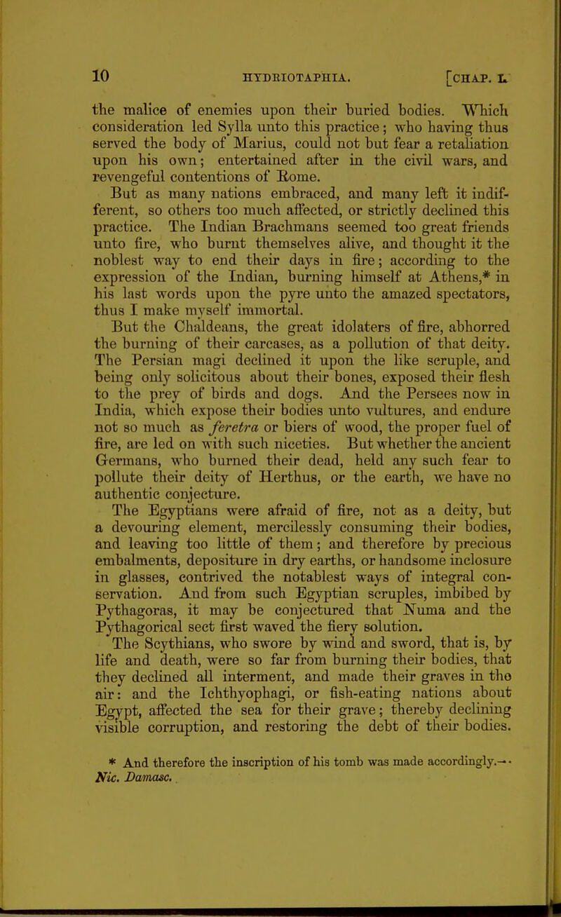 the malice of enemies upon their buried bodies. WTiich consideration led Sylla unto this practice; who having thus served the body of Marius, could not but fear a retaUation upon his own; entertained after in the civil wars, and revengeful contentions of B,ome. But as many nations embraced, and many left it indif- ferent, so others too much affected, or strictly declined this practice. The Indian Brachmans seemed too great friends unto fire, who burnt themselves alive, and thought it the noblest way to end their days in fire; according to the expression of the Indian, burning himself at Athens,* in his last words upon the pyre unto the amazed spectators, thus I make myself immortal. But the Chaldeans, the great idolaters of fire, abhorred the burning of their carcases, as a pollution of that deity. The Persian magi declined it upon the like scruple, and being only solicitous about their bones, exposed their flesh to the prey of birds and dogs. And the Persees now in India, which expose their bodies \into vultures, and endure not so much as feretra or biers of wood, the proper fuel of fire, are led on with such niceties. But whether the ancient Germans, who burned their dead, held any such fear to pollute their deity of Herthus, or the earth, we have no authentic conjectiu*e. The Egyptians were afraid of fire, not as a deity, but a devouring element, mercilessly consuming their bodies, and leaving too little of them; and therefore by precious embalments, depositure in dry earths, or handsome inclosure in glasses, contrived the notablest ways of integral con- Bervation. And from such Egyptian scruples, imbibed by Pythagoras, it may be conjectured that Numa and the Pythagorical sect first waved the fiery solution. The Scythians, who swore by wind and sword, that is, by life and death, were so far from burning their bodies, that they declined all interment, and made their graves in tho air: and the Ichthyophagi, or fish-eating nations about Egypt, affected the sea for their grave; thereby declining visible corruption, and restoring the debt of their bodies. * And therefore the inscription of his tomb was made accordingly.— • Nic. Damme..
