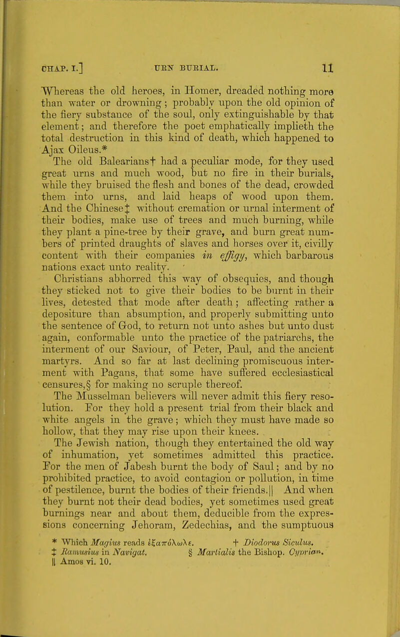WTiereas the old heroes, in Homer, dreaded nothing more than water or drowning ; probably upon the old opinion of the fiery substance of the soul, only extinguishable by that element; and therefore the poet emphatically implieth the total destruction in this kind of death, which happened to Ajax Oileus.* The old Baleariansf had a peculiar mode, for they used great urns and much wood, but no fire in their burials, while they bruised the flesh and bones of the dead, crowded them into urns, and laid heaps of wood upon them. And the Chinese J without cremation or urnal interment of their bodies, make use of trees and much burning, while they plant a pine-tree by their grave, and biu-n great num- bers of printed draughts of slaves and horses over it, civilly content with their companies in effigy, which barbarous nations exact unto reality. Christians abhorred this w^ay of obsequies, and though they sticked not to give their bodies to be burnt in their lives, detested that mode after death; affecting rather a depositure than absumption, and properly submitting unto the sentence of Grod, to return not unto ashes but unto dust again, conformable unto the practice of the patriarchs, the interment of our Saviour, of Peter, Paul, and the ancient martyrs. And so far at last declining promiscuous inter- ment with Pagans, that some have suffered ecclesiastical censures, § for making no scruple thereof. The Musselman believers will never admit this fiery reso- lution. Eor they hold a present trial from their black and white angels in the grave; whicli they must have made so hollow, that they may rise upon their knees. The Jewish nation, though they entertained the old way of inhumation, yet sometimes admitted this practice. For the men of Jabesh burnt the body of Savd; and by no prohibited practice, to avoid contagion or pollution, in time of pestilence, burnt the bodies of their friends.|| And when they burnt not their dead bodies, yet sometimes used great burnings near and about them, deducible from the expres- sions concerning Jehoram, Zedechias, and the sumptuous * Which Magim reads i%aTToK(ii\t. + Diodoi-us Siculus. t liamusius in Navigat. § Marlialia the Bishop. Cynria^n.