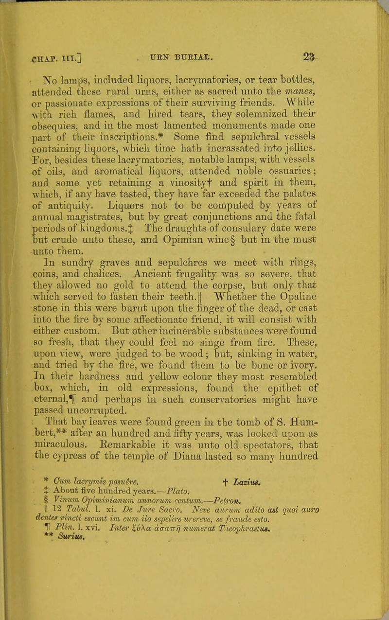 No lamps, included liquors, lacrymatories, or tear bottles, attended these rural urns, either as sacred unto the manes, or passionate expressions of their surviving friends. While with rich flames, and hired tears, they solemnized their obsequies, and in the most lamented monuments made one part of their inscriptions.* Some find sepulchral vessels containing liquors, which time hath incrassated into jellies. For, besides these lacrymatories, notable lamps, with vessels of oils, and aromatical liquors, attended noble ossuaries; and some yet retaining a vinosityt and spirit in them, which, if any have tasted, they have far exceeded the palates of antiquity. Liquors not to be computed by years of annual magistrates, but by great conjunctions and the fatal periods of kingdoms.;}: The draughts of consulary date were but crude unto these, and Opimiau wine§ but in the must unto them. In suudiy graves and sepulchres we meet with rings, coins, and chalices. Ancient frugality was so severe, that they allowed no gold to attend the corpse, but only that which served to fasten their teeth.jj Whether the Opaline stone in this were burnt upon the finger of the dead, or cast into the fire by some afl'ectionate friend, it will consist with either custom. But other incinei'able substances were found so fresh, that they could feel no singe from fire. These, upon view, were judged to be wood; but, sinking in water, and tried by the fire, we found them to be bone or ivory. In their hardness and yellow colour they most resembled box, which, in old expressions, found the epithet of eternal,^ and perhaps in such conservatories might have passed uncorrupted. That bay leaves were found green in the tomb of S. Hum- bert,** after an hundred and fifty years, was looked upon as miraculous. Eemarkable it was unto old spectators, that the cypress of the temple of Diana lasted so many hundred * Cum lao-ymis posuSre. t LasiuB. X About five hundred years.—Plato. § Vinum Opimivianum annoi~um centum.—Petron, \\ 12 Tahul. 1. xi. De Jure Sacro. Neve aurwm adito ast quoi auro dentee vincti escunt im cum ilo sepeiire wereve, se fraude esto. H Plin. 1. xvi. Inter ^vXa aaaTrrj nwma-at T.ieojjhi-aslm. ** Suriue.
