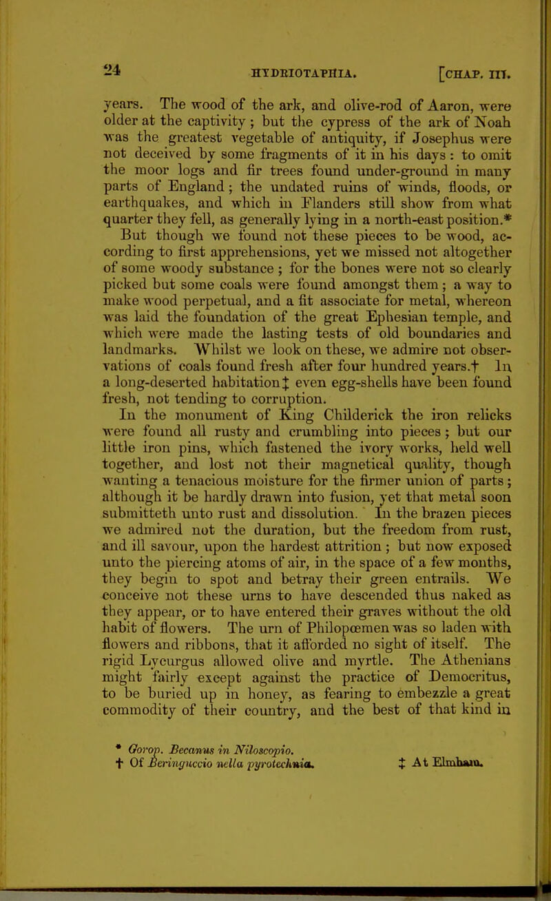 years. The wood of the ark, and olive-rod of Aaron, were older at the captivity ; but the cypress of the ark of Noah ■was the greatest vegetable of antiquity, if Josephus -were not deceived by some fragments of it in his days : to omit the moor logs and fir trees found under-ground in many parts of England; the undated ruins of winds, floods, or earthquakes, and which in Flanders still show from what quarter they fell, as generally lying in a north-east position.* But though we found not these pieces to be wood, ac- cording to first apprehensions, yet we missed not altogether of some woody substance ; for the bones were not so clearly picked but some coals were found amongst them ; a way to make wood perpetual, and a fit associate for metal, whereon was laid the foundation of the great Ephesian temple, and which were made the lasting tests of old boundaries and landmarks. Whilst we look on these, we admire not obser- vations of coals found fresh after four hundred years.f lu a long-deserted habitation]: even egg-shells have been found fresh, not tending to corruption. In the monument of King Childerick the iron relicks were found aU rusty and crumbling into pieces; but our little iron pins, which fastened the ivory works, held well together, and lost not their magnetical quality, though wanting a tenacious moisture for the firmer union of parts; although it be hardly drawn into fusion, yet that metal soon submitteth unto rust and dissolution. In the brazen pieces we admired not the duration, but the freedom from rust, and ill savour, upon the hardest attrition ; but now exposed unto the piercing atoms of air, in the space of a few mouths, they begin to spot and betray their green entrails. We conceive not these urns to have descended thus naked as they appear, or to have entered their graves without the old habit of flowers. The urn of Philopcemen was so laden with flowers and ribbons, that it aftbrded no sight of itself The rigid Lycurgus allowed olive and myrtle. The Athenians might fairly except against the practice of Democritus, to be buried up in honey, as fearing to embezzJe a great commodity of their country, and the best of that kind in • Oorop. Becanm in Niloscopio. t Oi Meringuccio iiclla pyrotech»ia. t At Elmhwo.