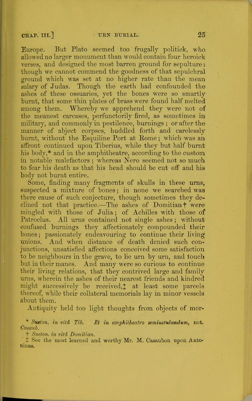 Europe. But Plato seemed too frugally politick, who allowed no larger monument than would contain four heroick verses, and designed the most barren ground for sepulture: though we cannot commend the goodness of that sepulchral ground which was set at no higher rate than the mean salary of Judas. Though the earth had confounded the ashes of these ossuaries, yet the bones were so smartly burnt, that some thin plates of brass were found half melted among them. Whereby we apprehend they were not of the meanest carcases, perfunctorily fired, as sometimes in military, and commonly in pestilence, burnings ; or after the manner of abject coi'pses, huddled forth and carelessly burnt, without the Esquiline Port at Rome; which was an affront continued upon Tiberius, while they but half burnt his body,* and in the amphitheatre, according to the custom in notable malefactors ; whereas Nero seemed not so much to fear his death as that his head should be cut off and his bodv not burnt entire. Some, finding many fragments of skulls in these urns, suspected a mixture of bones; in none w^e searched was there cause of such conjecture, though sometimes they de- clined not that practice.—The ashes of Domitianf were mingled wath those of Julia; of Achilles with those of Patroclus, All urns contained not single ashes ; without confused burnings they affectionately compounded their bones; passionately endeavouring to continue their living imions. And when distance of death denied such con- junctions, unsatisfied affections conceived some satisfaction to be neighbours in the grave, to lie urn by urn, and touch but in their manes. And many w'ere so curious to continue their living relations, that they contrived large and family urns, wherein the ashes of their nearest friends and kindred might successively be received,;}: at least some parcels thereof, while their collateral memorials lay in minor vessels about them. Antiquity held too light thoughts from objects of mor- * Sueton. in vitd Tib. Et in amphitheatro semiitstulandum, not. Ccuaub. t Sueton. in vitd Domitian, t See the most learned and worthy Mr, M. Casaubon upon Ante- ninuM.