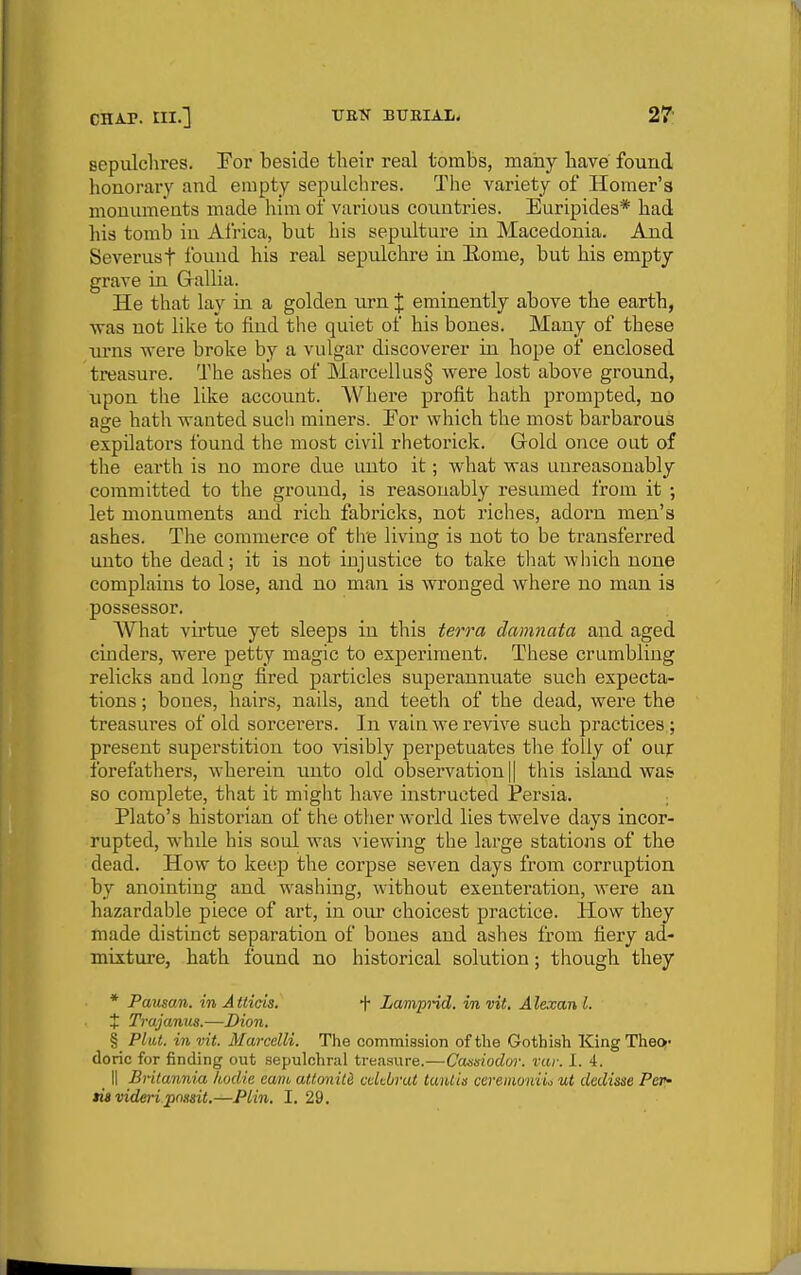 sepulclires. For beside their real tombs, mahy have found honorary and empty sepulclires. The variety of Homer's monuments made him of various countries. Euripides* had his tomb in Airica, but his sepulture in Macedonia. And Severust Ibund his real sepulchre in Eome, but his empty grave in Grallia. He that lay in a golden urn X eminently above the earth, ■was not like to find the quiet of his bones. Many of these urns were broke by a vulgar discoverer in hope of enclosed treasure. The ashes of Marcellus§ were lost above ground, upon the like account. \Vhere profit hath prompted, no age hath wanted such miners. Eor which the most barbarous expilators found the most civil rhetorick. Gold once out of the earth is no more due unto it; what was unreasonably committed to the ground, is reasonably resumed from it ; let monuments and rich fabricks, not riches, adorn men's ashes. The commerce of the living is not to be transferred unto the dead; it is not injustice to take that which none complains to lose, and no man is wronged where no man is possessor. AVhat virtue yet sleeps in this ierra damnata and aged cinders, were petty magic to experiment. These crumbling relicks and long fired particles superannuate such expecta- tions ; bones, hairs, nails, and teeth of the dead, were the treasures of old sorcerers. In vain we revive such practices,; present superstition too visibly perpetuates the folly of our forefathers, wherein unto old observation || this island wa& so complete, that it might have instructed Persia. Plato's historian of the other world lies twelve days incor- rupted, while his soul was viewing the large stations of the dead. How to keep the corpse seven days from corruption by anointing and washing, without exentei-ation, were an hazardable piece of art, in oiu choicest practice. How they made distinct separation of bones and ashes from fiery ad- mixture, hath found no historical solution; though they * Pausan. in A Uicis. f Lampnd. in vit, A lexan I. t Trajanus.—Dion. § Plut. in vit. Marcelli. The commission of the Gothish King Theo;- done for finding out sepulchral treasure.—Ccusisiodw. vur. 1. 4. 11 Britannia hodie earn atfonitd cuUbrat tanliss ccremoniic ut dedisse Pet^ tis videri pnHsit.—Plin. I. 29.