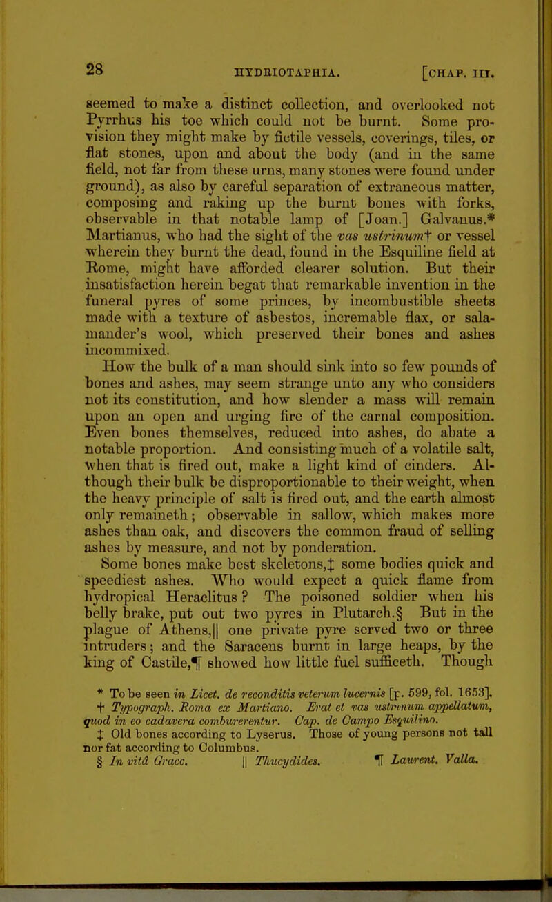 seemed to make a distinct collection, and overlooked not Pyrrhus liia toe which could not be burnt. Some pro- vision they might make by fictile vessels, coverings, tiles, or flat stones, upon and about the body (and in the same field, not far from these urns, many stones were found under ground), as also by careful separation of extraneous matter, composing and raking up the burnt bones with forks, observable in that notable lamp of [Joan.] Galvanus.* Martianus, who had the sight of the vas ustrinumf or vessel wherein they burnt the dead, found in the Esquiline field at Home, might have afforded clearer solution. But their insatisfaction herein begat that remarkable invention in the funeral pyres of some princes, by incombustible sheets made with a texture of asbestos, incremable flax, or sala- mander's wool, which preserved their bones and ashes incommixed. How the bulk of a man should sink into so few pounds of bones and ashes, may seem strange unto any who considers not its constitution, and how slender a mass will remain upon an open and urging fire of the carnal composition. Even bones themselves, reduced into ashes, do abate a notable proportion. And consisting inuch of a volatile salt, W'hen that is fired out, make a light kind of cinders. Al- though their bulk be disproportionable to their weight, when the heavy principle of salt is fired out, and the earth almost only remaineth; observable in sallow, which makes more ashes than oak, and discovers the common fraud of selling ashes by measure, and not by ponderation. Some bones make best skeletons,^ some bodies quick and speediest ashes. Who would expect a quick flame from hydropical Heraclitus ? The poisoned soldier when his belly brake, put out two pyres in Plutarch.§ But in the plague of Athens,|| one private pyre served two or three intruders; and the Saracens burnt in large heaps, by the king of Castile,^ showed how little fuel siifficeth. Though * To be seen in Licet, de reconditis veterum luceinis [p. 699, fol. 1653]. t Trjpograph. Roma ex Martiano. Erat et vas ustvi/num appdlaium, ifuod in eo cadavera comburerentur. Cap. de Campo Es'^uiUno. X Old bones according to Lyserus. Those of young persons not tall nor fat according to Columbus. § In vitd Grace. \\ Tliucydides. 1 Lav/rent. Valla.