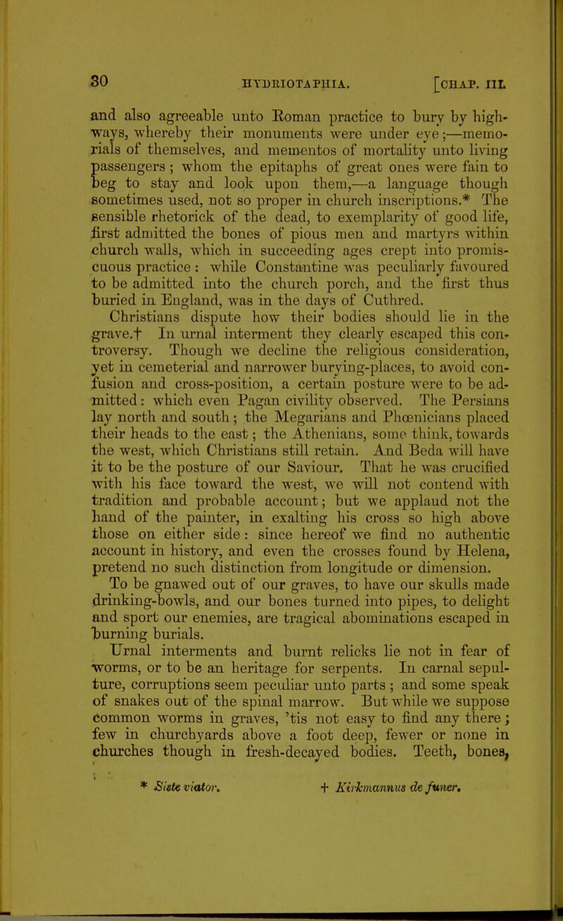 and also agreeable unto Eoman practice to bury by high- ways, whereby their monuments were under eye;—memo- rials of themselves, and mementos of mortality unto li\dng assengers; whom the epitaphs of great ones were fain to eg to stay and look upon them,—a language though sometimes used, not so proper in church inscriptions.* The gensible rhetorick of the dead, to exemplarity of good life, iirst admitted the bones of pious men and martyrs within church walls, which in succeeding ages crept into promis- cuous practice : while Constantino was peculiarly favoured to be admitted into the church porch, and the first thus buried in England, was in the days of Cuthred. Christians dispute how their bodies should lie in the grave.t In urnal interment they clearly escaped this con- troversy. Though we decline the religious consideration, yet in cemeterial and narrower burying-places, to avoid con- fusion and cross-position, a certain posture were to be ad- mitted : which even Pagan civility observed. The Persians lay north and south; the Megarians and Phoenicians placed their heads to the east; the Athenians, some think, towards the west, which Christians still retain. And Beda wiU have it to be the posture of our Saviour. That he was crucified witli his face toward the west, we will not contend with tradition and probable account; but we applaud not the hand of the painter, in exalting his cross so high above those on either side: since hereof we find no authentic account in history, and even the crosses found by Helena, pretend no such distinction from longitude or dimension. To be gnawed out of our graves, to have our skulls made drinking-bowls, and our bones turned into pipes, to delight and sport our enemies, are tragical abominations escaped in burnuig burials. Urnal interments and burnt relicks lie not in fear of ■worms, or to be an heritage for serpents. In carnal sepid- ture, corruptions seem pecidiar imto parts ; and some speak of snakes out of the spinal marrow. But while we suppose common worms in graves, 'tis not easy to find any there; few in churchyards above a foot deep, fewer or n(me in churches though in fresh-decayed bodies. Teeth, bones, * Bisteviaton + Kirkmannus de funer.