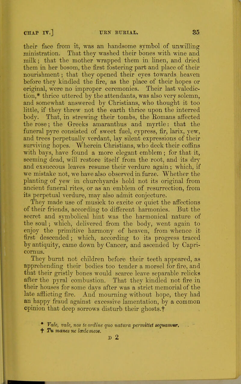 their face from it, was an handsome symbol of unwilling ministration. That tliey washed their bones with wine and milk; that the mother wrapped them in linen, and dried them in her bosom, the first fostering part and place of their nourishment; that they opened their eyes towards heaven before they kindled the fire, as the place of their hopes or original, were no improper ceremonies. Their last valedic- tion,* thrice uttered by the attendants, was also very solemn, and somewhat answered by Christians, who thought it too little, if they threw not the earth thrice upon the interred body. That, ia strewing their tombs, the Romans affected the rose; the Grreeks amaranthus and myrtle: that the funeral pyre consisted of sweet fuel, cypress, fir, larix, yew, and trees perpetually verdant, lay silent expressions of their surviving hopes. Wherein Christians, who deck their coffins with bays, have fotmd a more elegant emblem ; for that it, seeming dead, will restore it^self from the root, and its dr^* and exsuccous leaves resume their verdure again; which, if we mistake not, we have also observed in furze. Whether the planting of yew in churchyards hold not its original from ancient funeral rites, or as an emblem of resurrection, from its perpetual verdure, may also admit conjecture. They made use of musick to excite or quiet the affections of their friends, according to different harmonies. But the secret and symbolical hint was the harmouical nature of the soul; which, delivered from the body, went again to enjoy the primitive harmony of heaven, from whence it first descended; which, according to its progress traced by antiquity, came down by Cancer, and ascended by Capri- comus. They burnt not children before their teeth appeared, as apprehending tlieir bodies too tender a morsel lor fire, and that their gristly bones would scarce leave separable relicks after the pyral combustion. That they kindled not fire in their houses for some days after was a strict memorial of the late afflicting fire. And mourning without hope, they had an happy fraud against excessive lamentation, by a common opinion that deep sorrows disturb their ghosts.f * Vale, vale, nos te ordine quo natura permittet seguamw. t* Tu manes ne Icedemeos. D 2