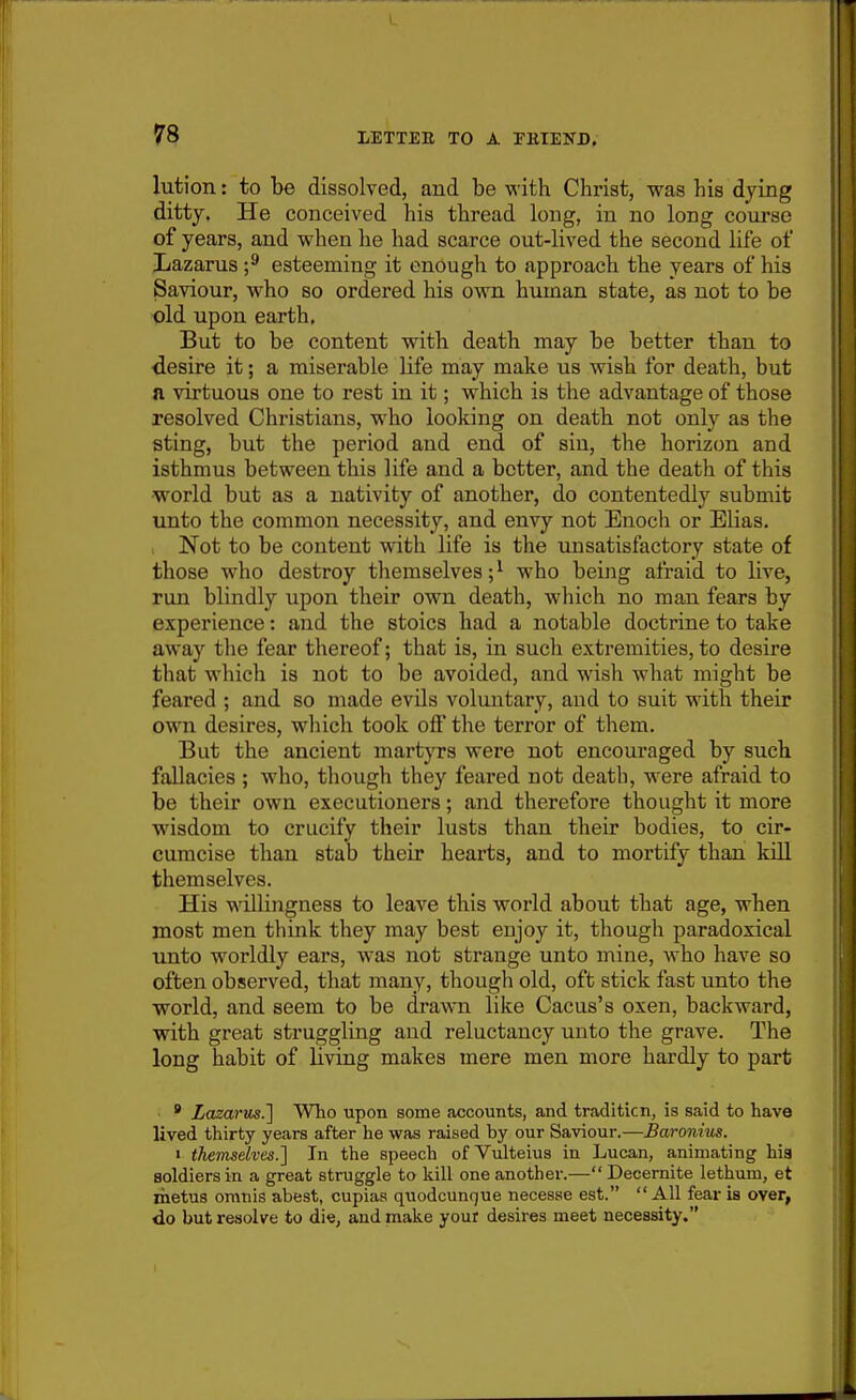 lution: to be dissolved, and be with Christ, was his dying ditty. He conceived his thread long, in no long course of years, and when he had scarce out-lived the second life of Lazarus esteeming it enough to approach the years of his Saviour, who so ordered his ovm human state, as not to be old upon earth, But to be content with death may be better than to desire it; a miserable life may make us wish for death, but a virtuous one to rest in it; which is the advantage of those resolved Christians, who looking on death not only as the sting, but the period and end of sin, tlie horizon and isthmus between this life and a better, and the death of this world but as a nativity of another, do contentedly submit unto the common necessity, and envy not Enoch or Elias. Not to be content with life is the unsatisfactory state of those who destroy themselves;^ who being afraid to live, run blindly upon their own death, which no man fears by experience: and the stoics had a notable doctrine to take away the fear thereof; that is, in such extremities, to desire that which is not to be avoided, and wish what might be feared ; and so made evUs voluntary, and to suit with their own desires, which took off the terror of them. But the ancient martyrs were not encouraged by such fallacies ; who, though they feared not death, were afraid to be their own executioners; and therefore thought it more wisdom to crucify their lusts than their bodies, to cir- cumcise than stab their hearts, and to mortify than kill themselves. His willingness to leave this world about that age, when most men think they may best enjoy it, though paradoxical unto worldly ears, was not strange unto mine, who have so often observed, that many, though old, oft stick fast unto the world, and seem to be drawn like Cacus's oxen, backward, with great struggling and reluctancy unto the grave. The long habit of living makes mere men more hardly to part ' Lazariis.'] Who upon some accounts, and tradition, is said to have lived thirty years after he was raised by our Saviour.—Baronius. 1 themselves.'] In the speech of Vulteius in Lucan, animating his soldiers in a great struggle to kill one another.— Decernite lethum, et metus omtiis abest, cupias quodcunr|ue necesse est.  All fear is over, do but resolve to die, and make your desires meet necessity. I