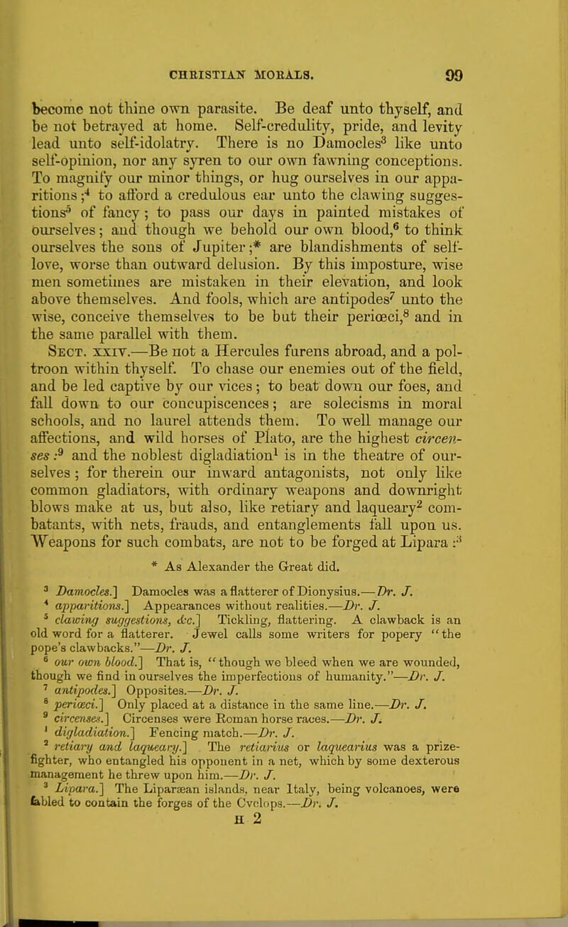 become not thine own parasite. Be deaf unto thyself, and be not betrayed at home. Self-credulity, pride, and levity lead unto self-idolatry. There is no Damocles^ like unto self-opinion, nor any syren to our own fawning conceptions. To magnify our minor things, or hug ourselves in our appa- ritions to afford a credulous ear unto the clawing sugges- tions^ of fancy; to pass our days in painted mistakes of ourselves; and though we behold our own blood,* to think ourselves the sons of Jupiter ;* are blandishments of self- love, worse than outward delusion. By this imposture, wise men sometimes are mistaken in their elevation, and look above themselves. And fools, which are antipodes^ unto the wise, conceive themselves to be bat their perioeci,^ and in the same parallel with them. Sect. xxiy.—Be not a Hercules furens abroad, and a pol- troon within thyself. To chase our enemies out of the field, and be led captive by our vices; to beat down our foes, and fall down to our concupiscences; are solecisms in moral schools, and no laurel attends them. To well manage our affections, and wild horses of Plato, are the highest circen- ses :^ and the noblest digladiation^ is in the theatre of our- selves ; for therein our inward antagonists, not only lilce common gladiators, with ordinary weapons and downi'ight blows make at us, but also, like retiary and laqueary^ com- batants, with nets, fi'auds, and entanglements fall upon us. Weapons for such combats, are not to be forged at Lipara * As Alexander the Great did. ' Damocles.^ Damocles was a flatterer of Dionysius.— Dr. J. * apparitions.1 Appearances without realities.—Dr. J, * clawing suggestions, Ac] Tickling, flattering. A clawback is an old word for a flatterer. Jewel calls some writers for popery the pope's clawbacks.—Dr. J. ^ our own blood.} That is, though we bleed when we are wounded, though we find in ourselves the imperfections of humanity.—Dr. J. ' antipodes.] Opposites.—Dr. J. * periosci] Only placed at a distance in the same line.—Dr. J. * circe^ise-i.] Circenses were Roman horse races.—Dr. J. ' digladiation.] Fencing match.—Dr. J. ' retiary and laqueary.] The retiariits or laquearius was a prize- fighter, who entangled his opponent in a net, which by some dexterous Jnanagement he threw upon him.—Dr. J. ' Lipara.] The Liparaean islands, near Italy, being volcanoes, were febled to contain the forges of the Cvdops.—Dr. J. H 2