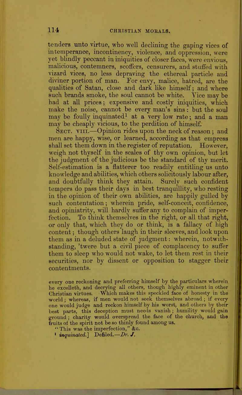 tenders unto virtue, who well declining the gaping vices of intemperance, incontinency, violence, and oppression, were yet blindly peccant in iniquities of closer faces, were envious, malicious, contemners, scoffers, censurers, and stuffed with vizard vices, no less depraving the ethereal particle and diviner portion of man. For envy, malice, hatred, are the qualities of Satan, close and dark like himself; and where such brands smoke, the soul cannot be white. Vice may be had at all prices; expensive and costly iniquities, which make the noise, cannot be every man's sins: but the soul may be foully inquinated^ at a very low rate; and a man may be cheaply vicious, to the perdition of himself. Sect. viii.—Opinion rides upon the neck of reason; and men are happy, wise, or learned, according as that empress shall set them down in the register of reputation. However, weigh not thyself in the scales of thy own opinion, but let the judgment of the judicious be the standard of thy merit. Self-estimation is a flatterer too readily entitling us onto knowledge and abilities, which others solicitously labour after, and doubtfully think they attain. Surely such confident tempers do pass their days in best tranquillity, who resting in the opinion of their own abilities, are happily gulled by such contentation; wherein pride, self-conceit, confidence, and opiniatrity, will hardly suffer any to complain of imper- fection. To think themselves in the right, or all that right, or only that, which they do or think, is a fallacy of high content; though others laugh in their sleeves, and look upon them as in a deluded state of judgment: wherein, notwith- standing, 'twere but a civil piece of complacency to suffer them to sleep who would not wake, to let them rest in their securities, nor by dissent or opposition to stagger their contentments. every one reckoning and preferring himself by the particulars wherein he excelleth, and decrying all others, though highly eminent in other Christian virtues. Which makes this speckled face of honesty in the world; whereas, if men would not seek themselves abroad ; if every one would judge and reckon himself by his worst, and others by their best parts, this deception must needs vanish; humility would gain ground ; charity would overspread the face of the church, and the fruits of the spirit not be so thinly found among us. This was the imperfection, &c. • inguinated.] Defiled.—Dr. J.