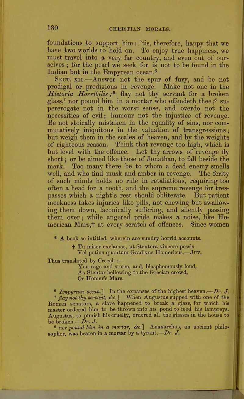 foundations to support him: 'tis, therefore, happy that we have two worlds to hold on. To enjoy true happiness, we must travel into a very far country, and even out of our- selves ; for the pearl we seek for is not to be found in the Indian but in tlae Empyrean ocean.^ Sect. xii.—Answer not the spur of fury, and be not prodigal or prodigious in revenge. Make not one in the Historia Horrihilis ;* flay not thy servant for a broken glass,' nor pound him in a mortar who offendeth thee f su- pererogate not in the worst sense, and overdo not the necessities of evil; humour not the injustice of revenge. Be not stoically mistaken in the equality of sins, nor com- mutatively iniquitous in the valuation of transgressions; but weigh them in the scales of heaven, and by the weights of righteous reason. Think that revenge too high, which is but level with the offence. Let thy arrows of revenge fly short; or be aimed like those of Jonathan, to fall beside the mark. Too many there be to whom a dead enemy smells well, and who find musk and amber in revenge. The ferity of such minds holds no rule in retaliations, requiring too often a head for a tooth, and the supreme revenge for tres- passes which a night's rest should obliterate. But patient meekness takes injuries like pills, not chewing but swallow- ing them down, laconically suffering, and silently passing them over; while angered pride makes a noise, like Ho- merican Mars,t at every scratch of offences. Since women * A book 80 intitled, wherein are sundry horrid accounts. + Tu miser exclamas, ut Stentora vincere possis Vel potius quantum Gradivua Homericus.—JDV. Thus translated by Creech : — You rage and storm, and, blasphemously loud. As Stentor bellowing to the Grecian crowd. Or Homer's Mars. * Empyream ocean.'] In the expanses of the highest heaven.—Dr. J. ' flay not thy servant, <<:c.] When Augustus supped with one of the Roman senators, a slave happened to break a glass, for which his master ordered him to be thrown into his pond to feed his lampreys. Augustus, to punish his cruel^, ordered all the glasses in the house to be broken.—Dr. J. * nor pownd him in a mortar, <fcc.] Anaxarchus, an ancient pldlo* «opher, was beaten in a mortar by a tyrant.—Dr. J,